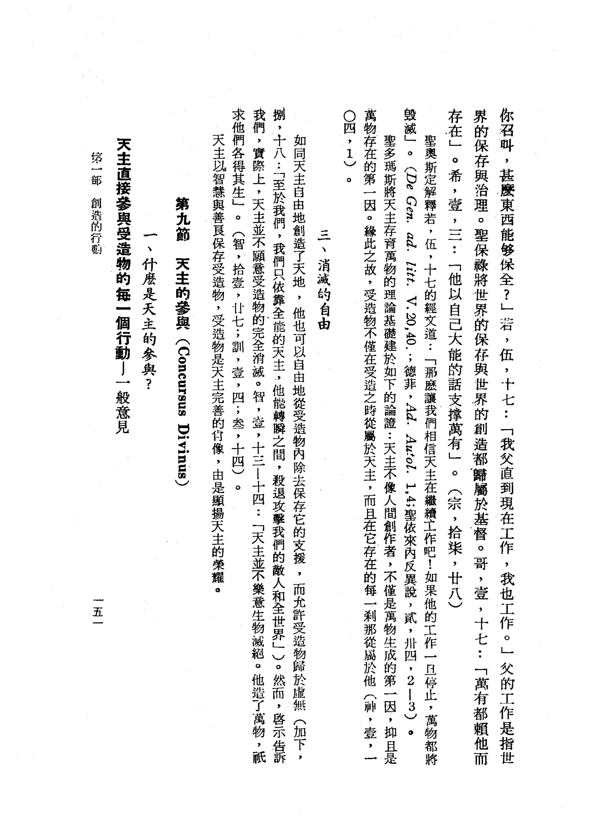 你
召
峙
，
甚
廣
東
西
能
修
保
全
?
」
右
，
伍
，
十
七
••
「
我
欠
直
到
現
在
工
作
，
我
也
工
作
。
」
欠
的
工
作
是
指
世
界
的
保
存
與
治
理
。
聖
保
祿
將
世
界
的
保
存
與
世
界
的
創
造
那
歸
屬
於
基
督
。
哥
，
宣
，
十
七
••
「
萬
有
都
賴
他
而
存
在
」
。
希
，
壺
，
=
一••
「
他
以
自
己
大
龍
的
話
支
撐
萬
有
」
。
(
宗
，
拾
棠
，
廿
八
)
聖
奧
斯
定
解
釋
若
，
伍
，
十
七
的
經
文
道
.•
「
那
按
讓
我
們
相
信
天
主
在
繼
續
土
作
吧
!
如
果
他
的
工
作
一
旦
停
止
，
萬
物
都
將
毀
誠
」
。
(
b
m
C
S
-
a
h
h
﹒
泛
注
﹒
〈
-
S
L
O
-
-
，
德
菲
，
h
n
h
-
A
R
t
.「
A
M
U
聖
依
來
內
反
異
說
，
貳
'
卅
凹
，
2
-
3
)
。
里
多
瑪
斯
將
天
主
存
育
萬
物
的
理
論
基
礎
建
於
如
下
的
論
證
••
天
主
不
像
人
間
創
作
者
，
不
僅
是
萬
物
生
成
的
第
一
因
，
抑
且
是
萬
物
存
在
的
第
一
因
。
緣
此
之
故
，
受
造
物
不
僅
在
受
迫
之
時
從
風
於
天
主
，
而
且
在
它
存
在
的
每
一
剎
那
從
屬
於
他
(
神
，
壹
'
­
O
四
，
1
)
一
、
消
識
的
台
由
如
同
天
主
自
由
地
創
造
了
天
地
，
他
也
可
以
自
由
地
從
受
造
物
內
除
去
保
存
它
的
支
援
，
而
允
許
受
造
物
帥
於
虛
無
(
加
下
，
捌
，
十
八
..
「
至
於
我
們
，
我
們
只
依
靠
全
能
的
天
主
?
他
能
轉
瞬
之
間
，
殺
退
攻
擊
我
們
的
敵
人
和
全
世
界
」
)
。
然
而
，
啟
示
告
訴
我
們
，
實
際
上
，
天
主
並
不
顧
意
受
造
物
的
完
全
消
誠
。
智
，
章
，
十
三
|
十
四••
「
天
主
並
不
樂
意
生
物
、
滅
絕
。
他
造
了
萬
物
，
祇
求
他
們
各
得
其
生
」
。
(
智
，
拾
壹
'
廿
七
;
訓
，
壺
，
四
;
車
品
了
十
四
)
。
天
主
泓
智
慧
與
善
良
保
存
受
造
物
，
受
造
物
是
天
主
完
善
的
甘
像
，
由
是
顯
揚
天
主
的
榮
耀
。
第
丸
節
天
主
的
參
與
(
白
S
S
Z
E
旦
旦
回
自
由
)
一
、
什
麼
是
天
主
的
參
與
?
夫
車
直
接
參
與
受
這
物
的
每
一
個
行
動l
一
般
意
見
第
一
部
創
造
的
行
動
五
 