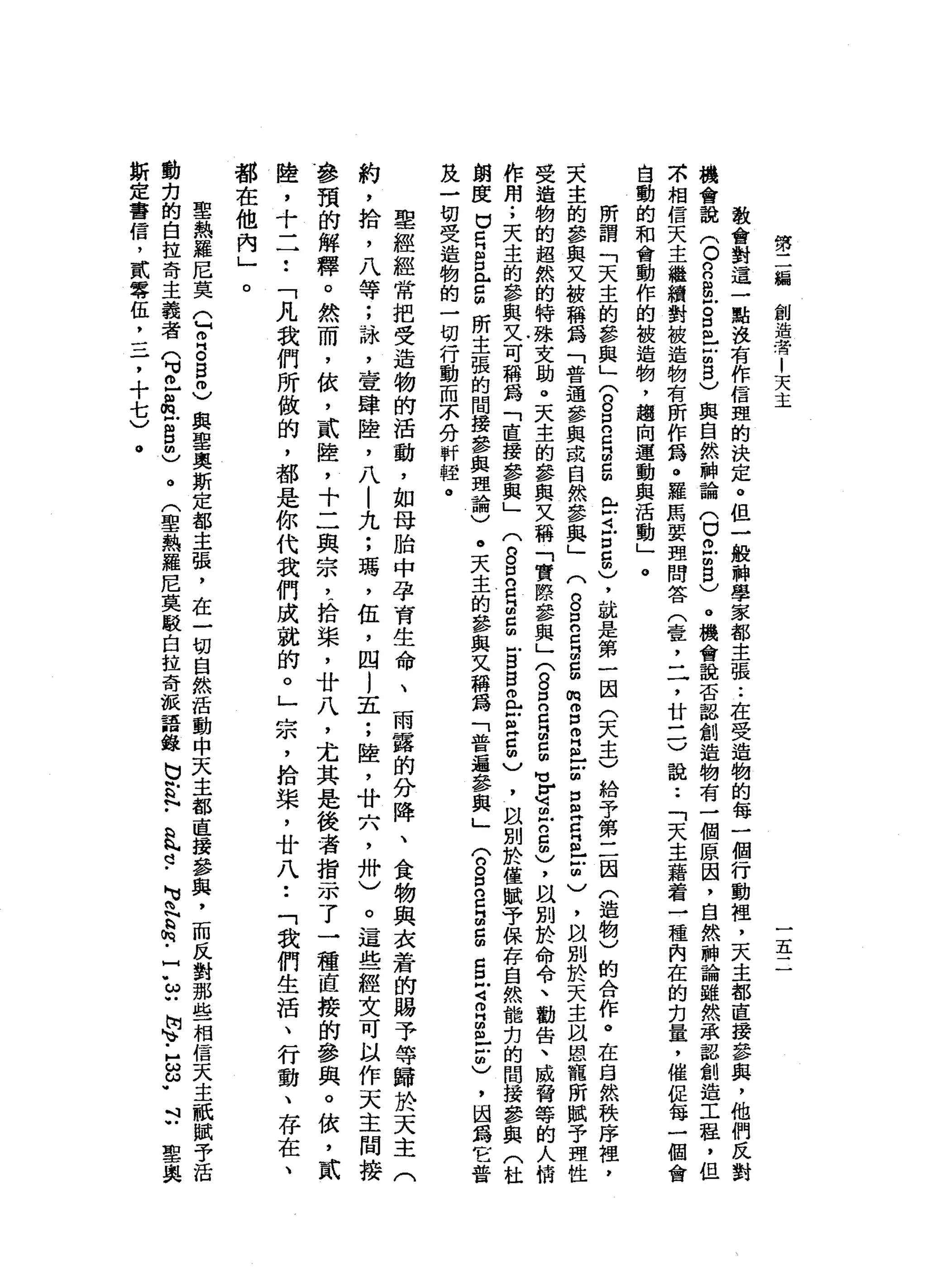 第
二
緝
創
造
者
|
天
主
五
教
會
對
這
一
點
沒
有
作
信
盟
的
決
定
。
但
一
般
神
學
家
都
主
張.•
在
受
造
物
的
每
一
個
行
動
裡
，
天
主
都
直
接
參
與
，
他
們
反
對
機
會
說
(
。
n
n
g
Z
口
已
古
巴
)
與
自
然
神
論
(
口
仿
古8
)
。
機
會
說
否
認
創
造
物
有
一
個
原
因
，
自
然
神
論
雖
然
承
認
創
造
工
程
，
但
不
相
信
天
主
繼
續
對
被
造
物
有
所
作
為
。
羅
馬
要
理
問
答
(
壹
'
二
，
廿
二
)
說
:
「
天
主
藉
著
一
種
內
在
的
白
量
，
催
缸
每
一
個
自
動
的
和
會
動
作
的
被
造
物
，
趨
向
運
動
與
活
動
」
。
所
謂
「
天
主
的
參
與
」
(
8口
2
月
2
m
e
t
口
5
)
，
就
是
第
一
因
(
天
主
)
給
予
第
二
因
(
造
物
)
的
合
作
。
在
自
然
秩
序
裡
，
天
主
的
參
與
又
被
稱
為
「
普
通
參
與
或
自
然
參
與
」
(
g
E
E
E
m
m
g
自
己
戶
回
口
旦
旦
旦
2
)
，
故
別
於
天
主
以
恩
寵
所
賦
予
理
性
受
造
物
的
超
然
的
特
殊
文
助
。
天
主
的
參
與
又
稱
「
實
際
參
與
」(
8
2日
2
個
M
M
V
M
可
丘2
個
)
，
以
別
於
命
令
、
勸
告
、
威
脅
等
的
人
情
作
用
.
，
天
主
的
參
與
又
可
稱
為
「
直
接
參
與
」
(
8
2
日
巨
的
戶
S
S
且
Z
Z
個
)
，
以
別
於
僅
賦
于
保
存
自
然
能
扣
的
間
接
參
與
(
杜
朗
度
U
E
S
門
戶
口
開
所
主
張
的
間
接
參
與
理
論
)
。
天
主
的
參
與
文
稱
為
「
普
遍
參
與
」
(
n
g
s
a
g
s
z
m自
己
戶
胡
)
，
因
為
它
普
及
一
切
受
造
物
的
一
切
行
動
而
本
分
析
程
。
聖
經
經
常
把
受
造
物
的
活
動
，
如
母
胎
中
孕
育
生
命
、
雨
露
的
分
降
、
食
物
與
衣
葦
的
賜
予
等
歸
於
天
主
(
約
，
拾
，
八
等
;
詠
'
壹
肆
陸
，
八
|
九
;
瑪
'
伍
，
四l
五
;
陸
，
廿
穴
，
卅
)
。
這
些
經
文
可
以
作
天
主
間
接
參
預
的
解
釋
。
然
而
，
依
，
貳
睦
，
十
二
與
宗
，
拾
棠
，
廿
八
，
尤
其
是
後
者
指
示
了
一
種
直
接
的
參
與
。
依
，
貳
陸
，
十
二
••
「
凡
我
們
所
做
的
，
都
是
你
代
我
們
成
就
的
。
」
宗
，
拾
棠
，
廿
八
••
「
我
們
生
活
、
行
動
、
存
在
、
都
在
他
內
」
。
聖
熱
羅
尼
莫
己
叩
門
。g
m
)
與
聖
奧
斯
定
都
主
張
，
在
一
切
自
然
活
動
中
天
主
都
直
接
參
與
，
而
反
對
那
些
相
信
天
主
祇
賦
于
活
動
克
的
自
拉
奇
主
義
者
(
可
已
品
戶g
m
)
。
(
聖
熱
羅
尼
莫
駁
白
拉
奇
誠
語
錄
b
h
a
h
-
a
h
h
d
-
M
M
問
N
a
h
-
7
ω
U崗
、-
H
B
W封
里
奧
斯
定
書
信
，
貳
零
伍
，
三
，
十
七
)
。
 
