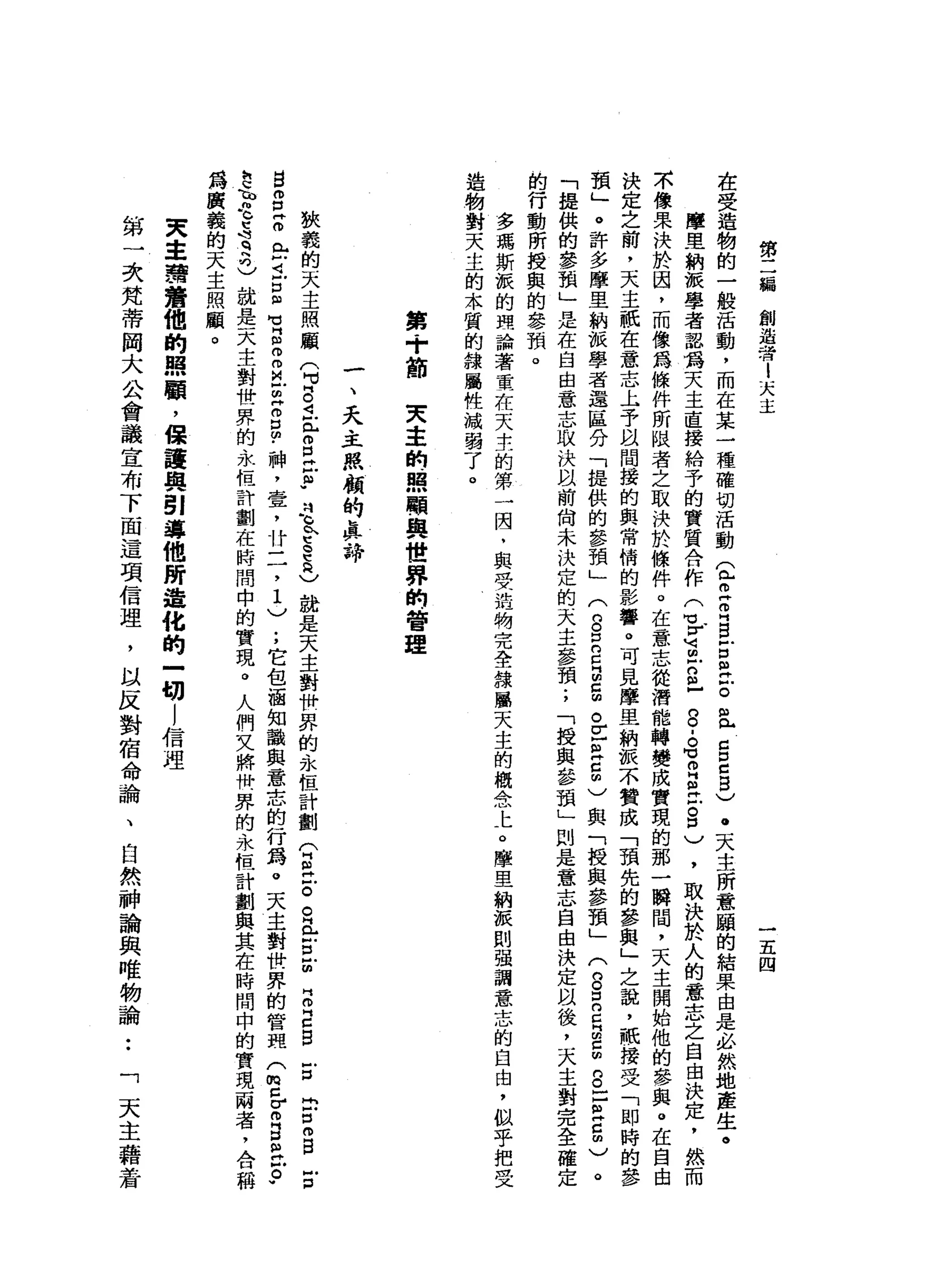 第
二
偏
創
造
者
l
天
主
一
五
四
在
受
造
物
的
一
般
活
動
，
而
在
某
一
種
確
切
活
動
2
2
叩
門 B
E
a
z
且
Z
E
E
)
.
天
主
所
意
噸
的
結
果
由
是
、
必
然
地
產
生
。
摩
里
納
派
學
者
認
為
天
主
直
接
給
予
的
實
質
合
作
(
℃
『
首
古
巴
8
.
。
可
自
己
古
口
)
，
取
決
於
人
的
意
志
之
自
由
決
定
，
然
而
不
像
果
決
於
因
，
而
像
為
條
件
所
眠
者
之
取
決
於
條
件
。
在
意
志
從
潛
能
轉
變
成
實
現
的
那
一
瞬
間
，
天
主
開
始
他
的
參
與
。
在
自
決
定
之
前
，
天
主
祇
在
意
志
上
予
以
問
援
的
與
常
惰
的
影
響
。
可
見
摩
里
納
派
不
贊
成
「
預
先
的
參
與
」
之
說
，
祝
接
受
「
即
時
的
參
預
」
。
許
多
摩
里
納
派
學
者
還
區
分
「
提
供
的
參
預
」(
g
E
E
E
曲
。
z
a
5
)
與
「
授
與
參
預
」
(
8
自
己
m
g
g
口
E
5
)
。
「
提
供
的
參
預
」
是
在
自
由
意
志
取
決
以
前
尚
未
決
定
的
天
主
參
預
;
「
授
與
參
預
」
則
是
意
志
自
由
決
定
以
後
，
一
大
主
對
完
全
確
的
行
動
所
授
與
的
參
預
。
多
瑪
斯
派
的
理
論
著
重
在
天
主
的
第
一
因
﹒
與
受
治
物
完
全
線
屬
天
主
的
概
念
上
。
摩
里
納
派
則
強
調
意
志
的
自
由
，
似
乎
把
受
造
物
對
天
主
的
本
質
的
錄
屬
性
減
弱
了
。
第
+
前
突
主
的
照
聞
輿
世
界
的
管
理
一
、
天
主
照
顧
的
真
諦
狹
義
的
天
主
照
顧
9
8
4
-
e
E缸
"
是
P
E
R
)就
是
天
主
對
快
界
的
永
恆
計
劃
公
丘
吉
。
丘
吉Z
Z
E
S
E
問
E
m
B
E
S
S
Z
m
r
4
戶
口
但
有
個
何
而
且
明
H
m
g
﹒
神
，
壹
'
廿
二
，1
)
;
它
包
涵
知
識
與
意
志
的
行
為
。
天
主
對
快
界
的
管
現
(
m
z
σ
m
E
E
戶
。w
h
c
h也
S
q
h
也
就
是
天
主
對
世
界
的
永
但
計
劃
在
時
間
中
的
實
現
。
人
們
文
將
卅
界
的
永
恆
計
劃
與
其
在
時
間
中
的
實
現
兩
者
，
合
稱
為
廣
義
的
天
主
照
顧
。
天
車
車
宿
費
他
的
照
顧
，
保
道
與
引
導
他
所
鐘
化
的
-
切
l
信
理
第
一
次
梵
蒂
岡
大
公
會
議
宣
布
下
面
這
項
信
理
，
以
反
對
宿
命
論
、
自
然
神
論
與
唯
物
論••
「
天
主
藉
蒼
 