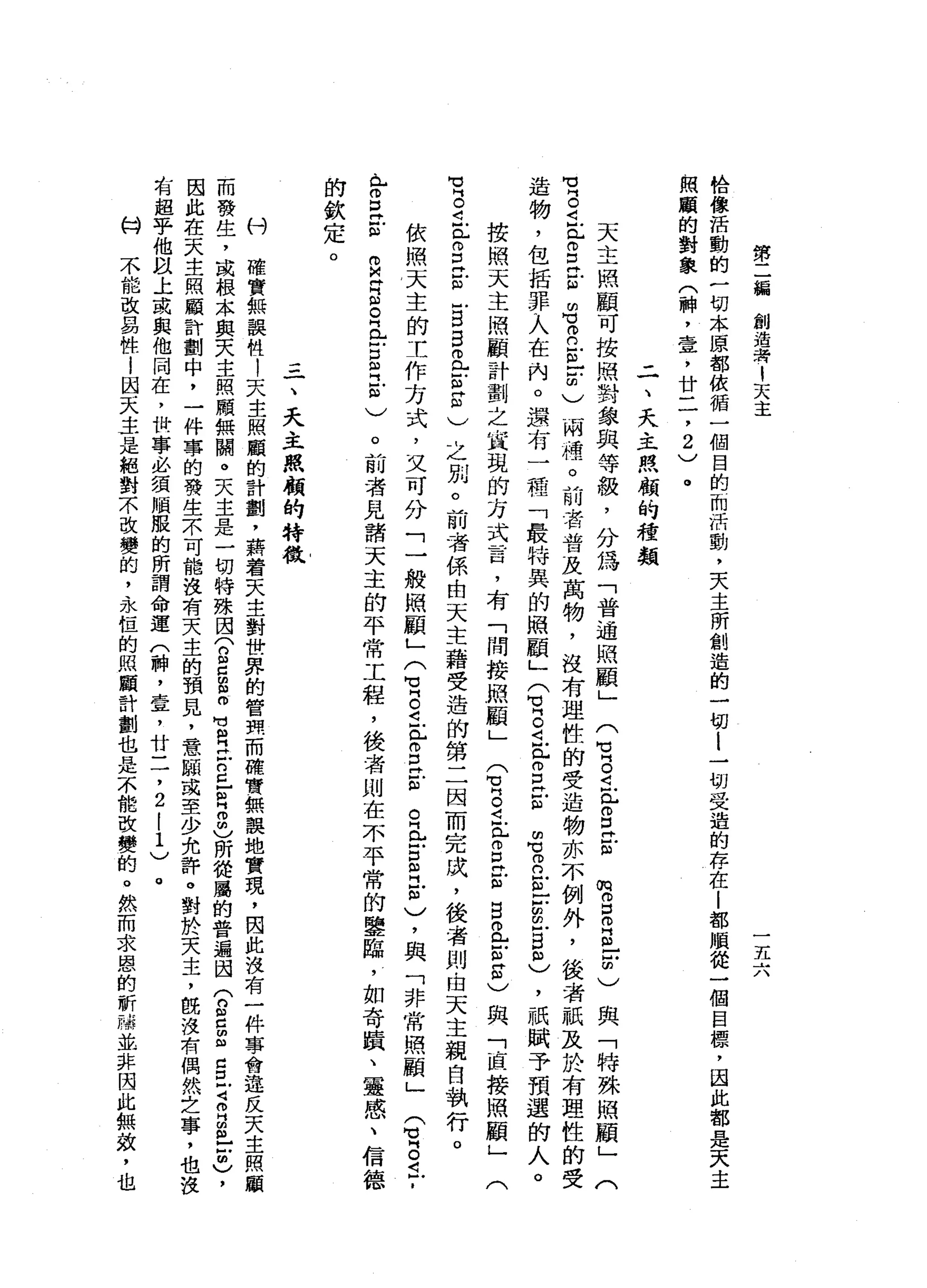 第
二
編
創
造
著
1
天
主
一
五
六
恰
像
活
動
的
一
切
本
原
都
依
循
一
個
目
的
而
活
動
，
天
主
所
創
造
的
一
切
l
一
切
受
造
的
存
在
|
都
順
從
一
個
目
標
，
因
此
都
是
天
主
一
照
顧
的
對
象
(
神
，
壹
'
廿
二
，
2
)
。
二
、
天
主
照
顧
的
種
類
天
主
照
顧
可
按
照
對
象
與
等
級
，
分
為
「
普
通
照
顧
」
(
u
g
i
r
E
-
m
m
m
E
E
F
)
與
「
特
殊
照
顧
」
(
電
2
E
S
H
E
m
胃
口
冒
出
明
)
兩
種
。
前
者
普
及
萬
物
，
沒
有
理
性
的
受
造
物
亦
不
例
外
，
後
者
祇
及
於
有
理
性
的
受
造
物
，
包
括
罪
入
在
內
。
還
有
一
咕
嚕
，
「
最
特
異
的
照
顧
」
Q
s
t
p
E
E
m
胃
口
E
Z
E
m
)
，
祇
賦
予
預
選
的
人
。
按
照
天
主
照
顧
計
劃
之
宜
說
的
方
式
言
，
有
「
間
按
照
顧
」
E
S
且
已
g
E
E
且
在
街
)
與
「
區
接
照
顧
」
有
g
E
g
E
E
B
且
芯
片
印
)
之
別
。
前
，
若
係
由
天
主
藉
受
造
的
第
二
因
而
完
成
，
後
者
則
白
天
主
親
自
執
行
。 r、
已
。
口
已
心
依
照
天
主
的
工
作
方
式
，
又
可
分
「
一
般
照
顧
」
(
宮
。
i
r
E
古
巴
比
古
巴
訂
)
，
與
「
非
常
照
顧
」
。
前
者
見
諸
天
主
的
平
常
工
程
，
後
者
則
在
不
平
常
的
鑒
臨
，
如
奇
蹟
、
靈
感
、
信
德
(
間
】
片
。
丘
，
m
M
H門
訟
。
丘
吉
且
已
印
)
的
欽
定
。
三
一
、
天
主
照
顧
的
特
教
村
確
實
無
誤
牲
!
天
主
照
顧
的
計
劃
'
藉
著
天
主
對
世
界
的
管
現
而
確
實
無
誤
地
實
現
，
因
此
沒
有
一
件
事
會
違
反
天
主
照
顧
而
發
生
，
或
根
本
與
天
主
照
顧
無
關
。
天
主
是
一
切
特
殊
困
(
n
E
E叮
叮
向
民
E
E
Z
m
)所
從
屬
的
普
遍
因
(
n
g
m且
已
旦
司
m
H
E
-
-
m
)
，
因
此
在
天
主
照
顧
計
劃
中
，
一
件
事
的
發
生
示
可
能
沒
有
天
主
的
預
見
，
意
頤
或
至
少
允
許
。
對
於
天
主
，
臨
沒
有
偶
然
芝
有
超
乎
他
以
上
或
與
他
同
在
，
世
事
必
須
順
服
的
所
謂
命
運
(
神
，
壹
'
廿
二
，
2
|
1
)
。
何
不
能
改
易
性
!
因
天
主
是
絕
對
不
改
變
的
，
永
桓
的
照
顧
計
劃
也
是
不
能
改
變
的
。
然
而
求
恩
的
祈
禱
並
非
因
此
無
效
 
