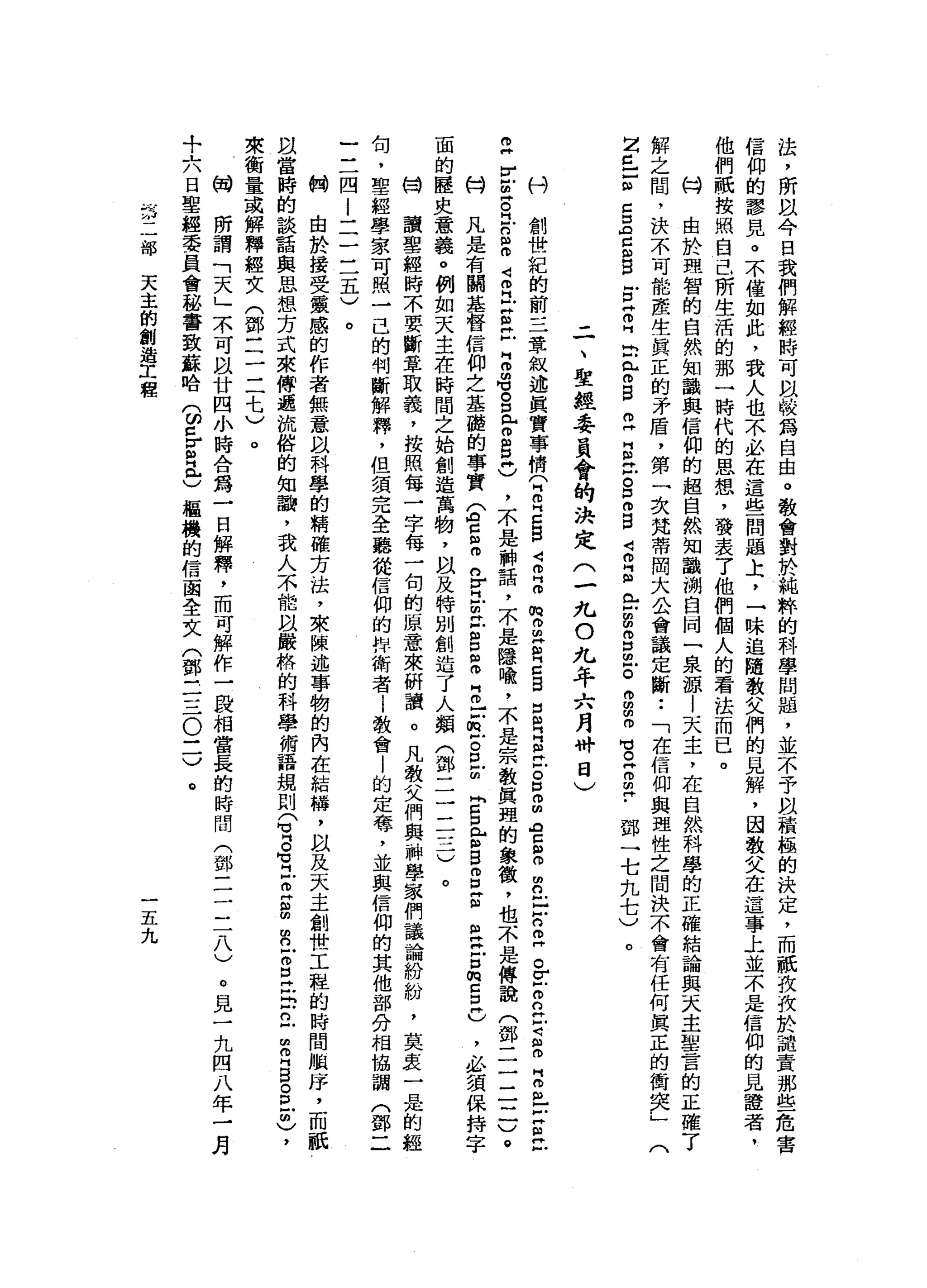 法
，
所
以
今
白
我
們
解
輕
時
可
間
較
為
自
由
。
教
會
對
於
純
粹
的
科
學
問
題
，
並
不
予
自
積
極
的
決
定
，
而
祇
技
投
於
譴
責
那
些
危
害
信
仰
的
謬
見
。
不
僅
如
此
，
我
人
也
不
必
在
這
些
問
題
上
，
一
味
追
隨
教
父
們
的
見
解
，
因
教
父
在
這
事
上
並
不
是
信
仰
的
見
鐘
者
，
他
們
祇
按
照
自
已
所
生
活
的
那
一
時
代
的
思
想
，
發
表
了
他
們
個
人
的
看
法
而
已
。
M
H
由
於
理
智
的
自
然
知
識
與
信
仰
的
超
自
然
知
識
淵
自
同
一
泉
源
|
天
主
，
在
自
然
科
學
的
正
確
結
論
與
天
主
聖
言
的
正
確
了
解
之
間
，
決
不
可
能
產
生
真
正
的
矛
盾
，
第
一
次
梵
蒂
岡
大
公
會
議
定
斷••
「
在
信
仰
與
理
性
之
間
決
不
會
有
任
何
真
正
的
街
突
」
(
2
丘
Z
Z
Z
Z
自
g
g
H
叩
門
口
此
間
呂
立
自
己
。
D
m
g
4
叩
門
個
E
g
m
口
已
。
丹
田
間
即
可
。
古
巴
﹒
鄧
一
七
九
七
)
二
、
聖
經
委
員
會
的
決
定
(
一
九
O
九
年
六
月
畔
日
)
。
刊
創
世
紀
的
前
三
章
敘
述
真
實
事
情
(
同
叩
門
口
自
4
叩
門
叩
m
g
Z
H
Z
B
5
月
丘
吉
口
m
m
宮
$
2
5
2
"
。
z
o
n
H
-
z
m
H
而
且
古
巴
戶
z
r
z
芯
片
戶
口m
m
4
叩
門
Z
E
F
H
m
m旬
g
e
g
H
)
，
不
是
神
話
，
不
是
隱
喻
，
不
是
宗
教
真
理
的
象
徵
，
也
不
是
傳
說
(
鄧
二
三
三
一
)
。
科
凡
是
有
關
基
督
信
仰
之
基
髓
的
事
實
S
E
m
n
Y
H
E
E
D
個
叩
門
叩
口E
S
Z
E
口
E
B
Z
Z
E
t
口
m
H
Z
E
U
J必
須
保
持
字
面
的
歷
史
意
義
。
例
如
天
主
在
時
間
之
始
創
造
萬
物
，
間
以
及
特
別
創
造
了
人
類
(
鄧
二
三
三
一
)
。
甘
讀
聖
經
時
不
要
斷
章
取
義
，
按
照
每
三
子
每
一
旬
的
原
意
來
研
讀
。
凡
教
父
們
與
神
學
家
們
議
論
紛
紛
，
莫
衷
一
是
的
經
旬
，
聖
經
學
家
可
照
一
己
的
判
斷
解
釋
，
但
須
完
全
聽
從
信
仰
的
拌
衛
者i
教
會
|
的
定
莓
，
並
與
信
仰
的
其
他
部
分
相
協
調
(
鄧
二
三
一
四
i
一
二
三
五
)
。
的
開
由
於
接
受
靈
感
的
作
者
無
意
以
科
學
的
精
確
方
法
，
來
陳
述
事
物
的
內
在
結
構
，
以
及
天
主
創
世
工
程
的
時
間
順
序
，
而
祇
且
當
時
的
談
話
與
思
想
方
式
來
傳
遞
流
俗
的
知
論
，
我
人
不
能
以
嚴
格
的
科
學
術
語
規
則
(
冒
名
旦
旦
B
R
E
E
5
立
閏
月
白
。
旦
間
)
，
來
衡
量
或
解
釋
經
文
(
鄧
一
一
一
一
一
七
)
。
的
開
所
謂
「
天
」
不
可
以
廿
四
小
時
合
為
一
日
解
釋
，
而
可
解
作
一
段
，
相
當
長
的
時
間
(
鄧
三
三
一
八
)
+
六
日
聖
經
委
員
會
秘
書
致
蘇
哈
(
ω
z
r
R
e樞
機
的
信
函
全
文
(
鄧
三
三
。
一
一
)。
部
天
主
的
創
造
工
程
一
五
九
。
見
一
九
四
八
年
一
月
 