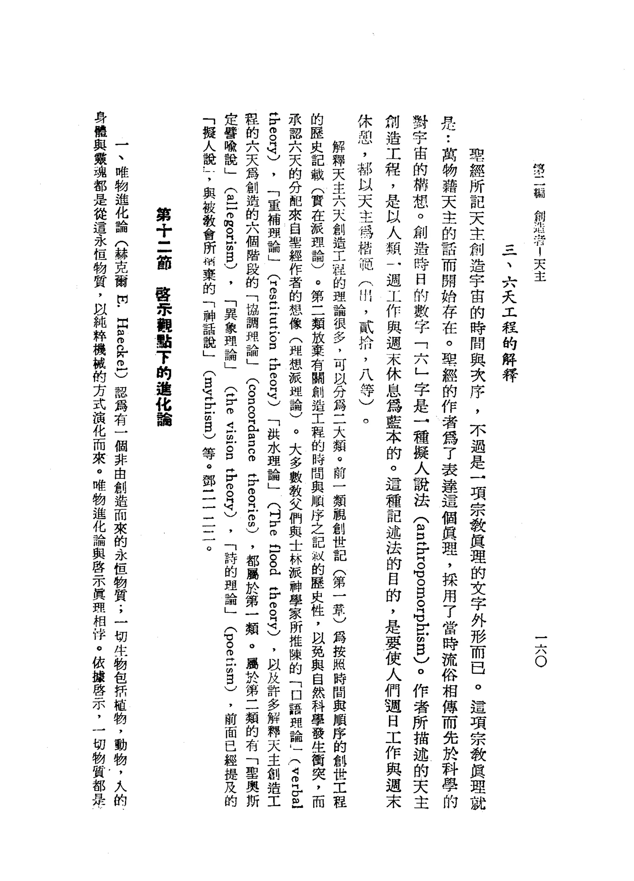 然
二
制
制
制
則
浩
特1
天
主
一
六O
三
、
六
天
工
程
的
解
釋
聖
經
所
記
天
主
創
造
宇
宙
的
時
間
與
次
序
，
木
過
是
一
項
宗
教
真
理
的
女
字
外
形
而
已
。
這
項
宗
教
真
理
就
是
•.
萬
物
藉
天
主
的
話
而
開
始
存
在
。
聖
經
的
作
者
為
了
表
達
這
個
真
理
，
採
用
了
當
時
流
俗
相
傳
而
先
於
科
學
的
對
宇
宙
的
構
想
。
創
造
時
日
的
數
字
「
六
」
字
是
一
種
擬
人
說
法(
S
F
H
G。
B
R
M
V
F
U
B
)
。
作
者
所
描
述
的
夫
主
剝
造
工
程
，
是
以
人
類
一
迎
工
作
與
週
末
休
息
為
藍
本
的
。
這
種
記
述
法
的
白
的
，
是
要
使
人
們
通
日
工
作
與
週
末
休
恕
，
那
以
天
主
持
站
把
戶
川
，
貳
拾
，
八
等
)。
解
釋
天
主
六
天
創
造
工
程
的
理
論
很
多
，
可
以
分
為
二
大
頰
。
前
一
類
觀
創
世
記
(
第
一
章
)
為
按
照
時
間
與
順
序
的
創
世
工
程
的
歷
史
記
載
(
實
在
派
理
論
)
。
第
三
類
放
棄
有
關
創
造
工
程
的
時
間
與
順
序
之
記
誠
的
歷
史
性
，
臥
免
與
自
然
科
學
發
生
街
突
，
而
承
認
六
天
的
分
配
來
自
聖
經
作
者
的
想
像
(
雖
想
被
現
論
)
。
大
多
數
教
父
們
與
士
林
派
神
學
家
所
推
陳
的
「
口
語
理
論
自
一(
3
早
已
F
g
司
)
，
「
重
補
頭
論
」
(
2∞
丘
吉
泣
。
口
時
r
g
是
)
「
拱
水
理
論
」
(
吋
y
m
D
。
。
已
岳
8
3
)
，
以
及
許
多
解
釋
天
主
創
造
工
程
的
六
天
為
創
造
的
六
個
階
段
的
「
協
調
用
論
」(
n
g
g且
g
n
m
F
O
R
E
m
)
，
都
屬
於
第
一
類
。
屬
於
第
二
類
的
有
「
聖
奧
斯
定
譬
喻
說
」
(
包
Z
悅
。 H
E
B
V
'
「
異
象
理
論
」
(
F
m
i
巳
S
F
m
自
己
，
「
詩
的
現
論
」
(
3
E
U
S
)
，
前
面
已
經
提
及
的
「
擬
人
說
-
7
與
被
教
會
所
桶
棄
的
「
神
話
說
」
(
g
z
r
z
5
)等
。
鄧
三
三
一
三
。
第
十
三
前
當
眾
觀
點
7
的
進
化
論
一
、
唯
物
進
化
論
(
赫
克
爾
開
﹒
z
s
n
w
m
C認
為
有
一
個
非
自
創
造
而
來
的
永
恆
物
質
.
，
一
切
往
物
包
折
植
物
，
動
物
，
人
的
身
體
與
軍
魂
都
是
從
這
永
恆
物
質
，
以
純
粹
機
械
的
方
式
演
化
而
來
。
唯
物
進
化
論
與
啟
示
真
研
相
偉
。
依
攘
啟
示
，
一
切
物
質
都
是
 