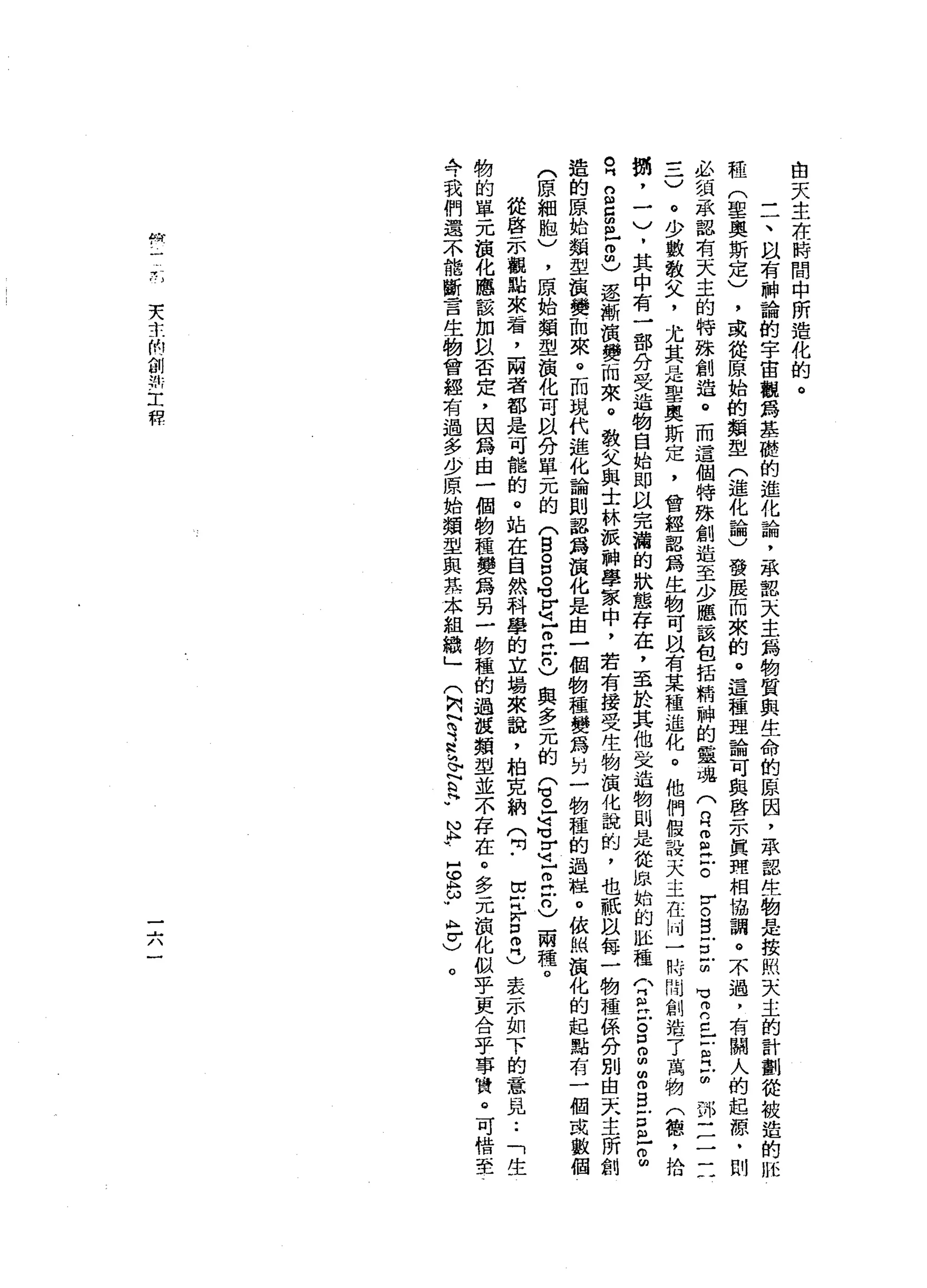 白
天
生
在
時
間
中
所
造
化
的
。
一
一
、
間
有
神
論
的
宇
宙
觀
為
基
礎
的
進
化
論
，
家
認
天
主
為
物
質
與
生
命
的
原
因
，
承
器
生
物
是
按
照
天
主
的
計
劃
從
被
造
的
脫
鞋
(
聖
奧
斯
定
)
，
或
從
原
始
的
類
型
(
進
化
論
)
發
展
而
來
的
。
這
種
理
論
可
與
啟
示
真
理
相
協
調
。
不
過
，
有
關
人
的
起
源
﹒
則
必
頑
承
器
有
天
主
的
特
抹
創
造
。
而
這
個
特
殊
創
造
至
少
應
該
包
括
精
神
的
靈
魂
(
月
2
丘
。
r
o
g
E
Z
H
V
E
c
-
-
R
E
部
三
三
一
三
)
。
少
數
敬
父
，
尤
其
是
聖
奧
斯
定
，
曾
經
認
為
生
物
可
以
有
某
種
進
化
。
他
們
位
設
天
主
在
卅
一
時
間
創
浩
7
萬
物
(
穗
，
拾
冊
，
一
)
.
其
中
有
一
部
分
受
造
物
自
始
即
以
完
滴
的
狀
態
存
在
，
至
於
其
他
交
造
物
則
是
從
出
版
始
的
趾
種
〈
丹
紅
戶
S
B
Z
B
古
巴
Z
R
g
g
m
-
m
m
)
還
漸
演
變
而
來
。
教
父
與
土
林
派
神
學
家
中
，
若
有
接
受
生
物
演
化
說
的
，
也
祇
以
每
一
物
種
係
分
別
由
天
主
所
創
造
的
原
始
類
型
損
變
而
來
。
而
現
代
進
化
論
則
認
為
演
化
是
由
一
個
物
種
變
為
計
一
物
種
的
過
柱
。
依
捕
演
化
的
起
點
有
一
個
成
數
個
(
原
細
胞
)
，
原
始
類
型
演
化
可
以
分
單
元
的
(
目
。
P
O
M
u
z
z
H
戶
口
)
與
多
元
的Q
且
還
Z
Z
H
戶
口
)
兩
種
。
從
啟
示
觀
點
來
看
，
兩
者
都
是
可
能
的
。
站
在
自
然
科
學
的
立
場
來
說
，
柏
克
納
(
吋
﹒
E
H
W口
叩
門
)
表
示
如
下
的
意
見••
「
生
物
的
單
元
損
化
應
該
加
以
否
定
，
因
為
由
一
個
物
種
變
為
另
一
物
種
的
過
棍
類
型
並
不
存
在
。
多
元
韻
化
似
乎
更
合
乎
事
賞
。
可
惜
至
今
我
們
還
不
能
斷
言
生
物
曾
經
有
過
多
少
原
始
類
型
與
其
本
組
織
」
(
內r
y
s
h
m
E
F
N
h
u
s
h
ω
w
A
F
)
。
叩
開
一-
r
e
u天
京
的
創
如
工
程
一
六
 