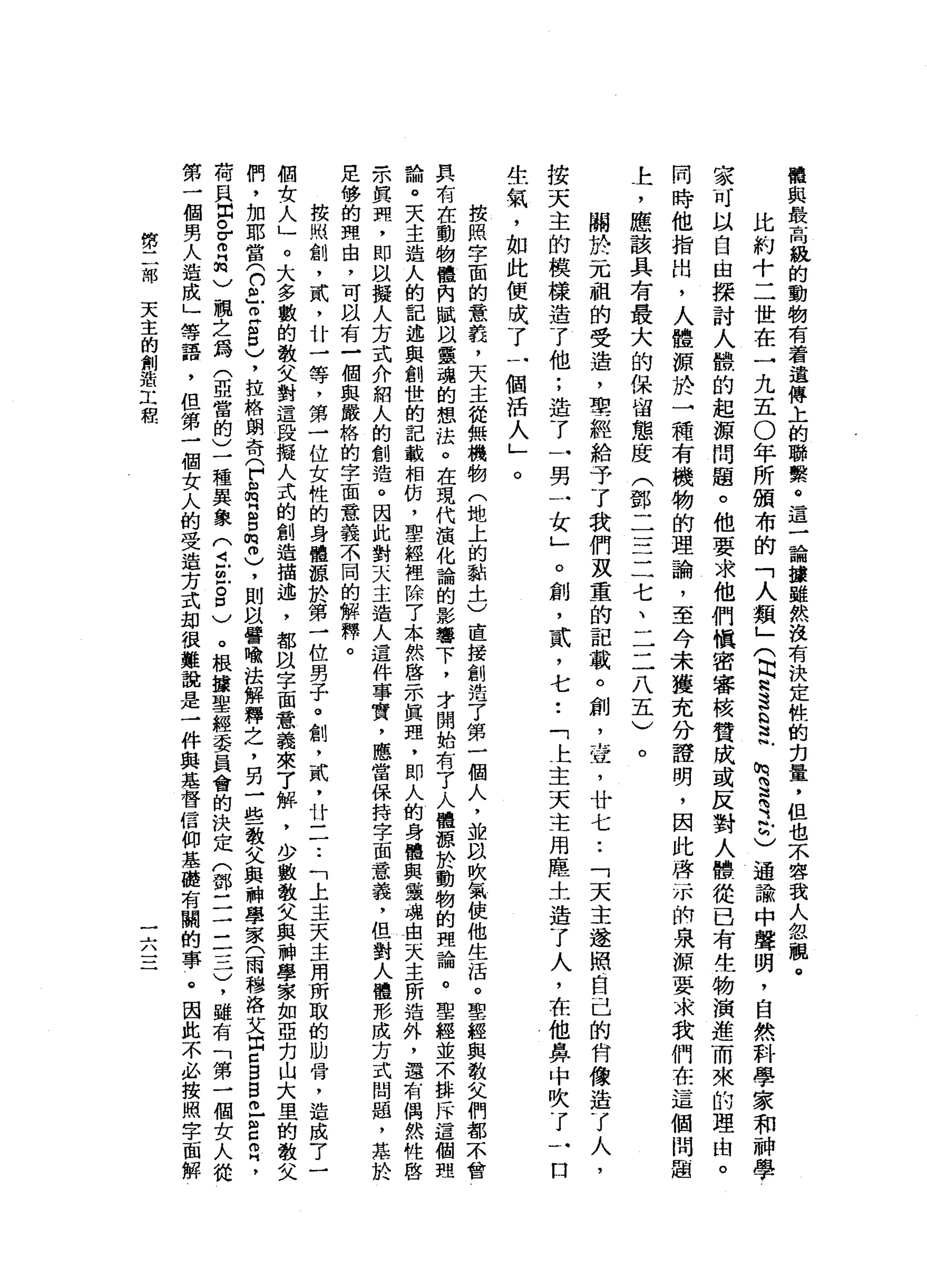 權
與
最
高
級
的
動
物
有
看
遺
傳
上
的
聯
繫
。
這
一
論
攘
雖
然
沒
有
決
定
性
的
白
量
，
但
也
不
容
我
人
忽
觀
。
比
約
十
二
世
在
一
九
五
0
年
所
頒
布
的
「
人
類
」
(
自R
S
G
E
h咒
罵
之
匕
通
論
中
聲
明
，
自
然
科
學
家
和
神
學
家
可
以
自
由
探
討
人
體
的
起
源
問
題
。
他
要
求
他
們
慎
密
審
核
贊
成
或
反
對
人
體
從
已
有
生
物
演
進
而
來
的
理
由
。
同
時
他
指
出
，
人
體
源
於
一
種
有
機
物
的
理
論
，
至
今
未
獲
充
分
證
明
，
因
此
啟
示
俏
泉
源
要
求
我
們
在
這
個
問
題
上
，
應
該
具
有
最
大
的
保
留
態
度
(
鄧
二
三
二
七
、
二
二
八
五
)
。
關
於
一
兀
祖
的
受
造
，
聖
經
給
予
了
我
們
及
重
的
記
載
。
創
，
壺
，
廿
七
.•
「
天
主
遂
照
自
己
的
宵
像
造
了
人
，
按
天
主
的
模
樣
造
了
他
;
造
了
一
男
一
女
」
。
創
，
貳
'
七
•.
「
上
主
天
主
用
塵
土
造
了
人
，
在
他
鼻
中
吹
了
一
口
生
氣
，
如
此
便
曉
了
一
個
活
人
」
。
按
照
字
面
的
意
義
，
天
主
從
無
機
物
(
地
上
的
動
土
)
直
接
創
浩
了
第
一
個
人
，
並
臥
吹
氣
使
他
生
活
。
聖
經
與
教
父
們
都
不
會
具
有
在
動
物
體
內
賦
以
靈
魂
的
想
法
。
在
現
代
演
化
論
的
影
響
下
，
才
開
始
有
了
人
體
源
於
動
物
的
理
論
。
聖
經
並
不
排
斥
這
個
理
論
。
天
主
造
人
的
記
述
與
創
世
的
記
載
相
仿
，
聖
經
裡
除
了
木
然
啟
示
真
理
，
即
人
的
身
體
與
靈
魂
白
天
主
所
造
外
，
還
有
偶
然
性
啟
示
其
間
，
即
以
擬
人
方
式
介
紹
人
的
創
造
。
因
此
對
天
主
造
人
這
件
事
實
，
應
當
保
持
字
面
意
義
，
但
對
人
體
形
成
方
式
問
題
，
蒸
於
足
侈
的
理
由
，
可
且
有
一
個
與
嚴
格
的
字
面
意
義
不
同
的
解
釋
。
按
照
創
，
貳
'
廿
一
等
，
第
一
位
女
性
的
身
體
諒
於
第
一
位
男
子
。
創
，
貳
'
廿
一
一
•.
「
上
主
天
主
用
所
取
的
肋
骨
，
造
成
7
一
個
女
人
」
。
大
多
數
的
教
父
對
這
段
擬
人
式
的
創
造
描
述
，
都
以
字
面
意
義
來
了
解
，
少
數
教
父
與
神
學
家
如
亞
克
山
大
里
的
教
父
們
，
加
耶
當
(
口
且
已8
)
，
拉
格
朗
奇
(
戶
自
m
H
B
m
冊
)
，
則
以
譬
喻
法
解
釋
之
，
另
一
些
教
父
與
神
學
家
(
雨
穆
洛
艾
出
口
自
巴
巴
自
己
，
有
貝
出
皂
白
"
)
親
之
為
(
亞
當
的
)
一
種
異
象
(
丘
也8
)
。
根
攘
聖
經
委
員
會
的
決
定
(
鄧
一
一
二
一
三
)
，
雖
有
「
第
一
個
女
人
從
第
一
個
男
人
造
成
」
等
語
，
但
第
一
個
女
人
的
受
造
方
式
劫
很
難
說
是
一
件
典
是
督
信
仰
基
礎
有
關
的
事
@
因
此
不
必
按
照
字
面
解
第
二
部
天
主
的
創
站
工
程
一....../、
 