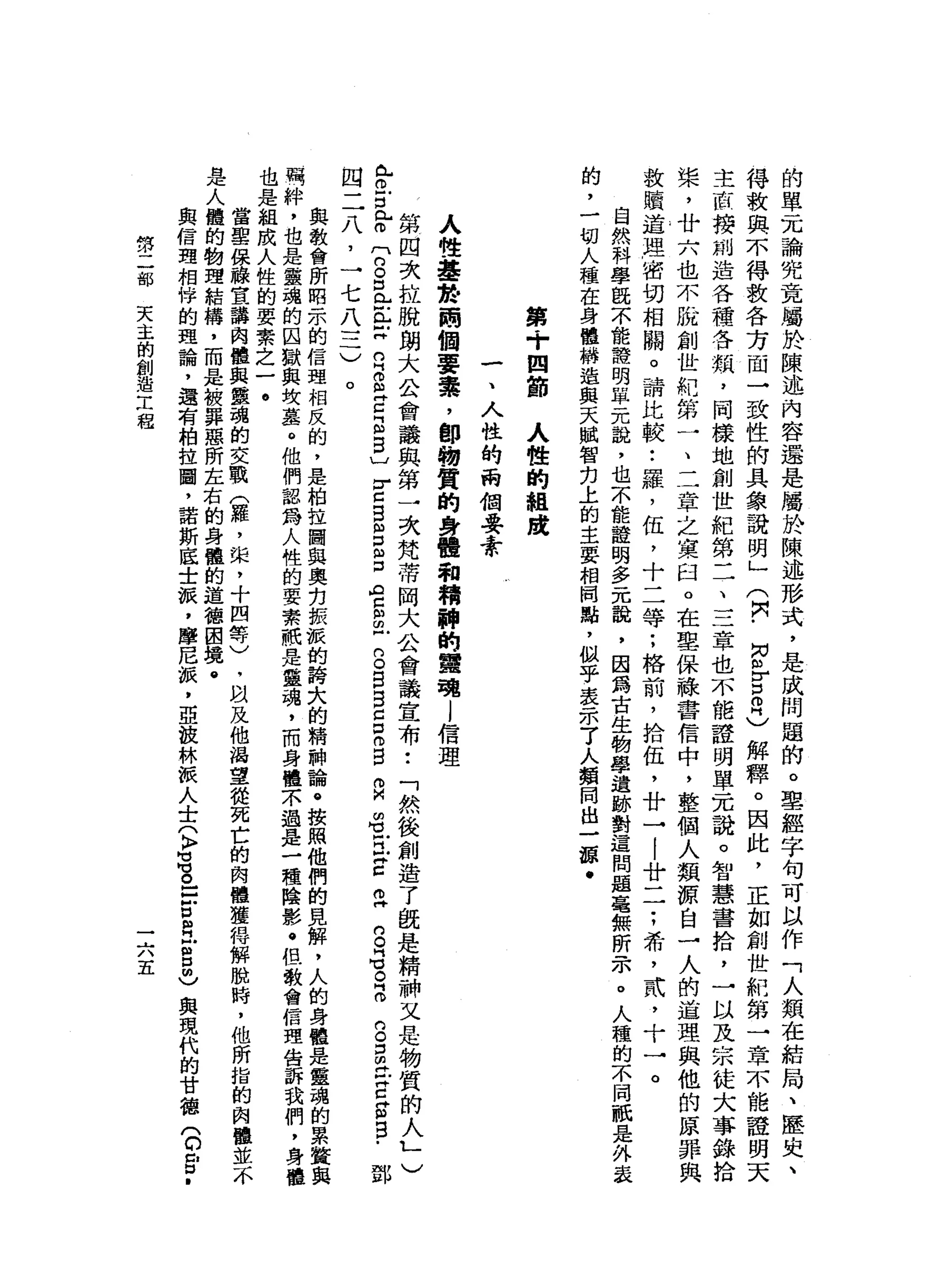 的
單
元
論
究
竟
屬
於
陳
述
內
容
還
是
屬
於
陳
述
形
式
，
是
成
問
題
的
。
聖
經
字
句
可
以
作
「
人
類
在
結
局
、
歷
史
、
得
救
與
不
得
教
各
方
間
→
致
性
的
具
象
說
明
」
(
閃
﹒
同
各
自
同
)
解
釋
。
因
此
，
正
如
創
世
航
第
一
章
不
能
證
明
天
主
直
接
創
造
各
種
各
類
，
同
樣
地
創
世
紀
第
二
、
三
章
也
不
能
證
明
單
元
說
。
智
慧
書
拾
，
一
以
及
宗
徒
大
事
錄
拾
槳
，
廿
六
也
不
脫
創
世
耙
第
一
、
二
章
之
黨
臼
。
在
聖
保
綠
書
信
中
，
整
個
人
類
源
自
一
人
的
道
理
與
他
的
原
罪
典
故
贖
道
理
1 密
切
相
關
。
請
比
較
•.
羅
，
伍
，
十
二
等
;
格
前
，
拾
伍
，
廿
→
|
廿
一
一
:
希
，
武
，
十
一
。
自
然
科
學
臨
不
能
語
明
單
元
說
，
也
不
能
證
明
多
元
說
，
因
為
古
生
物
學
遺
跡
對
這
問
題
毫
無
所
示
。
人
種
的
不
同
祇
是
外
表
的
，
一
切
人
種
在
身
體
構
造
與
天
賦
智
扣
上
的
主
要
相
間
點
，
似
乎
表
示
了
人
類
同
出
一
頓
﹒
第
+
四
節
人
性
的
組
踐
一
、
人
性
的
兩
個
要
素
人
性
基
按
兩
個
要
賽
，
卸
物
質
的
身
體
和
精
神
的
蠶
現l
信
理
第
四
次
拉
脫
朗
大
公
會
議
與
第
一
次
梵
蒂
岡
大
公
會
議
宣
布
•.
「
然
後
創
造
了
既
是
精
神
又
是
物
質
的
人L
)
已
。
戶
口
比
叩
門
g
D
L
E
Z
R
S
Z
E
B
〕
r
z
B
M
E
S
A
Z
S
-
B
B
B
C
口
仰
自
自
由
1
門
X
Z
Z
S
告
。
品
的
。
口
開
t
E
S
E
-
鄧
四
二
八
，
一
七
八
三
)
。
與
教
會
所
昭
示
的
信
理
相
反
的
，
是
柏
拉
圖
與
奧
克
振
派
的
詩
大
的
精
神
論
。
按
照
他
們
的
見
解
，
人
的
身
體
是
靈
魂
的
累
贅
萬
絆
，
也
是
靈
魂
的
囚
獄
與
坎
墓
。
他
們
認
為
人
性
的
要
素
冊
是
靈
魂
，
而
身
體
示
過
是
一
種
陰
影
﹒
但
教
會
信
理
告
訴
我
們
也
是
組
成
人
性
的
要
素
之
一
。
當
重
保
藤
宣
講
肉
體
與
靈
瑰
的
交
戰
(
羅
，
攏
，
十
四
等
〉
，
叫
及
他
渴
望
從
死
亡
的
肉
體
獲
得
解
脫
時
，
他
所
指
的
肉
是
人
體
的
物
理
結
構
，
而
是
被
罪
惡
所
左
右
的
身
體
的
道
德
困
境
@
與
信
理
相
悴
的
理
論
，
還
有
柏
拉
圖
，
諾
斯
底
士
派
，
摩
尼
振
，
亞
投
林
派
人
士
(
〉
叮
叮
。
-
Z
E
H
E口
也
與
現
代
的
甘
德
(
D
E
﹒
第
二
部
天
主
的
創
造
工
程
一
六
五
 