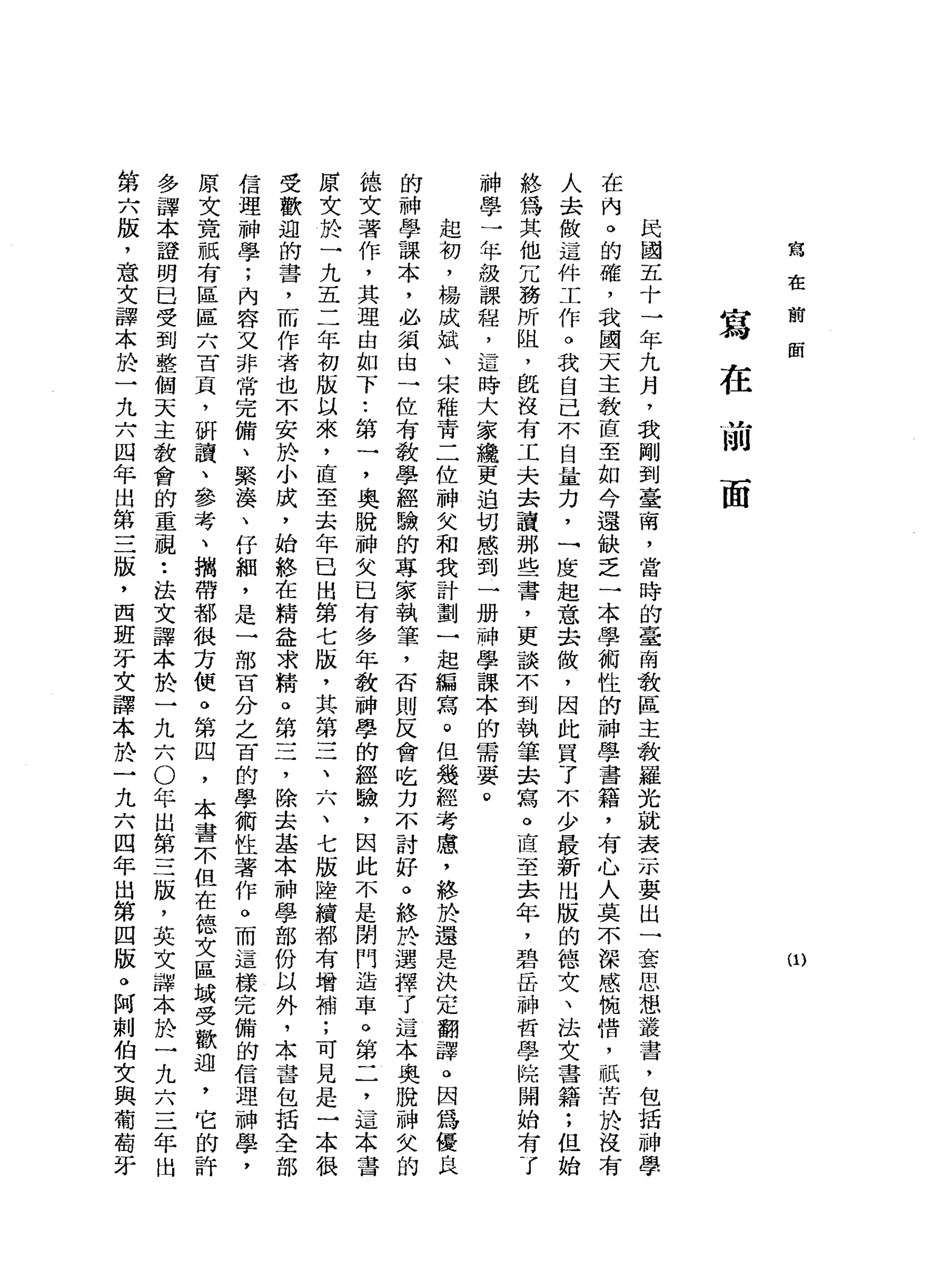 寫
在
前
面
(1)
寫
在
mlJ
面
民
國
五
十
一
年
九
月
，
我
剛
到
臺
南
，
當
時
的
畫
南
教
區
主
教
羅
光
就
表
示
要
出
一
套
思
想
叢
書
，
包
括
神
學
在
內
。
的
確
，
我
國
天
主
教
直
至
如
今
還
缺
乏
一
本
學
術
性
的
神
學
書
籍
，
有
心
人
莫
不
深
感
惋
惜
，
祇
苦
肝
、
沒
有
人
去
做
這
件
工
作
。
我
自
己
不
自
量
力
，
一
度
起
意
去
傲
，
因
此
買
了
不
少
最
新
出
版
的
德
文
、
法
文
書
籍
;
但
始
終
為
其
他
冗
務
所
阻
，
既
沒
有
工
夫
去
讀
那
些
書
，
更
談
不
到
執
筆
去
寫
。
直
至
去
年
，
碧
岳
神
哲
學
院
開
始
有
了
神
學
一
年
級
課
程
，
這
時
大
家
纜
更
迫
切
感
到
一
冊
神
學
課
本
的
需
要
。
起
初
，
楊
成
斌
、
宋
稚
青
二
位
神
父
和
我
計
劃
一
起
編
寫
。
但
幾
經
考
慮
，
終
於
還
是
決
定
翻
譯
。
因
為
優
良
的
神
學
課
本
，
必
氯
由
一
位
有
教
學
經
驗
的
專
家
執
筆
，
否
則
反
會
吃
力
不
討
好
。
終
於
選
擇
了
這
本
奧
脫
神
德
文
著
作
，
其
理
由
如
下•.
第
一
，
奧
脫
神
文
已
有
多
年
教
神
學
的
經
驗
，
因
此
不
是
閉
門
造
車
。
第
二
，
這
本
書
原
文
於
一
九
五
二
年
初
版
以
來
，
直
至
去
年
已
出
第
七
版
，
其
第
三
、
六
、
七
版
陸
續
都
有
增
補
;
可
見
是
一
受
歡
迎
的
書
，
而
作
者
也
不
安
於
小
成
，
始
終
在
精
益
求
精
。
第
三
，
除
去
基
本
神
學
部
份
以
外
，
本
書
包
括
信
理
神
學
;
內
容
又
非
常
完
備
、
緊
湊
、
仔
細
，
是
一
部
百
分
之
百
的
學
術
性
著
作
。
而
這
樣
完
備
的
信
理
神
學
，
原
文
竟
祇
有
區
區
六
百
頁
，
研
讀
、
參
考
、
攜
帶
都
很
方
便
。
第
四
，
本
書
不
但
在
德
文
區
域
受
歡
迎
，
它
的
許
多
譯
本
證
明
已
受
到
整
個
天
主
教
會
的
重
視••
法
文
譯
本
於
一
九
六
0
年
出
第
三
版
，
英
文
課
本
於
一
九
六
三
年
出
第
六
版
，
意
文
譯
本
於
一
九
六
四
年
出
第
三
版
，
西
班
牙
文
譯
本
於
一
九
六
四
年
出
第
四
版
。
阿
刺
伯
文
與
葡
 