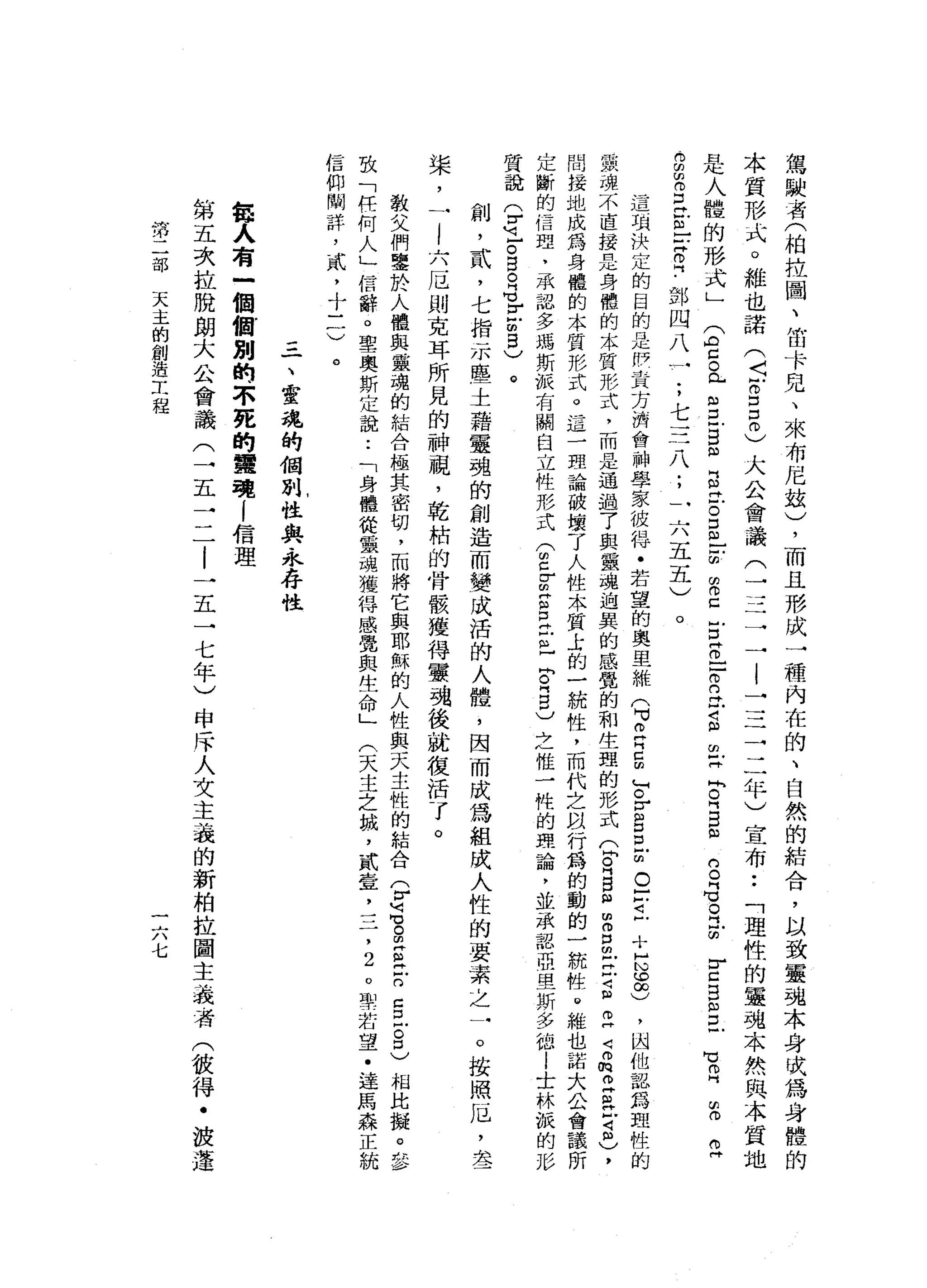 駕
駛
者
(
柏
拉
園
、
笛
卡
兒
、
來
布
尼
站
)
，
而
且
形
成
一
種
內
在
的
、
自
然
的
結
合
，
以
致
靈
魂
本
身
吠
為
身
體
的
本
質
形
式
。
維
也
諾
(
5
8
5
)
大
公
會
議
(
一
三
一
-
l
一
三
三
二
年
)
宣
布
••
「
理
性
的
靈
魂
本
然
與
本
質
地
是
人
體
的
形
式
」
E
c
a
s
B
凶
呂
立
。
E
E
路
口
E
Z
口
2
旦
旦
旦
再
叫
R
E
m
一-
g
E
口
已
m
E
E
﹒
部
四
八
一
;
七
三
八
;
一
六
五
五
)
的
。
門
℃
。
叫
H
∞
r
口
B
m
H
D
℃
叩
門
α1
(1)
(1)
f團，
。
這
項
決
定
的
目
的
是
伊
主
方
消
會
神
學
家
彼
得
﹒
若
望
的
奧
里
維
(
M
v
m
R
E
F
r
g
巳
m
o
-
-
1
十
H
N
S
)
，
凶
他
認
為
血
性
的
最
魂
不
直
接
是
身
體
的
本
質
形
式
，
而
是
通
過
了
與
黨
魂
迫
異
的
感
覺
的
和
生
理
的
形
式Q
R
B
個
m
g
m
E
S
2
2
的
旦
旦
可
阻
)
，
間
接
地
成
為
身
體
的
本
質
形
式
。
這
一
理
論
破
壞
了
人
性
本
質
士
的
一
統
性
，
而
代
之
以
行
為
的
動
的
一
統
牲
。
維
也
諾
大
公
會
議
所
定
斷
的
信
理
，
承
認
多
瑪
斯
振
有
關
臼
立
性
形
式
(
閉
口
Z
S
E
E
-
F
『
自
)
之
惟
一
性
的
理
論
，
並
承
認
亞
里
斯
多
德l
士
林
誠
的
形
質
說
(
r
z。
目
。
G
F
凹
的5
)
。
創
，
貳
'
七
指
示
臨
一
一
士
藉
靈
魂
的
創
造
而
變
成
活
的
人
體
，
因
而
成
為
組
成
人
性
的
要
素
之
一
。
按
照
厄
'
去
一
棠
，
一
l
六
厄
則
克
耳
所
見
的
神
視
，
乾
桔
的
骨
骸
獲
得
靈
魂
後
，
就
復
活
了
。
教
父
們
鑒
於
人
體
與
靈
魂
的
結
合
極
其
密
切
，
而
將
它
與
耶
穌
的
人
性
與
天
主
性
的
結
合
乎
還
。
旦
旦
戶
口5
古
巴
相
比
擬
。
多
致
「
任
何
人
」
信
辭
。
聖
奧
斯
定
說
:
「
身
體
從
黨
瑰
獲
得
感
覺
與
生
命
」
(
天
主
之
誠
，
貳
宣
，
三
，
2
。
聖
若
望
﹒
達
馬
森
正
統
信
仰
間
詳
，
貳
，
十
一
一
)
。
一
、
靈
魂
的
個
別
性
與
永
存
性
每
人
有
一
個
個
別
的
不
死
的
實
現
i
信
理
第
五
次
拉
脫
朗
大
公
會
議
(
一
五
三
-
t
l一
五
一
七
年
)
申
斥
人
文
主
義
的
新
柏
拉
圖
主
義
者
(
彼
得
﹒
設
蓬
第
二
部
天
主
的
創
造
工
程
一
六
七
 