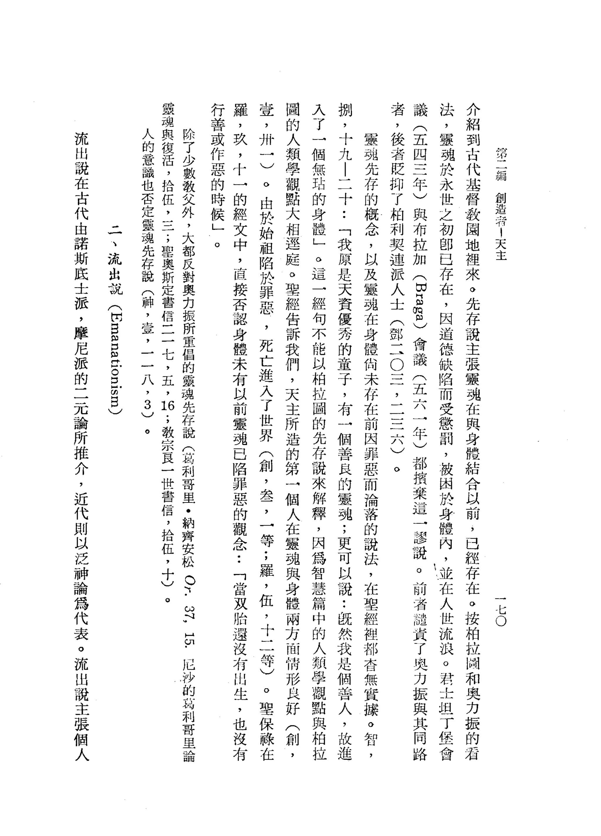 第
二
編
創
造
者
1
天
主
一
仁
。
介
紹
到
古
代
基
督
教
園
地
裡
來
。
先
存
說
主
張
靈
魂
在
與
身
體
結
合
以
前
，
已
經
存
在
。
接
柏
拉
附
和
奧
力
振
的
看
法
，
靈
魂
於
永
世
之
初
即
已
存
在
，
因
道
德
缺
陷
而
受
懲
罰
，
被
困
投
身
體
內
，
並
在
人
世
流
浪
。
君
士
坦
丁
堡
會
議
(
五
四
三
年
)
與
布
拉
加
(
因
E
m
m
)會
議
(
五
六
一
年
)
都
揖
棄
這
一
謬
謊
。
前
者
譴
責
了
奧
力
振
與
其
同
路
者
，
後
者
貶
抑
了
柏
利
契
連
派
人
士
(
鄧
二
O
三
，
二
三
六
)
軍
強
先
存
的
概
念
，
以
及
4靈
魂
在
身
體
尚
未
存
在
前
因
罪
惡
而
淪
落
的
說
法
，
在
聖
經
裡
郝
杏
無
實
接
。
如
口
，
捌
'
十
九
|
二
十
••
「
我
原
是
天
資
優
秀
的
童
于
，
有
一
個
善
良
的
靈
魂
;
更
可
以
說
:
說
然
我
是
個
善
人
，
故
進
入
了
一
個
無
站
的
身
體
」
。
這
一
經
句
不
能
以
柏
拉
國
的
先
存
說
來
解
釋
，
因
為
智
慧
篇
中
的
人
類
學
觀
點
與
柏
拉
國
的
人
類
學
觀
點
大
相
逕
庭
。
聖
經
告
訴
我
們
，
天
主
所
造
的
第
一
個
人
在
靈
魂
與
身
體
兩
方
面
情
形
良
好
(
創
，
壺
，
卅
一
)
。
由
於
始
祖
陷
於
罪
惡
，
死
亡
進
入
了
世
界
(
創
，
盞
，
一
等
;
羅
，
伍
，
十
二
等
〉
。
聖
保
祿
在
羅
，
玖
，
十
一
的
經
文
中
，
直
接
否
認
身
體
未
有
以
前
靈
魂
已
陷
罪
惡
的
觀
念
••
「
當
灰
胎
還
沒
有
山
生
，
也
沒
有
行
善
或
作
惡
的
時
候
」
。
除
了
少
數
教
父
外
，
大
部
反
對
奧
克
振
所
重
倡
的
靈
魂
先
存
說
巾
的
利
哥
里
﹒
納
齊
安
松
。
~••
ω
F
E
﹒
厄
沙
的
局
制
哥
里
論
靈
魂
與
復
活
，
拾
伍
二
二
;
聖
奧
斯
定
書
信
三
一
七
，
五
，
臼
;
教
宗
一
良
一
世
書
信
，
拾
伍
，
十
)
。
人
的
意
識
也
否
定
靈
魂
先
存
說
(
神
，
章
，
一
一
八
，
3
)
。
三
、
流
出
說
(
H
W
E
m
口
已
古
巴
m
B
)
流
出
說
在
古
代
由
諾
斯
底
士
派
，
摩
尼
派
的
二
元
論
所
推
介
，
近
代
則
以
泛
神
論
為
代
表
。
流
出
說
主
張
個
人
 