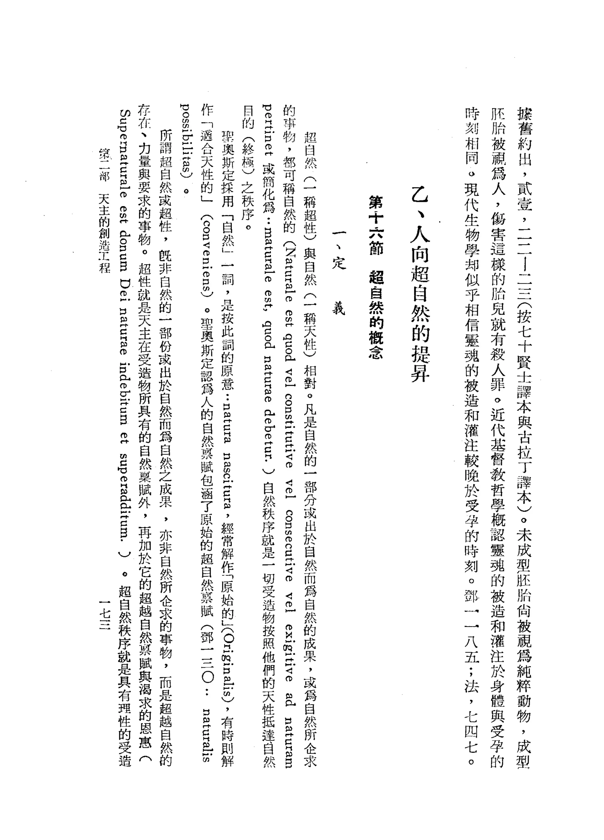 操
舊
約
出
，
貳
壺
，
二
二
l
一
三
一
(
按
七
十
賢
士
譯
本
與
古
拉
丁
譯
本
)
。
未
成
型
胚
胎
向
被
視
為
純
粹
動
物
，
成
型
胚
胎
被
視
為
人
，
傷
害
這
樣
的
的
見
就
有
殺
人
罪
。
近
代
基
督
教
哲
學
概
認
靈
魂
的
被
造
和
灌
注
於
身
體
與
受
孕
的
時
刻
相
同
。
現
代
生
物
學
邦
似
乎
相
信
靈
魂
的
被
造
和
灌
注
較
晚
於
受
孕
的
時
刻
。
鄧
一
一
八
五
;
法
，
七
四
七
。
乙
、
人
向
超
自
然
的
提
昇
第
+
六
節
超
自
然
的
概
念
一
、
定
義
起
臼
然
(
一
稱
超
性
)
與
自
然
(
一
稱
天
性
)
相
對
。
凡
是
自
然
的
一
部
分
或
出
於
自
然
而
為
自
然
的
成
果
，
或
為
自
然
所
企
求
的
事
物
，
都
可
稱
自
然
的
(
2且
巴
巴
m
m
m
同
ρ
g
L
4巳
口
。
口
m
E
C
H戶2
4
丘
g
口
m
m
n
g
巳
4
m
4已
m
M
E
E
4
m
且
E
Z
E
B
M
M 叩
門
丹
戶
口
已
或
簡
化
為
••
B
且
早
已
m
m
m
p
門
自
己
。
已
口
自
卅
日
z
r
Z
H
Z
門
﹒
)
自
然
秩
序
試
是
一
切
受
造
物
按
照
他
們
的
天
牲
抵
達
目
然
目
的
(
終
極
)
之
秩
序
。
的
志
奧
斯
定
採
用
「
自
然
」
一
詞
，
是
按
此
詞
的
原
一
意
••
口
阻
卅
日
戶
口
g
丘
吉
昌
，
經
常
解
作
「
原
始
的
K
O
巳
∞
古
巴
m
)，
有
時
則
解
作
「
過
合
天
性
的
」
(
8口
Z
E
m
5
)
。
聖
奧
斯
定
認
為
人
的
自
然
票
賦
包
涵
了
原
始
的
超
自
然
哀
賦
(
鄧
一
三
0
..
B
E
E
-
訪
問
)
。
閻
明
-
V戶
戶
戶
片
自
由
)
。
所
謂
起
自
然
成
超
牲
，
旺
非
自
然
的
一
部
份
或
出
於
自
然
而
為
自
然
之
成
果
，
亦
非
自
然
所
企
求
的
事
物
，
而
是
超
越
自
然
的
存
在
、
白
量
與
要
求
的
事
物
。
起
性
就
是
天
主
在
受
造
物
所
具
有
的
自
然
栗
賦
外
，
再
加
於
它
的
超
越
自
然M
R賦
與
渴
求
的
恩
窟
(
ω
己
℃
丹
門 B
E
E
-
m
m
m
H
m
H
。
口
C
B
巴
巴
口
已
E
S
E
f
z
z
呂
立
E
H
V
R 且
丘
吉
5
.
)
。
超
自
然
秩
序
就
是
具
有
耳
性
的
受
造
第
二
部
天
主
的
創
造
工
程
一
七
三
 