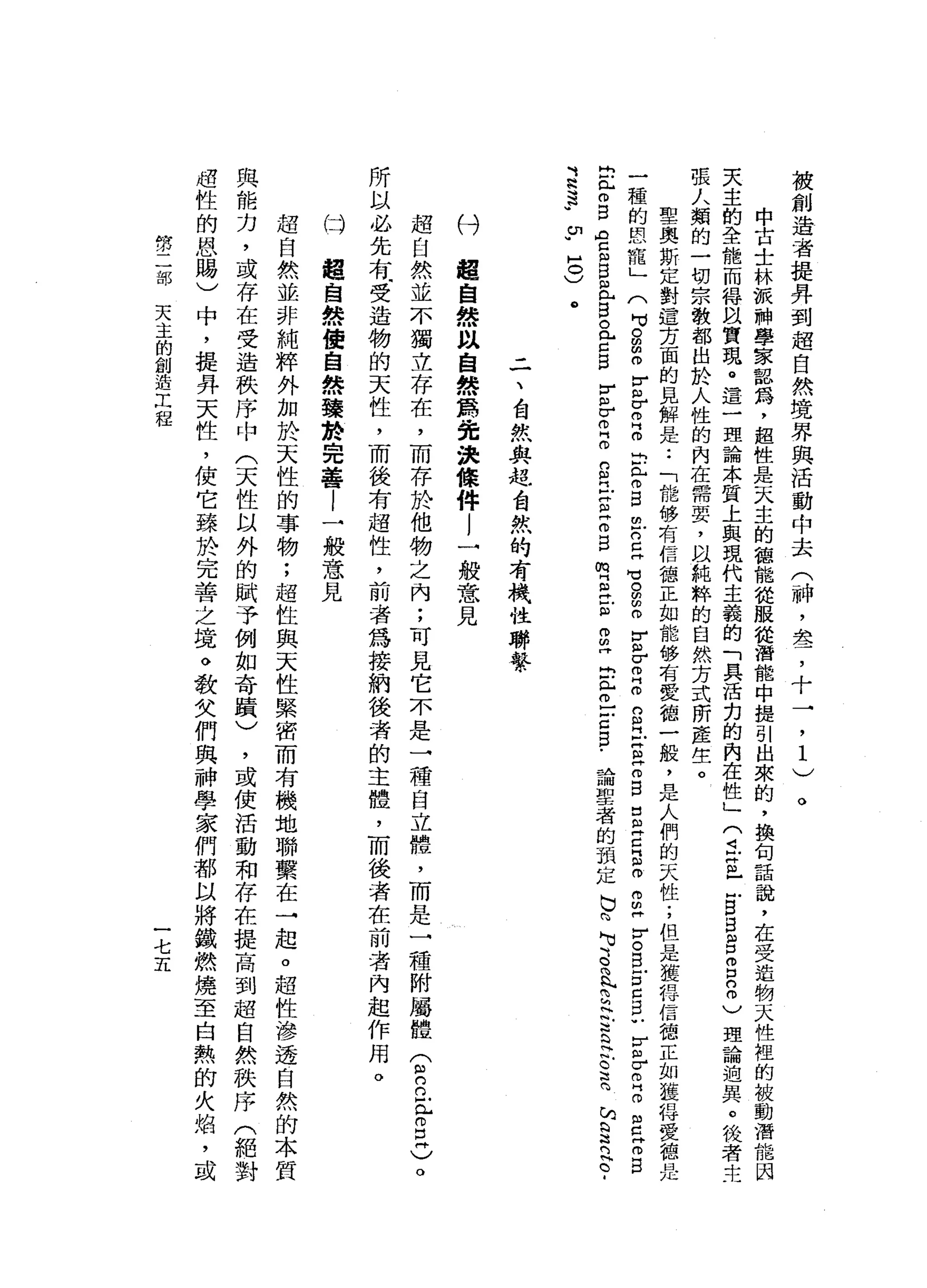 被
創
造
者
提
弄
到
超
自
然
境
界
與
活
動
中
去
(
神
，
是
，
十
一
，
1
)
中
古
士
林
被
神
學
家
認
為
，
起
性
是
天
主
的
種
能
從
服
從
潛
能
中
提
引
出
來
的
，
換
旬
話
說
，
在
受
造
物
天
性
控
的
被
動
潛
能
因
天
主
的
全
能
而
得
以
質
現
。
這
一
理
論
本
質
上
與
現
代
主
義
的
「
具
活
力
的
內
在
性
」(
4叩
門
已
凹B
B
E
E
n
m
)
理
論
迫
異
。
梭
者
主
張
人
類
的
一
切
宗
教
都
出
於
人
性
的
內
在
需
要
，
以
純
粹
的
自
然
方
式
所
產
生
。
聖
奧
斯
定
對
這
方
面
的
見
解
是
••
「
能
移
有
信
德
正
如
能
移
有
愛
德
一
般
，
是
人
們
的
天
性
;
但
是
獲
捍
信
德
正
如
麗
特
愛
德
是
一
種
的
恩
寵
」
(
句
。m
m
m
r各
自
自
己
門
r
s
m
戶
口
且
可
。
明
明
m
F
但
σ
叩
門
m
g
丘
吉
古
巴
巴
且
已
阻
呵
呵
朋
丹
}
5
B
E
C
S
U
V自
σ
m
H
m
g
z
s
b
弘
白
白
宮
何
自
且
目
。
【
F
S
F
戶
r
m
g
g
立
玄
z
g
m
E
立
自
何
叩
門
出
心
丘
吉5
.
論
聖
者
的
預
定
b
m
吋
志
向
h
H而
已
古
巴
叭
C
E
h
S
門
古
-
3
3
U
U
H
O
)
。
。
三
、
白
我
與
起
台
然
的
有
機
性
聯
繫
付
超
自
然
以
自
然
爵
吋
究
決
條
件l
一
般
意
見
超
自
然
並
不
獨
立
存
在
，
而
存
於
他
物
之
內
;
可
見
它
不
是
一
種
自
立
體
，
而
是
一
種
附
屬
體
(
2
巳
恥
而
且
)
。
所
以
必
先
有
司
受
造
物
的
天
性
，
而
後
有
超
性
，
前
者
為
接
納
後
者
的
主
體
，
而
後
者
在
前
者
內
起
作
用
。
(斗
超
自
然
使
自
然
臻
於
完
善
l
一
般
意
見
超
自
然
並
非
純
粹
外
加
於
天
性
的
事
物
;
超
性
與
天
性
緊
密
而
有
機
地
聯
繫
在
→
起
。
超
性
滲
透
自
然
的
本
質
與
能
力
，
或
存
在
受
造
秩
序
中
(
天
性
以
外
的
賦
予
例
如
奇
蹟
)
，
或
使
活
動
和
存
在
提
高
到
超
自
然
秩
序
(
絕
對
過
性
的
恩
賜
)
中
，
提
拜
天
性
，
使
它
臻
於
完
善
之
境
。
敬
父
們
與
神
學
家
們
都
以
將
鐵
燃
燒
至
自
熱
的
火
焰
，
或
第
二
部
天
主
的
創
造
工
程
一
七
五
 