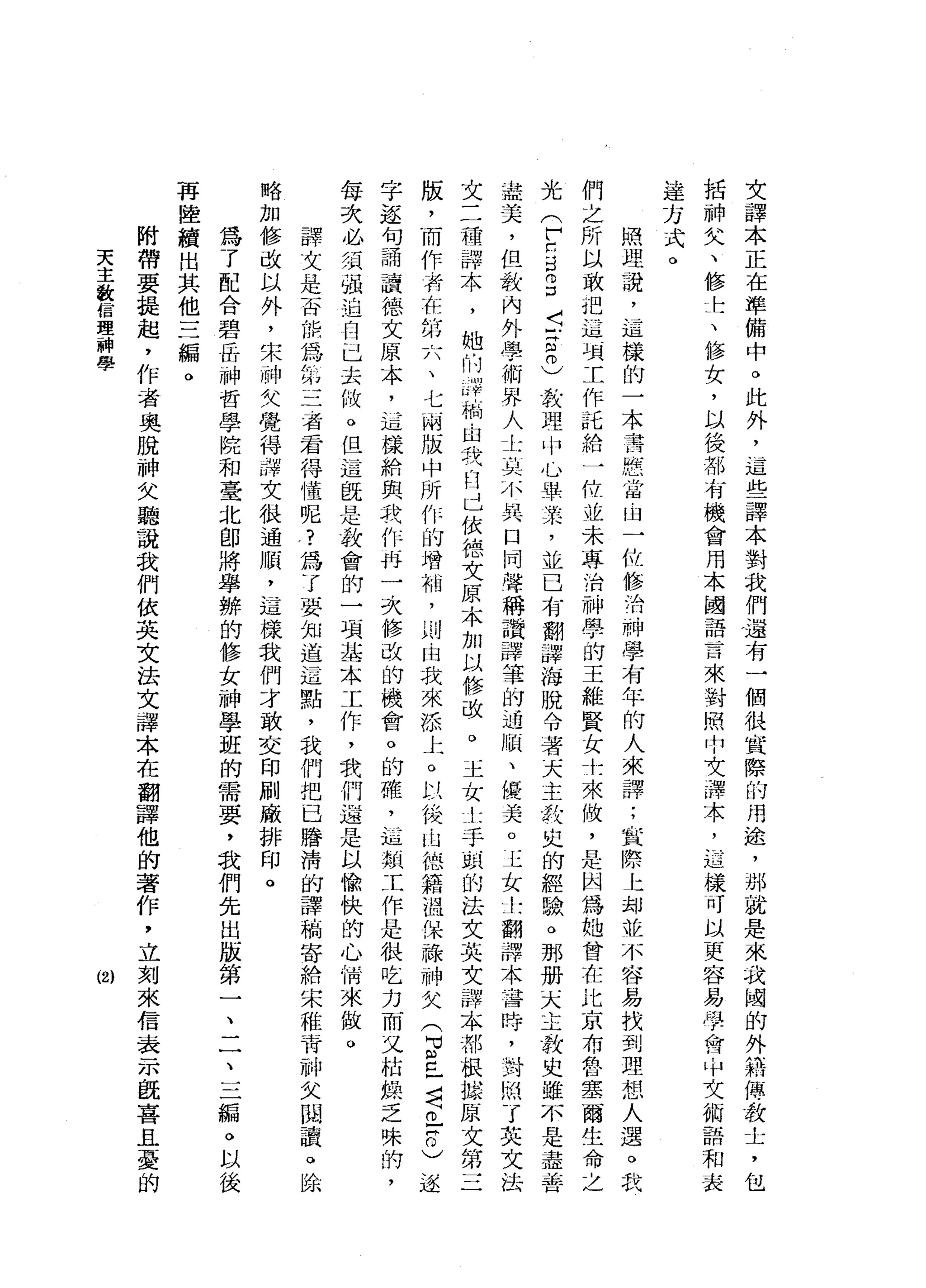 文
譯
本
正
在
準
備
中
。
此
外
，
這
些
譯
本
對
我
們
還
有
一
個
很
實
際
的
用
途
，
那
就
是
來
我
國
的
外
籍
傳
教
士
，
包
括
神
失
、
修
士
、
修
女
，
以
後
都
有
機
會
用
本
國
語
言
來
對
照
中
女
譯
本
，
迋
樣
可
以
更
容
易
學
會
，
中
文
術
語
和
表
達
方
式
。
照
理
謊
，
這
樣
的
一
本
書
憋
當
自
一
位
修
消
神
學
有
年
的
人
來
譯
;
宜
際
上
卸
並
不
容
易
找
到
理
想
人
選
。
我
們
之
所
以
敢
把
這
項
工
作
話
給
一
位
並
未
專
治
神
學
的
王
維
賢
女
土
來
做
，
是
因
為
她
曾
在
比
京
布
魯
塞
爾
生
命
之
光
(
戶
口3
3
5
宮
內
)
教
理
巾
心
畢
業
，
並
已
有
翻
譯
海
脫
令
著
天
主
攻
史
的
經
驗
。
那
冊
(
大
主
教
史
雖
不
是
盡
善
盡
美
，
但
教
內
外
學
術
界
人
士
裂
，
小
異
口
同
聲
稱
讚
譯
筆
的
過
關
、
優
美
o
玉
女
土
翻
譯
本
吝
時
，
叫
到
悶
了
英
文
法
文
三
種
譯
本
，
她
的
叩
門
繭
，
自
我
臼
已
依
德
文
原
本
加
以
修
改
。
玉
女
土
手
頭
的
法
文
英
文
譯
本
都
根
據
原
文
第
三
版
，
而
作
有
在
第
六
、
七
兩
版
中
所
作
的
增
梢
，
則
由
我
來
添
上
。
以
俊
山
德
籍
溫
保
祿
神
父
(
2
己
者
已
甘
〉
逐
字
逐
句
誦
沾
一
直
德
文
原
本
，
這
樣
給
與
我
作
再
一
次
修
改
的
機
會
。
的
確
，
已
九
詛
頓
工
作
是
很
吃
力
而
又
桔
的
拭
乏
味
的
，
每
次
必
須
強
迫
自
己
去
做
。
但
這
既
是
教
會
的
一
項
基
本
工
作
，
我
們
過
是
以
愉
快
的
心
情
來
傲
。
譯
文
是
否
佑
你
為
第
三
者
若
得
懂
呢
?
為
了
要
知
道
這
點
，
我
們
把
巳
膳
清
的
譯
梢
寄
給
宋
稚
青
神
欠
閱
讀
。
除
略
加
修
改
以
外
，
宋
神
失
覺
得
譯
文
很
通
服
，
這
樣
我
們
才
敢
交
印
刷
廠
排
印
。
為
了
配
合
碧
岳
神
哲
學
院
和
臺
北
即
將
舉
辦
的
修
女
神
學
涯
的
需
要
，
我
們
先
出
版
第
一
二
一
、
三
騙
。
以
後
再
陸
續
出
其
他
三
編
。
附
帶
要
提
起
，
作
者
奧
脫
神
欠
聽
說
我
們
依
英
文
法
文
譯
本
在
翻
譯
他
的
著
作
，
立
刻
來
信
表
示
飯
喜
且
憂
的
天
主
教
信
理
神
學
(2)
 