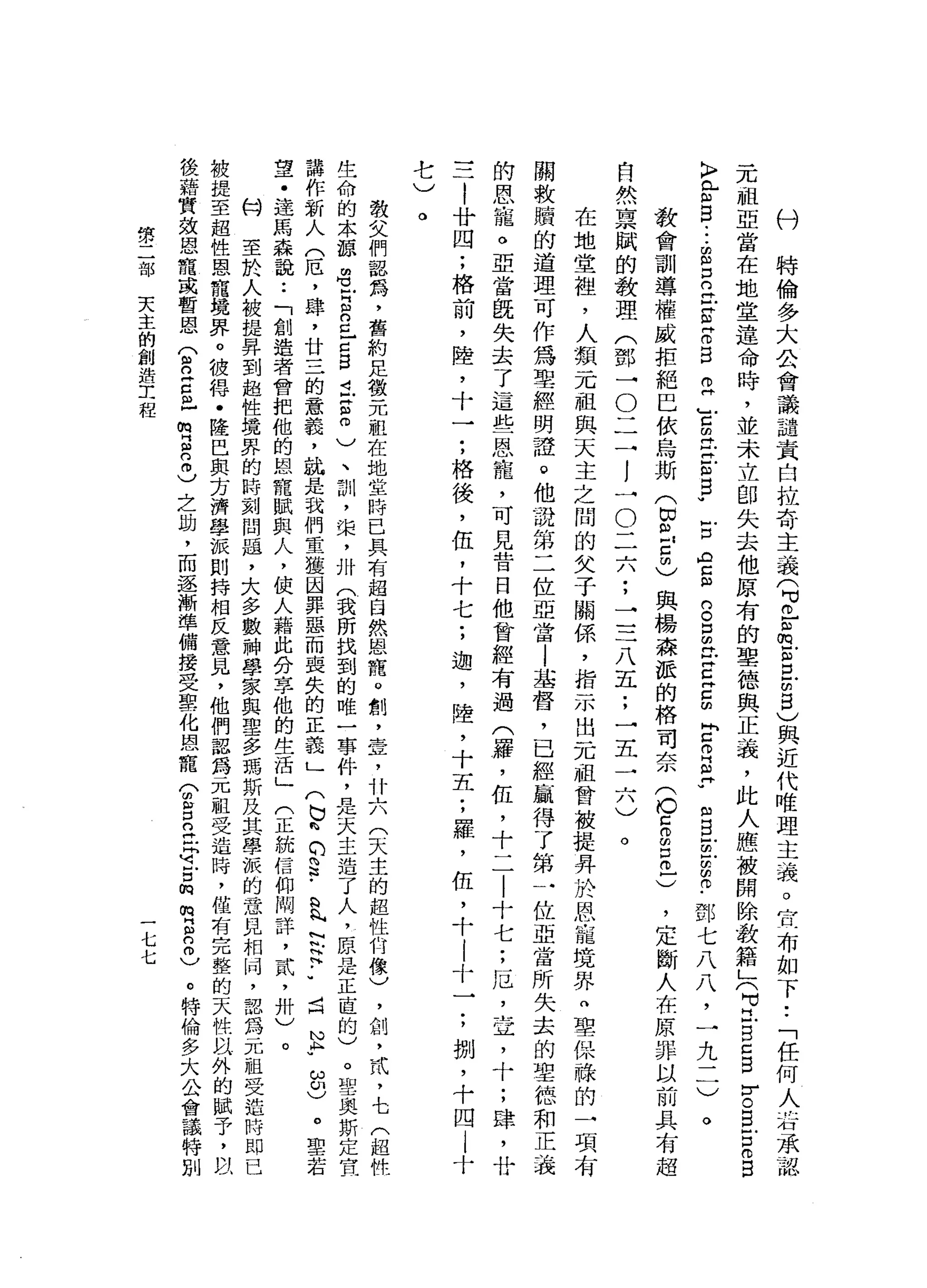 村
特
倫
多
大
公
會
議
譴
責
自
拉
奇
主
義
(
可
已
品
古
巴
閉
目
)
與
近
代
唯
理
主
義
。
宣
布
如
下
•.
「
任
何
人
右
承
認
元
祖
亞
當
在
地
堂
遠
命
時
，
並
未
立
即
失
去
他
原
有
的
聖
德
與
正
義
，
此
人
應
被
開
除
教
籍
」
(
可
立
自
己
自
亨
E
E
m
B
〉
【F
B
-
-
-
E
E丘
E
Z
E
E
Y
m
t
E
E
W
古
ρ
g
g
E
E
E
E
E
R
E
-
m
B
E
E
m巾
﹒
鄧
七
八
八
，
一
九
二
)
。
教
會
訓
導
權
威
拒
絕
巳
依
烏
斯
(
即
已
5
)
與
楊
森
派
的
格
司
奈
(
O
E
E巳
)
自
然
稟
賦
的
教
理
(
鄧
一
O
二
一
!
一
O
二
六
;
一
一
二
八
五
;
一
五
一
六
)
。
在
地
堂
祖
，
人
類
一
兀
祖
與
天
主
之
間
的
父
子
關
係
'
指
示
出
一
兀
祖
曾
被
提
昇
於
恩
寵
境
界
自
聖
保
祿
的
一
項
有
關
救
贖
的
道
理
可
作
為
聖
經
明
證
。
他
說
第
二
位
亞
當
l
基
督
，
已
經
贏
得
了
第
一
位
亞
當
所
失
去
的
聖
德
和
正
義
的
恩
寵
。
亞
當
臨
失
去
了
這
些
恩
寵
，
可
見
昔
日
他
曾
經
有
過
(
羅
，
伍
，
十
二
|
十
七
;
厄
'
宣
，
十
;
肆
，
廿
一
一
一
|
廿
四
;
格
前
，
陸
，
十
一
:
格
後
，
伍
，
十
七
;
迦
'
陸
，
十
五
;
羅
，
伍
，
十
|
十
一
;
捌
'
十
四
|
十
'
定
斷
人
在
原
罪
以
前
具
有
超
七、J
。
教
文
們
認
為
，
舊
約
足
徵
元
組
在
地
堂
時
已
具
有
超
自
然
恩
罷
。
制
，
壹
，
什
六
(
天
主
的
超
性
科
橡
)
，
創
，
武
，
七
(
超
性
生
命
的
本
諒
胡
也
叩
門
自
己
已
g
t
g
m
)
、
訓
，
棠
，
卅
(
我
所
找
到
的
唯
一
事
件
，
是
天
主
造
了
人
，
原
是
正
直
的
)
。
聖
奧
斯
定
宣
講
作
新
人
(
厄
'
肆
，
廿
三
的
意
義
，
就
是
我
們
重
獲
因
罪
惡
而
喪
失
的
正
義
」
(
已
峙
的S
-
a
h
內
N
h
H
H
.•
4
H
N
K
u
ω印
)
。
聖
若
望
﹒
達
馬
森
說
:
「
創
造
者
會
把
他
的
恩
寵
賦
典
人
，
使
人
藉
此
分
享
他
的
生
活
」
(
正
統
信
仰
悶
詳
，
貳
'
卅
)
。
M
H
至
於
人
被
提
昇
到
超
性
境
界
的
時
刻
問
題
，
大
多
數
神
學
家
與
聖
多
瑪
斯
及
其
學
誠
的
意
見
相
峙
，
認
為
元
祖
受
迫
時
即
已
被
提
至
超
性
恩
寵
攬
界
。
彼
悍
﹒
陸
巴
與
方
濟
學
派
別
持
相
反
意
見
，
他
們
認
為
一
兀
祖
受
造
時
，
僅
有
完
整
的
天
性
以
外
的
復
藉
質
效
恩
寵
或
暫
恩
(
且
已
口
已m
s
2
)
之
助
，
而
逐
漸
準
備
接
受
聖
化
恩
寵
(
胡
言
已
且
可
戶
口
m
m
E
2
)
。
特
倫
多
大
公
會
議
特
別
第
二
部
天
主
的
創
造
工
程
七
七
 