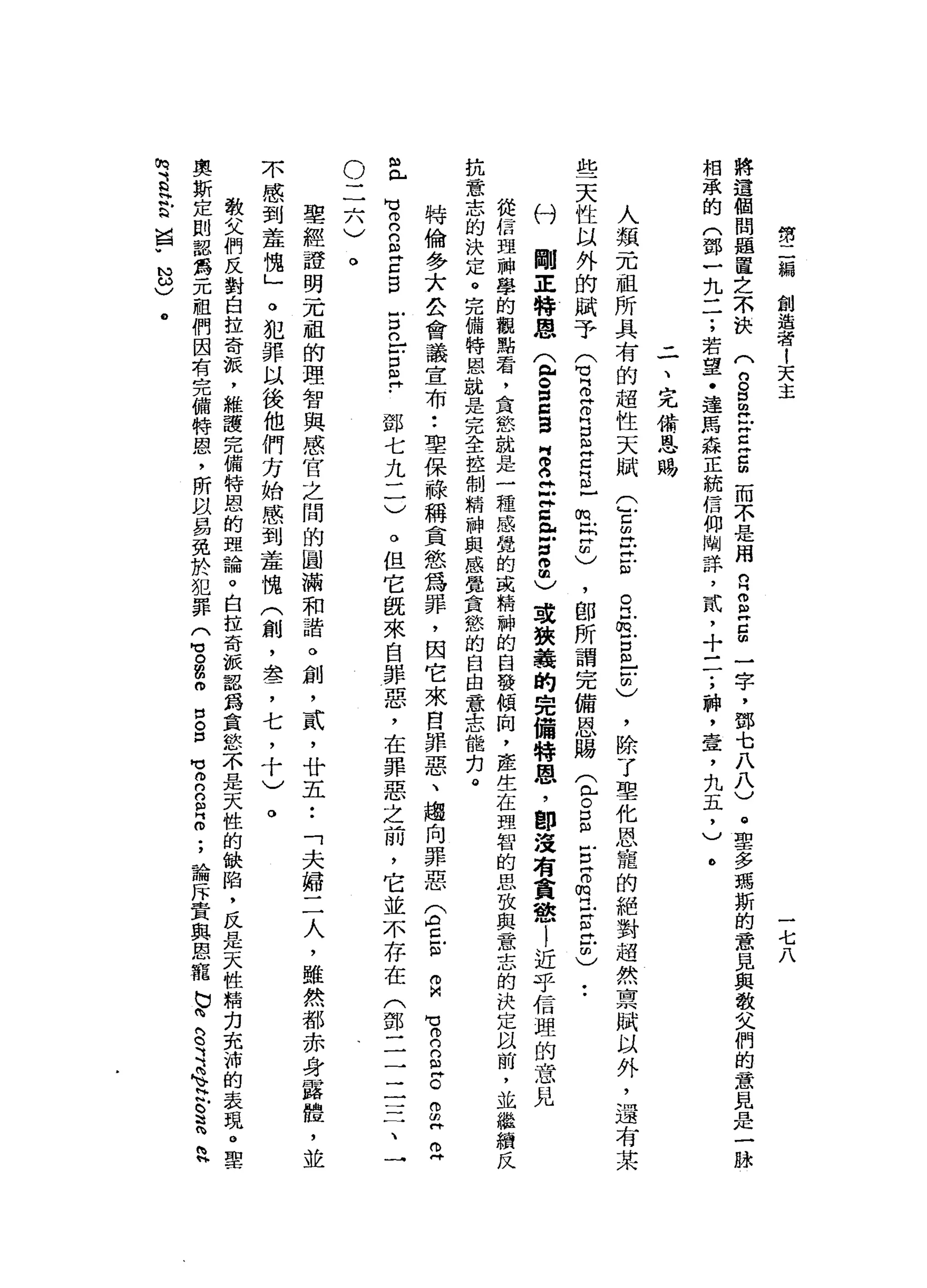 第
二
編
創
造
者
!
天
主
一
七
八
將
遺
個
問
題
置
之
不
訣
(
8
5
岳
E
S
而
不
是
用
自
2
Z
m
一
字
，
鄧
七
八
八
)
。
聖
多
瑪
斯
的
意
見
與
敬
父
們
的
意
見
是
一
時
相
承
的
(
鄧
一
九
一
了
若
望
﹒
達
馬
森
正
統
信
仰
闢
詳
，
貳
，
十
一
一
;
神
，
壺
，
九
五
，
)。
二
、
完
備
恩
賜
人
類
一
兀
祖
所
具
有
的
超
性
天
賦
些
天
性
以
外
的
賦
予
Q
Z
R
S
E
c
s
-
E
E
)，
即
所
謂
完
備
恩
賜
(
已
。
E
古
穹
的
是
旦
2
)
付
剛
正
特
恩
(
包
g
s
g
g
立
即
Z
E
n
2
)
或
狹
義
的
完
備
特
恩
，
即
沒
有
貪
戀
l
近
乎
信
理
的
意
見
從
信
盟
神
學
的
觀
點
看
，
食
欲
心
就
是
一
種
感
覺
的
或
精
神
的
白
發
傾
向
，
產
生
在
理
智
的
思
致
與
意
志
的
決
定
以
前
，
並
繼
緝
反
抗
意
志
的
決
定
。
完
備
特
因
心
就
是
完
全
控
制
精
神
與
感
覺
貪
愁
的
自
由
意
志
能
扣
。
(
』
巳
印
巴
巴
ω
O
H
E戶
口
"
自
由
〉
，
除
了
聖
化
恩
寵
的
絕
對
超
然
稟
賦
以
外
，
還
有
某
þ)
已a
有
n
g
Z
B
特
倫
多
大
公
會
議
宣
布
••
聖
保
祿
稱
貪
慾
為
罪
，
因
它
來
自
罪
惡
、
趨
向
罪
惡
E
E
m
H
R
罵
自
己
。
g
持
巴
。
但
它
就
來
自
罪
惡
，
在
罪
惡
之
前
，
它
並
不
存
在
(
鄧
二
二
三
了
一
戶
口
。
戶
戶
口
自
?
鄧
七
九
二
)
。
二
六
〉
。
聖
經
證
明
一
兀
祖
的
理
智
與
感
官
之
間
的
圓
滿
和
諧
。
創
，
貳
'
廿
五
•.
「
夫
婦
二
人
，
雖
然
都
赤
身
露
體
，
並
不
感
到
羞
愧
」
o
犯
罪
以
後
他
們
方
始
感
到
羞
魄
(
創
，
差
，
七
，
十
)
。
教
父
們
反
對
自
拉
奇
棍
，
維
護
完
備
特
恩
的
理
論
。
白
拉
奇
派
認
為
貪
怒
不
是
天
性
的
缺
陷
，
民
日
起
天
牲
精
克
克
沛
的
表
現
。
聖
奧
斯
定
則
認
為
元
祖
們
因
有
完
備
特
恩
，
所
故
易
免
於
犯
罪(
3
扭
曲
叩
口
S
M
V
m
n
n
R
個
;
論
斥
責
與
恩
寵
b
h
g
司
令
H
叫
。
這h
h
h
m
B
H
E
囡
"
N
ω〉
@
 
