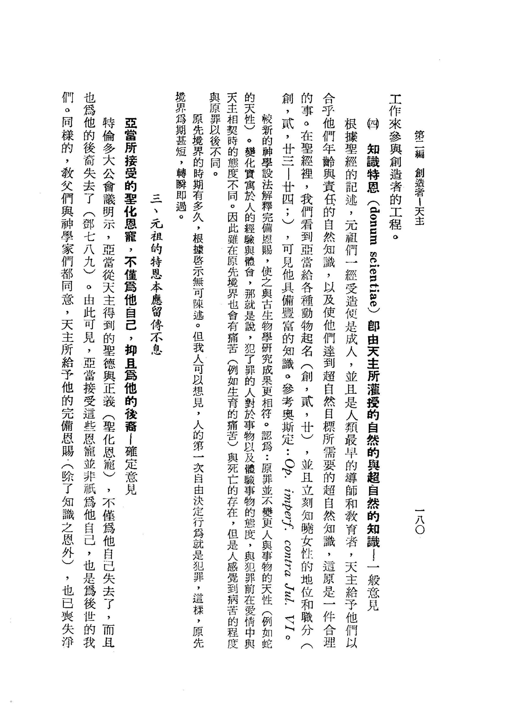 勢
二
偏
創
造
者
1
天
主
一
八
O
工
作
來
參
與
創
造
者
的
工
程
。
的
知
議
特
恩
(
包
。
眉
目E
m
n
X
E
E
O
)郎
自
天
車
前
灌
館
的
自
然
的
與
超
自
然
的
知
識l
一
般
意
見
根
據
聖
經
的
記
述
，
一
兀
祖
們
一
經
受
造
但
是
成
人
，
並
且
是
人
類
最
早
的
導
師
和
教
育
者
，
天
主
給
予
他
們
以
合
于
他
們
年
齡
與
責
任
的
自
然
知
識
，
以
及
使
他
們
達
到
超
自
然
目
標
所
需
要
的
超
自
然
知
識
，
這
原
是
一
件
合
理
的
事
。
在
聖
經
祖
，
我
們
君
到
亞
當
給
各
種
動
物
起
名
(
創
，
貳
'
廿
)
，
並
且
立
刻
知
曉
女
性
的
地
位
和
職
分
(
創
，
武
，
廿
三
|
廿
四
;
)
，
可
見
他
具
備
盟
富
的
知
識
。
參
考
奧
斯
定
•.
c
、
.
可
N
Y
H
U
H
-
B
足
H
a
G
~
N
h
N
-
H
H
M
O
較
新
的
神
學
設
法
解
釋
完
備
恩
闕
，
使
之
與
古
生
物
學
研
究
成
果
更
相
符
。
認
為
••
原
罪
並
示
變
更
人
與
事
物
的
天
性
(
例
如
蛇
的
天
性
)
。
變
化
實
寓
於
人
的
經
驗
與
體
會
，
那
就
是
說
，
犯
了
罪
的
人
對
於
事
物
以
及
體
戰
事
物
的
態
度
，
與
犯
罪
前
在
愛
情
中
與
夫
主
相
契
時
的
態
度
示
同
。
因
此
雖
在
原
先
境
界
也
會
有
痛
苦
(
例
如
生
育
的
痛
苦
)
與
死
亡
的
存
在
，
但
是
人
感
覺
到
病
苦
的
程
度
與
原
罪
以
後
不
同
。
原
先
境
界
的
時
期
有
多
久
，
根
按
啟
示
無
可
陳
述
。
但
我
人
可
以
想
見
，
人
的
第
一
次
自
由
決
定
行
為
說
是
犯
罪
，
這
樣
，
原
先
鏡
界
為
期
甚
短
，
轉
瞬
即
過
。
一
、
元
祖
的
特
恩
本
應
留
件
不
息
亞
當
所
接
受
的
軍
化
恩
寵
，
不
僅
為
他
自
己
，
抑
且
屬
他
的
，
俊
葡
i
確
定
意
見
特
倫
多
大
公
會
議
明
示
，
亞
當
從
天
主
得
到
的
聖
德
與
正
義
(
聖
化
恩
寵
)
，
不
僅
為
他
自
己
失
去
了
，
而
且
也
為
他
的
後
裔
失
去
了
(
鄧
七
八
九
)
。
由
此
可
見
，
亞
當
接
受
這
些
恩
寵
並
非
祇
為
他
自
己
，
也
是
為
後
世
的
我
們
。
同
樣
的
，
敬
父
們
與
神
學
家
們
都
同
意
，
天
主
所
給
予
他
的
完
備
恩
賜
﹒
(
除
了
知
識
之
恩
外
)
，
也
已
喪
失
淨
 