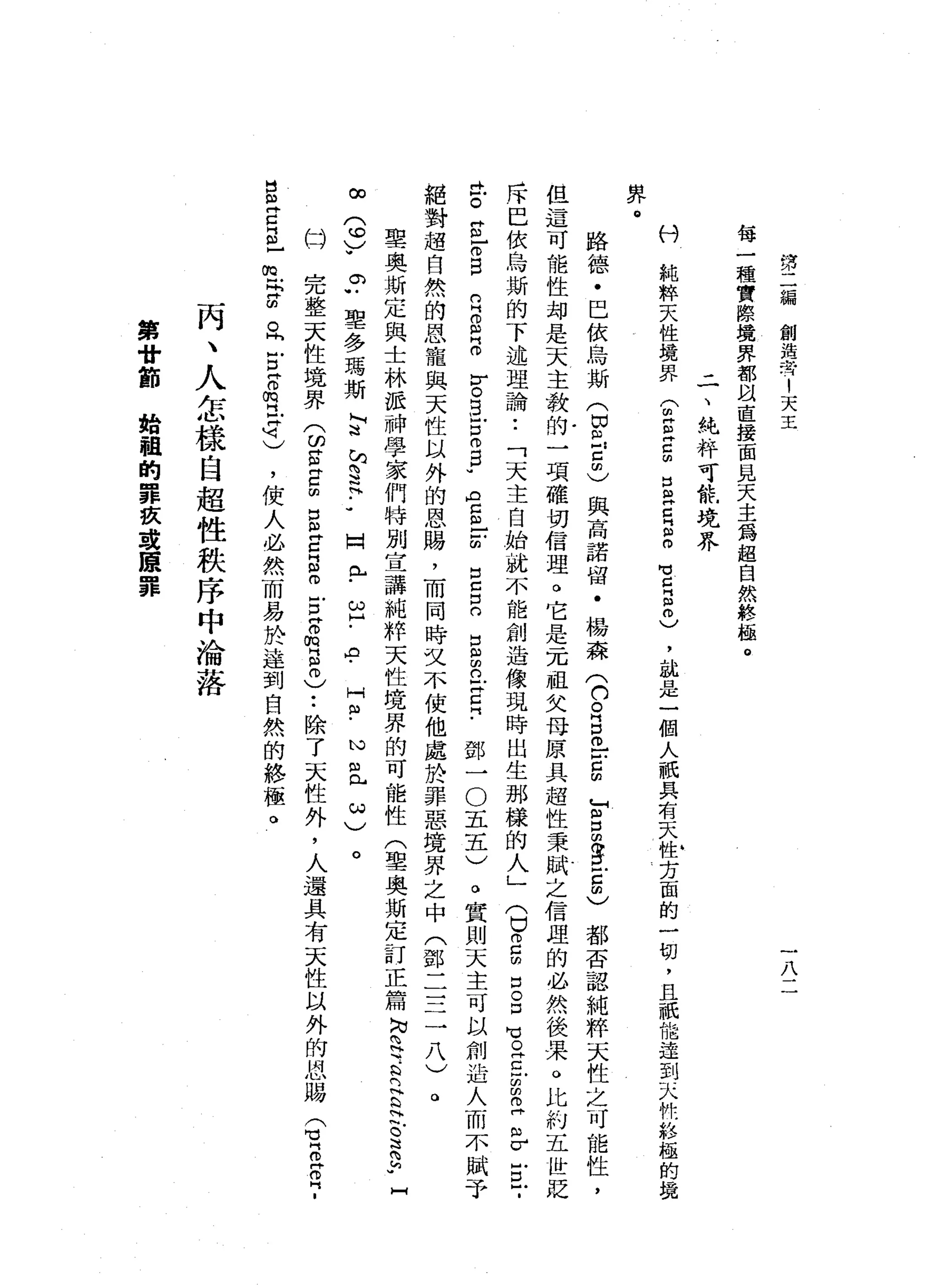 第
二
編
創
造
者
1
天
玉
八
每
一
種
實
際
境
界
都
以
直
接
面
見
天
主
為
超
自
然
終
極
。
二
、
純
粹
可
能
境
界
科
純
粹
天
性
境
界
(
胡H
E
Z
叩
口
皂
白
叫
個
O
M
V
Z
叫
自
由
)'
說
是
一
個
人
祇
具
有
天
性
方
面
的
一
切
，
且
祇
能
達
到
天
們
的
靜
極
的
揖
界
路
德
﹒
巴
依
烏
斯
(
由
己
已
由
)
與
高
諾
留
﹒
楊
森
(
口
。
E
o
-
-
E
F
S
S
E
C都
否
認
純
粹
天
性
之
可
能
性
，
但
這
可
能
性
均
是
天
主
教
的
一
一
明
確
切
信
理
。
它
是
一
兀
祖
父
母
原
具
超
性
秉
賦
之
信
理
的
必
然
後
果
。
比
約
五
世
貶
斥
巴
依
烏
斯
的
下
述
理
論
•.
「
天
主
自
始
就
不
能
創
造
像
現
時
出
生
那
樣
的
人
」
(
口
2
的
口
。
口
℃
O
Z
Z
早
已
戶
口
γ
V
O
B戶
口
。E
U
A
E
-
-
的
泣
。
S
F
E
鄧
一
O
五
五
)
絕
對
超
自
然
的
恩
寵
與
天
性
以
外
的
恩
賜
，
而
同
時
文
不
使
他
處
於
罪
惡
境
界
之
中
(
鄧
一
三
三
八
)
聖
奧
斯
定
與
士
林
派
神
學
家
們
特
別
宣
講
純
粹
天
性
境
界
的
可
能
性
(
聖
奧
斯
定
訂
正
篇
N
N
§
-
R
E泣
。
這2
.
同
n
H
m
m
M門
。
口
口
口
口
出
凶
m
n
H丹
已
『
﹒
。
實
則
天
主
可
以
創
造
人
而
不
賦
予
。
的
。
u
聖
多
瑪
斯
L
F
F
H
H
H.•
完
整
天
性
境
界
(
的
S
E
m
g
z
s
o
E
B
m
H
E
y
-
除
了
天
性
外
，
人
還
具
有
天
性
以
外
的
恩
賜
Q
Z
Z
?
HHF
ω
]
{
﹒
'。
HNH
.
心
目
已
心J
../
。
α2
(
們
也
〉
w
囡
"
凶
丹
已
門
。
-
∞
民
片
的
。
同
戶
口
片
。
閥
門
Z
M刊
)
，
使
人
必
然
而
易
於
達
到
自
然
的
終
極
。
丙
、
人
怎
樣
自
超
性
秩
序
中
淪
落
第
廿
節
始
祖
的
罪
族
建
贖
罪
 
