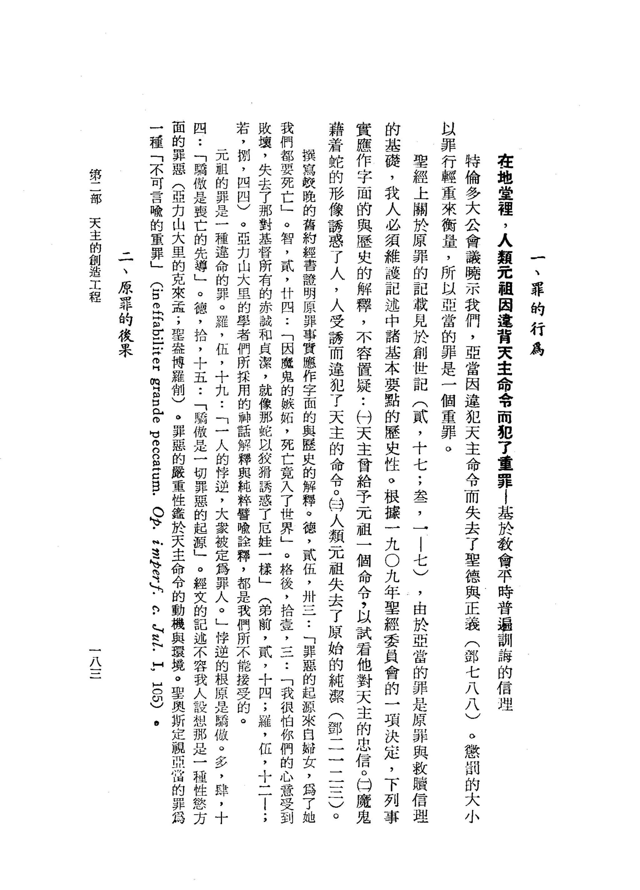一
、
罪
的
行
為
在
地
堂
裡
，
人
類
完
祖
因
違
背
夫
主
命
令
而
犯
了
重
罪
|
基
於
教
會
平
時
普
遍
訓
誨
的
信
理
特
倫
多
大
合
會
議
曉
示
我
們
，
亞
當
因
違
犯
天
主
命
令
而
失
去
了
聖
德
與
正
義
(
部
七
八
八
)
以
罪
行
輕
重
來
衡
量
，
所
以
亞
當
的
罪
是
一
個
重
罪
。
聖
經
上
關
於
原
罪
的
記
載
見
於
創
世
記
(
貳
'
十
七
;
盞
，
一
|
七
)
，
由
於
亞
當
的
罪
是
原
罪
與
救
贖
信
理
的
基
礎
，
我
人
必
讀
維
護
記
述
中
諸
基
本
要
點
的
歷
史
性
。
根
接
一
九
O
九
年
聖
經
委
員
會
的
一
項
決
定
，
下
列
事
實
應
作
字
一
間
的
與
歷
史
的
解
釋
，
不
容
置
提••
付
天
主
會
給
予
一
兀
祖
一
個
命
令
，
以
試
看
他
對
天
主
的
忠
信
。
同
魔
鬼
藉
若
蛇
的
形
像
誘
惑
了
人
，
人
受
誘
而
違
犯
了
天
主
的
命
令
。
日
人
類
一
兀
祖
失
去
了
原
始
的
純
潔
(
鄧
二
一
一
三
一
撰
寫
較
晚
的
舊
約
組
書
體
明
原
罪
事
實
應
作
字
面
的
與
歷
史
的
解
釋
。
德
，
貳
伍
，
卅
一
一
一
•.
「
罪
惡
的
起
源
來
自
肺
女
，
為
了
她
我
們
都
要
死
亡
」
。
智
，
貳
'
廿
四
••
「
因
魔
鬼
的
嫉
拓
，
死
亡
竟
入
了
世
界
」
。
格
後
，
捨
壹
二
二
••
「
我
很
怕
你
們
的
心
意
，
受
到
敗
壞
，
失
去
了
那
對
基
督
所
有
的
赤
誠
和
貞
潔
，
就
像
那
蛇
以
按
狷
誘
惑
了
厄
娃
一
樣
」
(
弟
前
，
貳
，
十
四-
4雄
，
缸
，
十
二
l
;
若
，
捌
'
四
四
)
。
亞
白
山
大
里
的
學
者
們
所
採
用
的
神
話
解
釋
與
純
粹
譬
喻
詮
釋
，
都
是
我
們
所
不
能
接
受
的
。
元
祖
的
罪
是
一
種
遵
命
的
罪
。
羅
，
缸
，
十
九
••
「
一
人
的
悴
迫
，
大
家
被
定
為
罪
人
。
」
悼
逆
的
根
原
是
驕
傲
。
多
，
肆
，
十
四
••
「
驕
傲
是
喪
亡
的
先
導
」
。
德
，
拾
，
十
五
••
「
驕
傲
是
一
切
罪
惡
的
起
諒
」
。
輕
女
的
記
述
不
容
我
人
設
想
那
是
一
種
性
慾
方
面
的
罪
惡
(
亞
克
山
大
里
的
克
來
孟
;
聖
盎
博
羅
制
)
。
罪
惡
的
嚴
重
性
鑑
於
天
主
命
令
的
動
機
與
環
境
。
聖
奧
斯
定
個
問
溢
的
罪
鈞
一
種
「
不
可
言
喻
的
重
罪
」
(
古
丘
p
r
E
Z
H
m
H
H
但
立
即
可
2
B
E
g
-
。
、
.
帆
遠
、
有

﹒
門
-
P
H
H
h
N
-
M
U
H
O
3
.
。
懲
罰
的
大
小
-
一
、
原
罪
的
投
呆
第
部
天
主
的
創
造
工
程
一
八
一
一
一
 