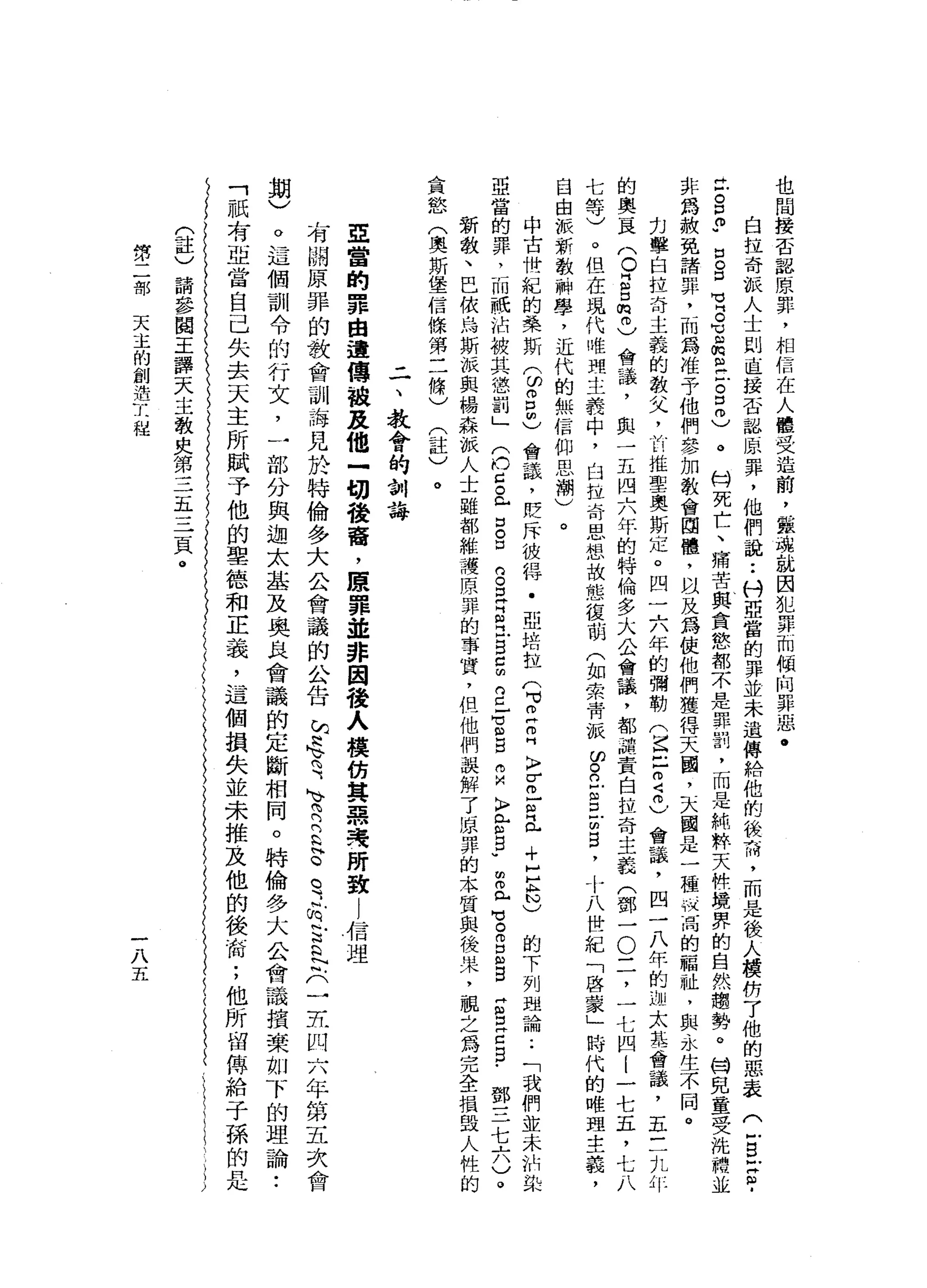 也
間
接
否
認
原
罪
，
相
信
在
人
權
受
造
前
，
黨
城
就
因
犯
罪
而
傾
向
罪
惡
﹒
自
拉
奇
派
人
士
則
直
接
否
認
原
罪
，
他
們
說
:
科
亞
當
的
罪
並
未
遺
傳
給
他
的
飯
雨
，
而
是
後
人
模
防
了
他
的
思
表
(
-
S
F
Z
­
H
F
S
P
口
B
M
V
B
℃
血
肉
丘
吉
口
同
)
。H
門
死
亡
、
痛
苦
與
貪
慾
都
不
是
罪
罰
，
而
是
純
粹
天
快
境
界
的
自
然
趨
勢
。
甘
兒
童
受
洗
體
並
非
為
赦
免
請
罪
，
而
為
准
予
他
們
參
加
教
會
固
體
，
以
及
為
使
他
們
獲
得
天
園
，
天
國
是
一
種
狀
宙
間
的
福
祉
，
與
永
生
不
同
。
刃
擊
自
拉
奇
主
義
的
教
父
，
前
推
聖
奧
斯
定
。
凹
一
六
年
的
彌
勒
(
崑
己
2
6
會
議
，
四
一
八
年
的
迦
太
基
會
議
，
五
三
丸
作
的
奧
一
晨
(
O
E口
侃
而
)
會
議
，
與
一
五
四
六
年
的
特
倫
多
大
公
會
議
，
都
譴
責
白
拉
奇
主
義
(
鄧
一
O
二
，
一
七
四
l
一
七
五
，
七
八
七
等
)
。
但
在
現
代
唯
現
主
義
中
，
臼
拉
奇
思
想
故
態
復
萌
(
如
索
背
派
ω
。
立
自
古
巴
，
十
八
世
紀
「
啟
蒙
」
時
代
的
唯
理
主
義
，
自
由
派
新
教
辦
學
，
近
代
的
無
信
仰
思
潮
)
。
中
古
卅
一
紀
的
美
斯3
2
也
會
議
，
貶
斥
彼
得
﹒
亞
培
拉
們
可
立
叩
門
〉
Z
F
且
+
H
E
N
)
的
下
列
理
論
..
「
我
們
並
未
的
染
亞
當
的
罪
，
而
祇
沾
被
其
懲
罰
」
(
也
已
。
心
口
。
口
口
。
耳
目
已
g
c
m
2
-
z
g
m
M
〉
E
g
u
m
叩
門
戶
吧
。
而
E
B
H
S
E
E
-
鄧
三
七
六
)
。
新
教
、
巴
依
烏
斯
派
與
楊
森
派
人
士
雖
都
維
讚
原
罪
的
事
實
，
但
他
們
誤
解
了
原
罪
的
本
質
與
後
來
，
親
之
為
完
全
損
毀
人
性
的
貪
慾
(
奧
斯
堡
信
條
第
三
條
)
(
註
)
。
二
、
教
會
的
制
誨
亞
當
的
罪
由
遺
傳
說
及
他
一
切
稜
裔
，
原
罪
並
非
因
後
人
摸
紡
其
惡
夷
所
致l
信
理
有
關
原
罪
的
教
會
訓
海
見
於
特
倫
多
大
公
會
議
的
公
告
阮
忠
、
司
、R
E
E
。
可
信
古
巴
只-
E
凹
六
年
第
五
次
會
期
)
。
這
個
訓
令
的
行
文
，
一
部
分
與
迦
太
基
及
奧
且
會
議
的
定
斷
相
同
。
特
倫
多
大
公
會
議
損
褻
如
下
的
理
論
..
「
祇
有
亞
當
自
己
失
去
天
主
所
賦
予
他
的
聖
德
和
正
義
，
這
個
損
失
並
未
推
及
他
的
後
街
;
他
所
留
傳
給
于
孫
的
(
註
)
請
參
閱
王
譯
天
主
教
央
第
三
五
三
頁
。
第
二
部
天
主
的
創
造
工
程
一
八
五
 