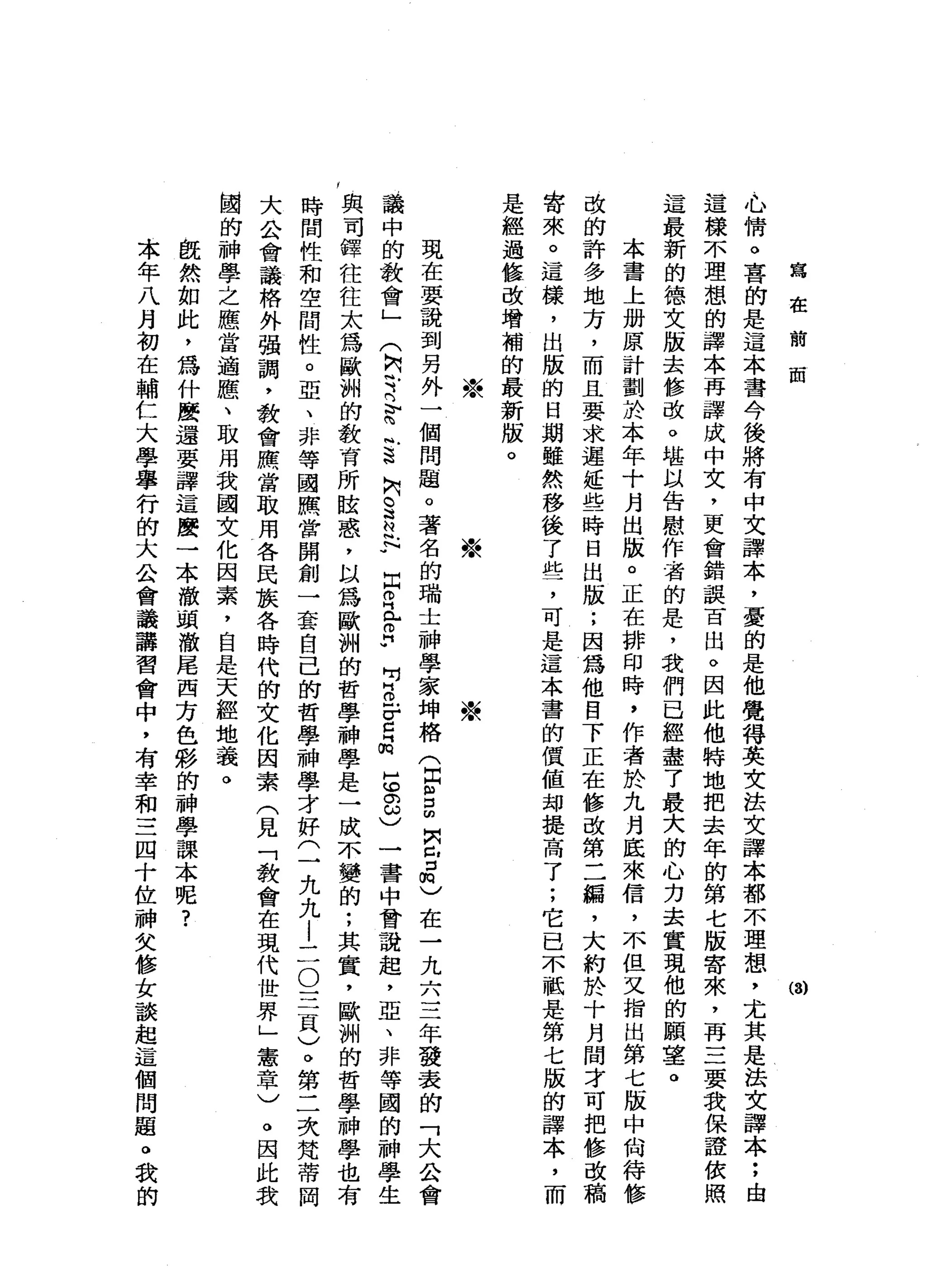 寫
在
前
前
(3)
心
情
。
喜
的
是
這
本
書
今
後
將
有
中
文
譯
本
，
憂
的
是
他
覺
得
英
文
法
文
譯
本
都
不
理
想
，
尤
其
是
法
文
譯
本
;
由
這
樣
不
理
想
的
譯
本
再
譯
成
中
文
，
更
會
錯
誤
百
出
。
因
此
他
特
地
把
去
年
的
第
七
版
寄
來
，
再
三
要
我
保
證
依
照
這
最
新
的
德
文
版
去
修
改
。
堪
以
告
慰
作
者
的
是
，
我
們
已
經
盡
了
最
大
的
心
力
去
實
現
他
的
願
薯
。
本
書
上
加
原
計
劃
於
本
年
十
月
出
版
。
正
在
排
印
時
，
作
者
於
九
月
底
來
信
，
不
但
又
指
出
第
七
版
中
尚
待
修
改
的
許
多
地
方
，
而
且
要
求
遲
延
些
時
日
出
版
;
因
為
他
目
下
正
在
修
改
第
二
緝
，
大
約
於
十
月
間
才
可
把
修
改
稿
寄
來
。
這
樣
，
出
版
的
日
期
雖
然
移
後
了
此
了
可
是
這
本
書
的
價
值
均
提
高
了
;
它
已
不
軾
是
第
七
版
的
譯
本
，
而
是
經
過
怯
改
增
補
的
最
新
版
。
※
※
※
現
在
要
說
到
另
外
一
個
問
題
。
著
名
的
瑞
士
神
學
家
坤
格(
E
S
∞
肉
已
揖
)
在
一
九
六
三
年
發
表
的
「
大
公
會
議
中
的
教
會
」
(
M
C
Y
已
為
風
s
h
S
M
H
R
閏
月
r
H
w
p
o
F
C品
5
8
)
一
書
中
曾
說
起
，
亞
、
非
等
國
的
神
學
生
y 與
司
鐸
往
往
太
為
歐
洲
的
教
育
所
眩
惑
，
以
為
歐
洲
的
哲
學
神
學
是
一
成
不
變
的
;
其
實
，
歐
洲
的
哲
學
神
學
也
時
間
性
和
空
間
性
。
亞
、
非
等
國
照
當
開
創
一
套
自
己
的
哲
學
神
學
才
好
(
一
九
九
l
二
O
三
頁
)
。
第
二
次
梵
蒂
岡
大
公
會
議
格
外
強
調
，
教
會
應
當
取
用
各
民
族
各
時
代
的
文
化
因
素
(
見
「
教
會
在
現
代
世
界
」
憲
章
)
。
因
此
我
國
的
神
學
之
應
當
適
應
、
取
用
我
國
文
化
因
素
，
自
是
天
經
地
義
。
飯
然
如
此
，
為
什
麼
還
要
譯
這
麼
一
本
澈
頭
澈
尾
西
方
色
彩
的
神
學
課
本
呢
?
本
年
八
月
初
在
輔
仁
大
學
舉
行
的
大
公
會
議
講
習
會
中
，
有
幸
和
三
四
十
位
神
文
修
女
談
起
這
個
問
題
。
我
的
 