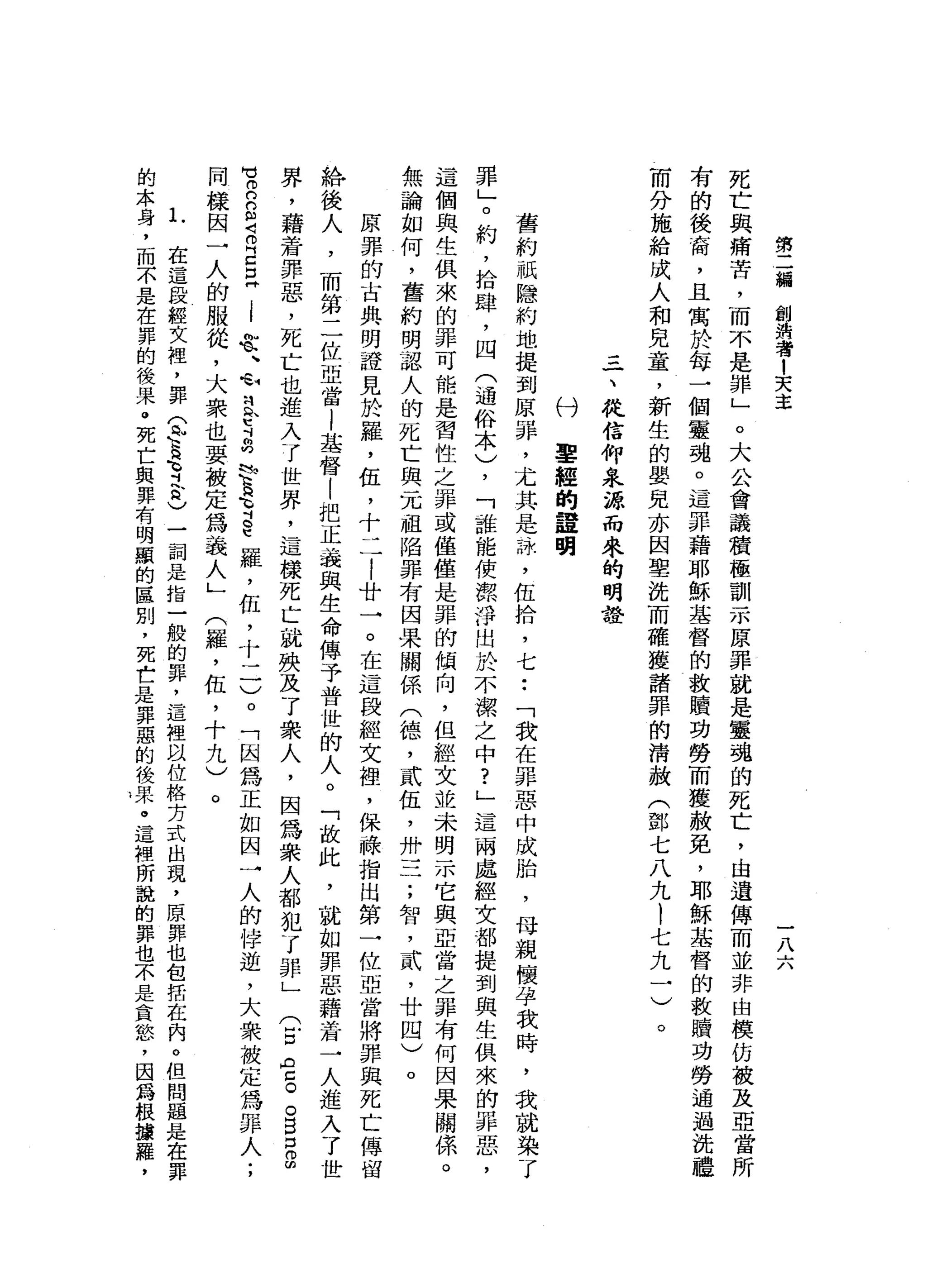 第
二
瀰
創
泊
者
1
天
主
一
八
六
死
亡
與
痛
苦
，
而
不
是
罪
」
。
大
公
會
議
積
極
訓
示
原
罪
就
是
靈
魂
的
死
亡
，
由
遺
傳
而
並
非
由
模
仿
被
及
亞
當
所
有
的
後
裔
，
且
寓
於
每
一
個
靈
魂
。
這
罪
藉
耶
穌
基
督
的
救
贖
功
勞
而
獲
赦
免
，
耶
穌
基
督
的
救
贖
功
勞
通
過
洗
禮
而
分
施
給
成
人
和
見
童
，
新
生
的
嬰
兒
亦
因
聖
洗
而
確
獲
諸
罪
的
情
赦
(
鄧
七
八
九l
七
九
一
)
。
三
一
、
從
信
仰
泉
源
而
來
的
明
證
付
軍
經
的
單
明
舊
約
祇
隱
約
地
提
到
原
罪
，
尤
其
是
、
詠
'
伍
拾
，
七••
「
我
在
罪
惡
中
成
胎
，
母
親
懷
孕
我
時
，
我
就
染
了
罪
」
。
約
，
拾
肆
，
四
(
通
俗
本
)
，
「
誰
能
使
潔
淨
出
於
不
潔
之
中
?
」
這
兩
處
經
文
都
提
到
與
生
俱
來
的
罪
惡
，
這
個
與
生
俱
來
的
罪
可
能
是
習
性
之
罪
或
僅
僅
是
罪
的
傾
向
，
但
經
文
並
未
明
一
不
它
與
亞
當
之
罪
有
何
因
果
關
保
。
無
論
如
何
，
舊
約
明
認
人
的
死
亡
與
一
兀
祖
陷
罪
有
因
果
關
係
(
德
，
貳
伍
，
卅
一
二
;
智
，
貳
'
廿
四
)
。
原
罪
的
古
典
明
證
見
於
羅
，
伍
，
十
二
i
廿
一
。
在
這
段
經
文
裡
'
保
祿
指
出
第
一
位
亞
當
將
罪
與
死
亡
傳
留
給
後
人
，
而
第
二
位
亞
當
|
基
督
|
把
正
義
與
生
命
傳
予
普
世
的
人
。
「
故
此
，
就
如
罪
惡
藉
著
一
人
進
入
了
世
界
，
藉
蒼
罪
惡
，
死
亡
也
進
入
了
世
界
，
這
樣
死
亡
就
殃
及
了
眾
人
，
因
為
眾
人
都
犯
了
罪
」
(
E
A
g
。
自
口
g
H
U
E
S
Z
E
E
i
弦
、
恥
之
E
a
p
a
育
E
羅
，
伍
，
十
二
)
。
「
因
為
正
如
因
一
人
的
偉
逆
，
大
眾
被
定
為
罪
人
;
同
樣
因
一
人
的
服
從
，
大
眾
也
要
被
定
為
義
人
」
(
羅
，
伍
，
十
九
)
。
L
在
這
段
經
文
裡
'
罪
(
此
這h肖
奇
古
)
一
詞
是
指
一
位
的
罪
，
這
裡
以
位
格
方
式
出
現
，
原
罪
也
包
括
在
內
。
但
問
題
是
在
罪
的
本
身
，
而
不
是
在
罪
的
後
果
。
死
亡
與
算
有
明
顯
的
區
別
，
死
亡
是
罪
惡
的
後
果
。
這
裡
所
說
的
罪
也
不
是
貪
慾
'
因
為
根
擴
羅
，
 