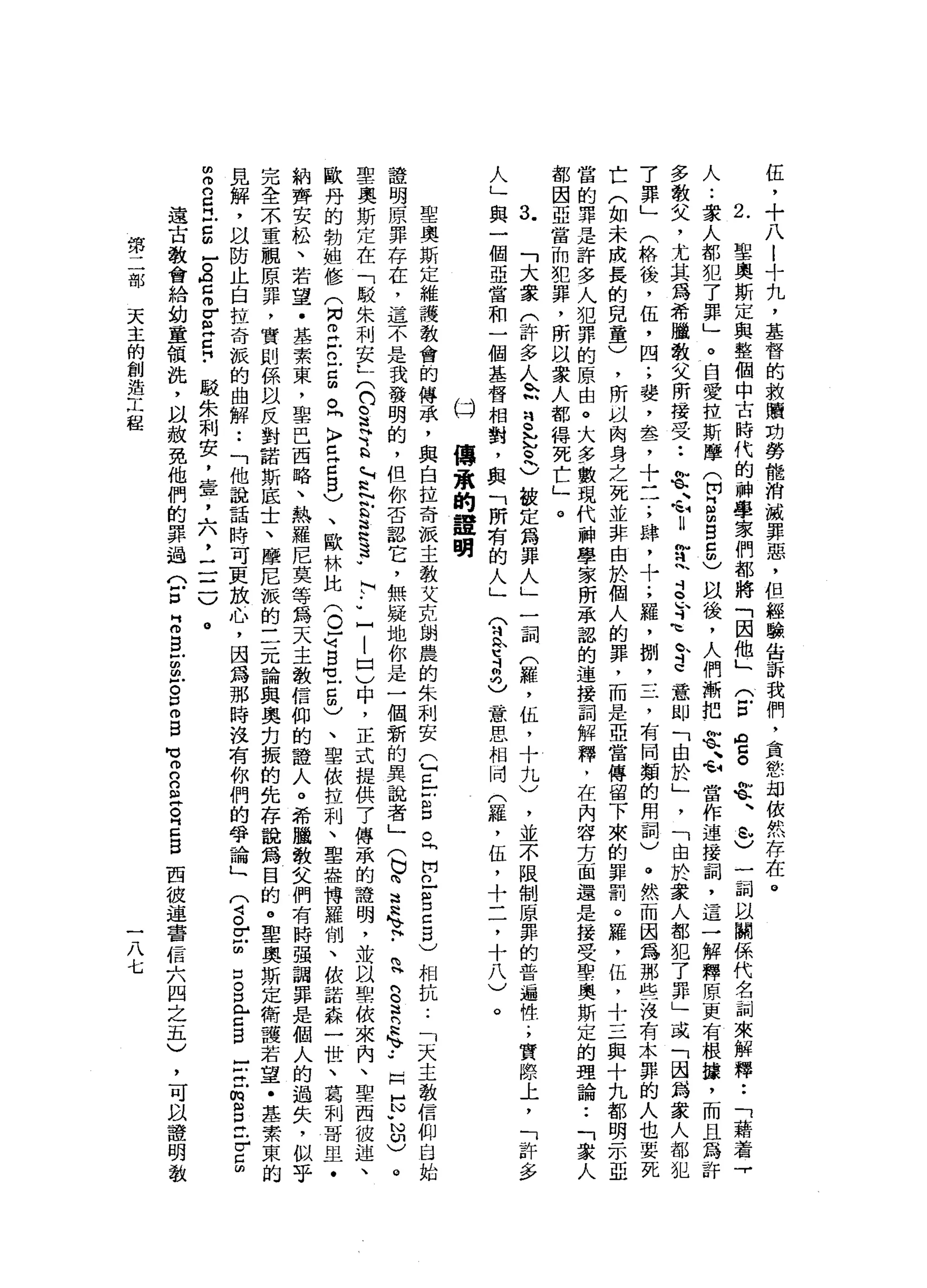 伍
，
十
八
l
十
九
，
基
督
的
救
贖
劫
勞
能
消
滅
罪
惡
，
但
經
驗
告
訴
我
們
，
貪
慾
劫
依
然
存
在
。
2
.
里
奧
斯
定
與
整
個
中
古
時
代
的
神
學
家
們
都
將
「
因
他
」
(
E
a
g
笠
、
心
)
一
祠
以
關
係
代
名
詞
來
解
釋
••
「
藉
著
『
人
.•
眾
人
都
犯
了
罪
」
e
白
愛
拉
斯
摩
(
開
『B
B
5
)
以
後
，
人
們
漸
把
笠
、
心
當
作
連
接
詞
，
這
一
解
釋
原
更
有
根
錢
，
而
且
為
許
多
教
文
，
尤
其
為
希
臘
教
父
所
接
受
••
苦
心
U
甘
m
s
h
d
苛
巳
意
即
「
由
於
」
'
「
由
於
眾
人
都
犯
了
罪
」
或
「
因
為
家
人
都
犯
7
罪
」
(
格
後
，
伍
，
四
;
婪
，
卓
品
了
十
三
.
，
肆
，
十
;
羅
，
捌
，
三
，
有
同
類
的
用
詞
)
。
然
而
因
為
那
些
沒
有
木
罪
的
人
也
要
死
亡
(
如
未
成
長
的
兒
童
)
，
所
以
肉
身
之
死
並
非
由
於
個
人
的
罪
，
而
是
亞
當
傳
留
下
來
的
罪
罰
。
羅
，
伍
，
十
三
與
十
九
都
明
示
亞
當
的
罪
是
許
多
人
犯
罪
的
原
由
。
大
多
數
現
代
神
學
家
所
承
認
的
連
接
詞
解
釋
﹒
在
內
容
方
面
還
是
接
受
聖
奧
斯
定
的
理
論••
「
眾
人
都
因
亞
當
而
犯
罪
，
所
以
眾
人
都
得
死
亡
」
。
q
h
「
大
家
(
許
多
人
h
N
H
S立
叉
)
被
定
為
罪
人
」
一
詞
(
罷
，
伍
，
十
九
)
，
並
不
限
制
原
罪
的
普
遍
性
.
，
實
際
上
，
「
許
多
人
」
與
一
個
亞
當
和
一
個
基
督
相
對
，
與
「
所
有
的
人
」
兮
兮
a
G
意
思
相
同
(
羅
，
伍
，
十
二
，
十
八
)
。
倍
(
傳
承
的
誼
明
聖
奧
斯
定
維
護
教
會
的
傳
承
，
與
自
拉
奇
派
主
教
艾
克
朗
農
的
朱
利
安
己
已
F
S
O
『
開
口
-
B
口
5
)
相
抗
..
「
天
主
教
信
仰
自
始
證
明
原
罪
存
在
，
這
不
是
我
發
明
的
，
但
你
否
認
它
，
無
疑
地
你
是
一
個
新
的
異
說
者
」
(
也
咱
這
忌
、
阿
﹒
R
S
R
R
h
v••
阿
H
Y
N印
)
。
聖
奧
斯
定
在
「
駁
朱
利
安
-
x
n
s苛
b
h
H
h
N
E
E
S
W
i
F
u
-
-
口
)
中
，
正
式
提
供
了
傳
眾
的
證
明
，
並
以
聖
依
來
內
、
聖
西
彼
迫
、
歐
丹
的
勃
姐
修
(
M
N
E古
吉
凶
。
h
k
F
E
C
B
V、
歐
林
比
(
o
s
s
t
5
)
、
聖
依
拉
利
、
聖
盎
博
羅
制
、
依
諾
森
一
世
、
葛
利
哥
旦
﹒
納
齊
安
松
、
若
望
﹒
基
素
束
，
聖
巴
西
略
、
熱
羅
尼
莫
等
為
天
主
教
信
仰
的
證
人
。
希
獵
散
文
們
有
時
強
調
罪
是
個
人
的
過
失
，
似
乎
完
全
末
重
觀
原
罪
，
實
則
係
以
反
對
諾
斯
底
士
、
摩
尼
派
的
三
元
論
與
奧
克
振
的
先
存
說
為
目
的
。
聖
奧
斯
定
衛
護
若
望
﹒
基
素
束
的
見
解
，
以
防
止
自
拉
奇
擬
的
曲
解
..
「
他
說
話
時
可
更
放
心
，
因
為
那
時
沒
有
你
們
的
學
論
」
(
4。
r
u
口
。
口
【 H
E
B
-
-立
的
自
己
r
g
z
2
月
-
5
-
。
告
各
個
卅
日
﹒
駁
朱
利
安
，
壹
'
六
，
二
一
一
)
。
遠
古
教
會
給
幼
童
領
洗
，
以
赦
免
他
們
的
罪
過
(
Z
Z
S
U
泣
。
p
m
B
叮
叮
n
g
g
z
g
回
故
迫
害
信
六
四
之
五
)
第
二
部
天
主
的
創
造
工
程
一
八
七
，
可
以
證
明
教
 