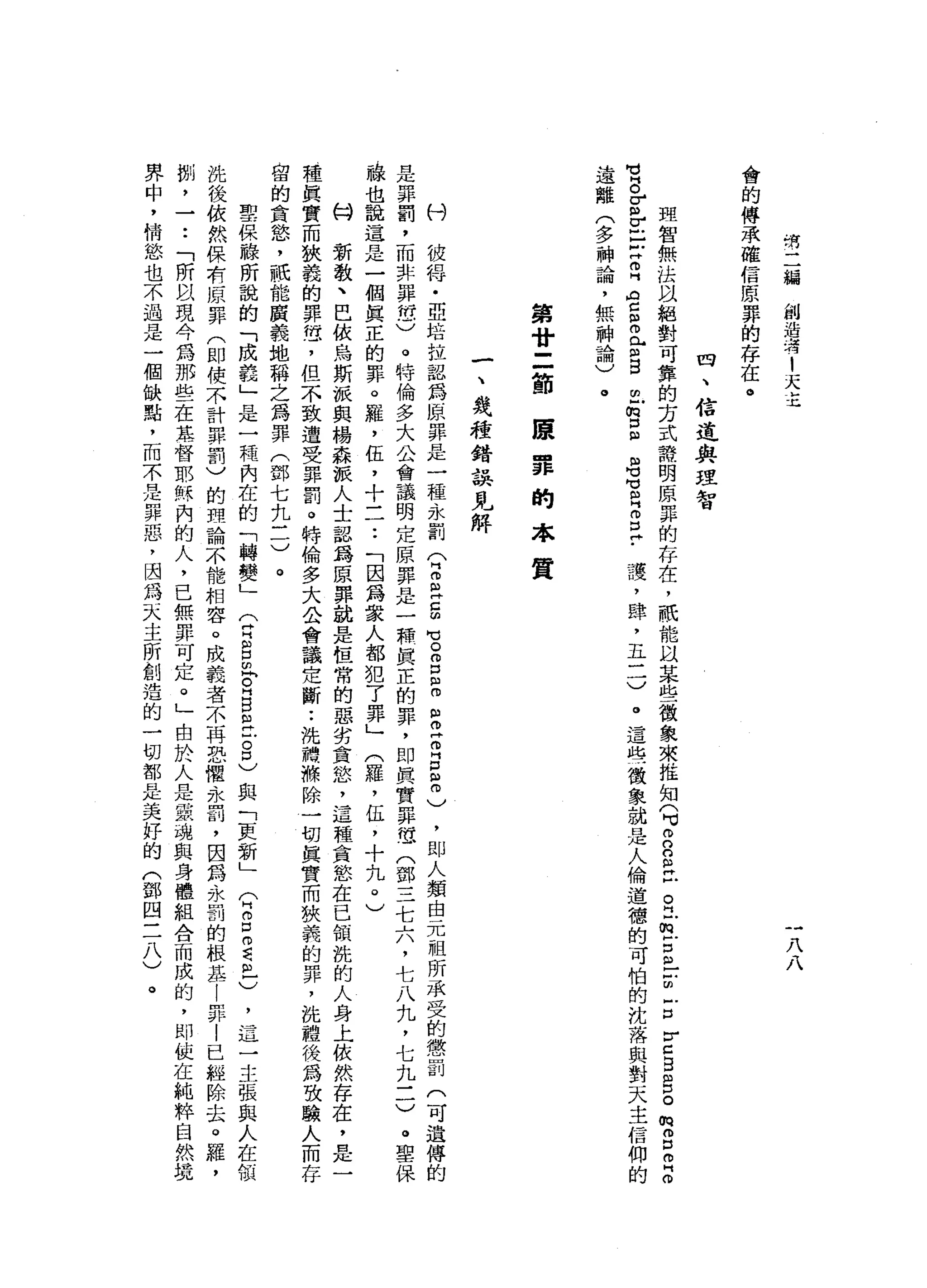 清
二
緝
創
造
﹒
才1
天
主
一
八
八
會
的
傳
承
確
信
原
罪
的
存
在
。
四
、
信
迫
與
理
智
盟
智
無
法
以
絕
對
可
靠
的
方
式
語
明
原
罪
的
存
在
，
祇
能
以
某
些
徵
象
來
推
知9
2
2
丘
。
門
前
戶
口
自
-
z
z
r
z
B
S
。
m
H
g
叩
門
叩
M
M
B
E
r
-
-
Z
Z
內H
C
S
E
B
m
E口
自
阻
咕
咕
阻 H
E
H
﹒
護
，
肆
，
五
一
一
)
。
這
些
徵
象
就
是
人
倫
道
德
的
可
怕
的
沈
落
與
對
天
主
信
仰
的
遠
離
(
多
神
論
，
無
神
論
)
。
第
廿
二
節
康
罪
的
本
質
一
、
錢
種
錯
誤
見
解
付
彼
侮
﹒
亞
培
拉
認
為
原
罪
是
一
種
永
罰
(
2
巴
巴
的
℃
o
g
阻
m
g
z
z
s
)
，
即
人
類
由
元
祖
所
承
受
的
懲
罰
(
可
遺
傳
的
是
罪
罰
，
而
非
罪
位
)
。
特
倫
多
大
公
會
議
明
定
原
罪
是
一
聽
真
正
的
罪
，
即
真
實
罪
恁
(
鄧
三
七
六
，
七
八
九
，
七
九
三
)
。
聖
保
祿
也
說
這
是
一
個
真
正
的
罪
。
羅
，
伍
，
十
一
一••
「
因
為
眾
人
都
犯
了
罪
」
(
羅
，
伍
，
十
九
0
)
何
新
教
、
巴
依
烏
斯
派
與
楊
森
派
人
士
認
為
原
罪
說
是
桓
常
的
惡
劣
貪
怒
，
這
種
貪
慾
在
已
領
說
的
人
身
上
依
然
存
在
，
是
一
種
真
實
而
狹
義
的
罪
憊
，
但
不
致
遭
受
罪
罰
。
特
倫
多
大
公
會
議
定
斷
•.
說
聽
樵
除
一
切
真
實
而
狹
義
的
罪
，
洗
禮
後
為
攻
驗
人
而
存
留
的
貪
慾
'
祇
能
廣
義
地
稱
之
為
罪
(
鄧
七
九
三
)
。
聖
保
融
所
說
的
「
成
義
」
是
一
種
內
在
的
「
轉
變
」
(
白
白
乳
白
白
白
片
古
巴
與
「
更
新
」
(
2
口
而
達
旦
)
，
這
一
主
張
與
人
在
敏
說
後
依
然
保
布
原
罪
(
即
使
不
計
罪
罰
)
的
理
論
不
能
相
容
。
成
義
者
不
再
忍
懼
、
永
罰
，
因
為
永
罰
的
根
基
|
昇
|
已
經
除
去
。
羅
，
棚
，
一
••
「
所
以
現
今
為
那
些
在
萃
督
耶
穌
內
的
人
，
已
無
罪
可
定
。
」
由
於
人
是
靈
魂
與
身
體
組
合
而
成
的
，
即
使
在
純
粹
自
然
琨
界
中
，
情
慾
也
不
過
是
一
個
缺
點
，
而
不
是
罪
惡
，
因
為
天
主
所
創
造
的
一
切
都
是
美
好
的
(
鄧
四
三
八
)
。
 