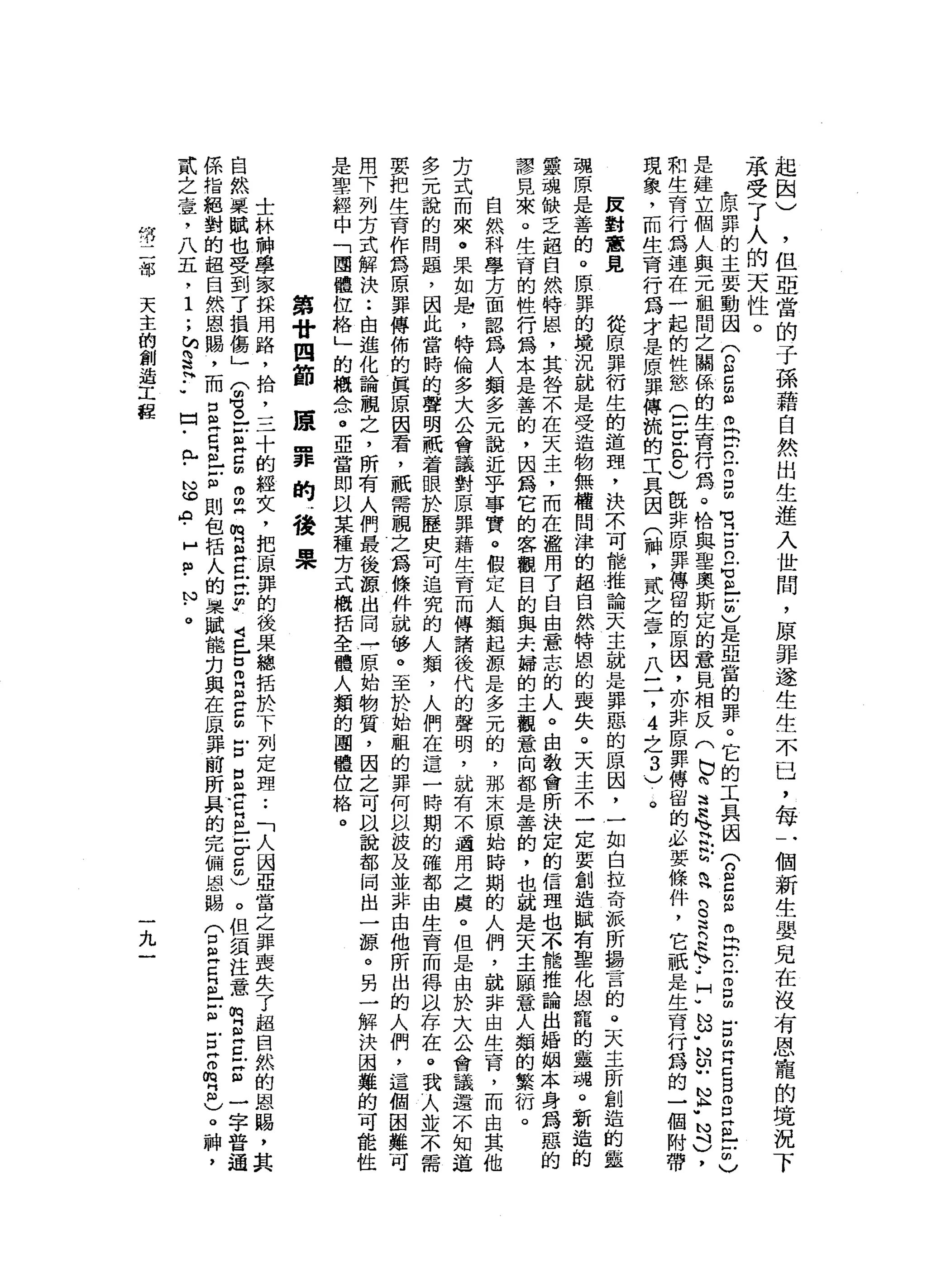 起
國
)
，
但
亞
當
的
于
孫
藉
自
然
出
生
進
入
世
間
，
原
罪
遂
生
生
不
已
，
每
一
個
新
生
嬰
見
在
沒
有
恩
寵
的
境
況
下
承
受
了
人
的
天
才
性
。
L原
罪
的
主
要
動
因
(
的
自
由
自o
h
r
n
E
E
質
古
巴
Z
E
C
是
亞
當
的
罪
。
它
的
工
具
國
(
2
5阻
。
同
去
立
即
口
∞
古
已E
B
E
E
-
凹
的
〉
是
建
立
個
人
與
元
祖
間
之
關
係
的
生
育
行
為
。
恰
與
聖
奧
斯
定
的
意
見
相
反
(
b
h
w
H
H
h
』 V
H吭
吭
旬
問H
E
R
E
-
-
]
[
"
也
u
N
U
U
N
P
N斗
)
，
和
生
育
行
為
蓮
在
一
起
的
性
慾
Q
F
E
C
)旺
非
原
罪
傳
留
的
原
因
，
亦
非
原
罪
傳
留
的
必
要
條
件
，
它
祇
是
生
育
行
為
的
一
個
附
帶
現
象
，
而
生
育
行
為
才
是
原
罪
傅
梳
的
工
具
因
(
神
，
貳
之
壹
，
八
一
7
4
之
3
)
。
反
對
意
見
從
原
罪
衍
生
的
道
理
，
決
示
可
能
推
論
天
主
就
是
罪
惡
的
原
因
，
一
如
白
拉
奇
派
所
揖
言
的
。
天
主
所
創
造
的
靈
魂
原
是
善
的
。
原
罪
的
境
況
就
是
受
造
物
無
權
問
津
的
起
自
然
特
恩
的
喪
失
。
天
主
不
一
定
要
創
造
賦
有
聖
化
恩
寵
的
蠱
諷
。
新
造
靈
魂
缺
乏
超
自
然
特
恩
，
其
咎
不
在
天
主
，
而
在
濫
用
了
自
由
意
志
的
人
。
由
教
會
所
訣
定
的
信
理
也
不
龍
推
論
出
婚
姻
本
身
為
惡
的
謬
見
來
。
生
育
的
性
行
為
本
是
善
的
，
因
為
它
的
客
觀
目
的
與
夫
婦
的
主
觀
意
向
都
是
善
的
，
也
就
是
天
主
頤
意
人
類
的
繁
衍
。
自
然
科
學
方
面
認
為
人
類
多
元
說
近
乎
事
實
。
假
定
人
類
起
源
是
多
元
的
，
那
末
原
始
時
期
的
人
們
，
就
非
由
生
育
，
而
出
其
他
芳
式
而
來
。
果
如
是
，
特
倫
多
大
公
會
議
對
原
罪
藉
生
育
而
傳
請
後
代
的
聲
明
，
就
有
不
過
用
之
處
。
但
是
由
於
大
公
會
議
還
不
知
道
多
元
說
的
問
題
，
因
此
當
時
的
聲
明
祇
著
眼
於
歷
史
可
追
究
的
人
類
，
人
們
在
這
一
時
期
的
確
都
由
生
育
而
得
以
存
在
。
我
可
人
並
不
需
要
把
生
育
作
為
原
罪
傳
佈
的
真
原
因
看
，
祇
需
臨
之
為
條
件
就
修
。
至
於
始
租
的
罪
何
以
技
及
並
非
由
他
所
出
的
人
們
，
這
個
困
難
用
下
列
方
式
解
決
••
由
進
化
論
觀
之
，
所
有
人
們
最
後
源
出
同
→
原
始
物
質
，
因
之
可
以
說
都
同
出
一
源
。
另
一
解
決
困
難
的
可
能
性
是
聖
經
中
「
團
體
位
格
」
的
概
念
。
亞
當
即
以
某
種
芳
式
概
括
全
體
人
類
的
團
體
位
格
。
康
罪
的
，
後
果
第
廿
四
節
士
林
神
學
家
採
用
路
，
拾
，
三
十
的
經
女
，
把
原
罪
的
後
果
總
括
於
下
列
定
理••
「
人
因
亞
當
之
罪
喪
失
了
超
自
然
的
恩
賜
，
其
自
然
栗
賦
也
受
到
了
損
傷
」
(
晶
。
z
a
g
m
m
帥
m叫
S
E
E
m
-
4
巳
口
叩
門
自E
m
戶
口
口
且
眉
目
-
5
5
)
。
但
須
注
意
嗯
旦
旦
E
一
字
普
通
係
指
絕
對
的
超
自
然
恩
賜
，
而
口
旦
旦
丘
吉
則
包
括
人
的
回
頭
賦
能
刃
與
在
一
出
罪
前
所
具
的
完
備
恩
賜
(
口
已
且
已
Z
E
Z
m
E
)
。
神
，
貳
之
堂
，
八
五
﹒
1
.
，
h
§
H
-
w口
﹒
弘
﹒
心
。A
﹒
H
個
-
N
﹒
。
情
二
部
天
主
的
創
造
工
程
九
 