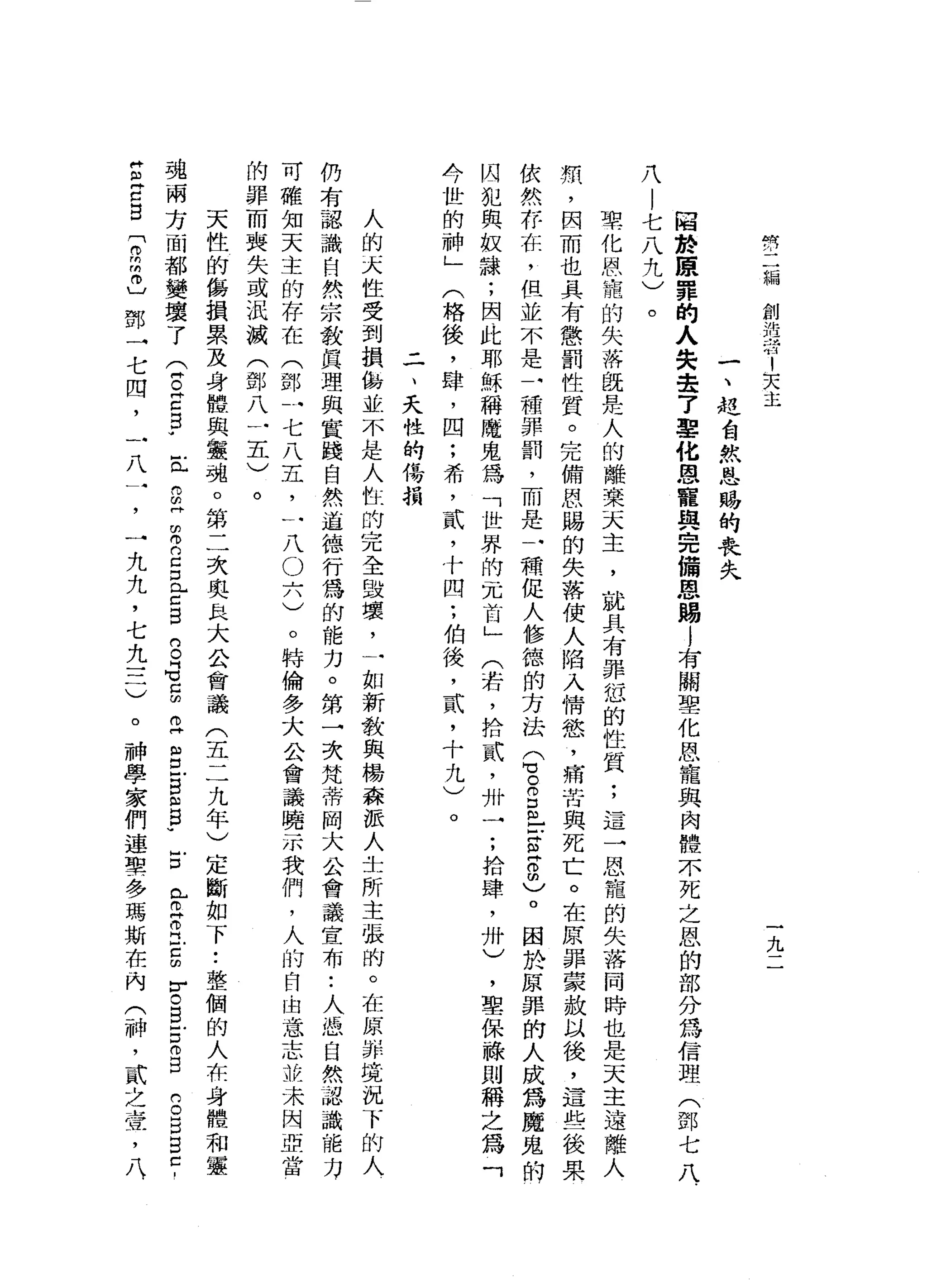 們
二
編
創
抱
有
1
天
主
九
一
、
控
告
然
恩
賜
的
喪
失
回
於
鹿
罪
的
人
失
壹
7
雪
化
恩
寵
與
完
備
恩
賜
l
有
關
聖
化
恩
寵
與
肉
體
不
死
之
恩
的
部
分
為
信
理
(
鄧
七
八
八
|
七
八
九
)
。
聖
化
恩
寵
的
失
落
就
是
人
的
離
茉
天
主
，
就
具
有
罪
恕
的
性
質
;
這
一
恩
寵
的
失
落
同
時
也
是
天
主
遠
離
人
類
，
因
而
也
具
有
懲
罰
性
質
。
完
備
恩
賜
的
失
落
使
人
陷
入
情
慾
'
痛
苦
與
死
亡
。
在
原
罪
豪
放
以
後
，
這
些
後
果
依
然
存
在
，
但
並
不
是
一
種
罪
罰
，
而
是
一
種
促
人
修
德
的
方
法S
E
E
-
-
z
z
m
)
。
困
於
原
罪
的
人
成
為
魔
鬼
的
囚
犯
與
蚊
諒
;
因
此
耶
穌
稱
魔
鬼
為
「
世
界
的
冗
首
」
(
若
，
拾
貳
'
卅
一
;
拾
肆
，
卅
)
，
聖
保
祿
則
稱
之
為
「
今
世
的
神
」
(
格
後
，
肆
，
四
;
希
，
貳
，
十
四
;
伯
後
，
貳
'
十
九
)
二
、
天
性
的
侮
損
人
的
天
性
受
到
損
傷
並
不
是
人
性
的
完
全
毀
壞
，
一
如
新
教
與
楊
森
派
人
去
所
主
張
的
。
在
原
則
并
境
況
下
的
人
仍
有
認
識
自
然
宗
教
真
理
與
實
踐
自
然
道
德
行
為
的
能
力
。
第
一
次
梵
蒂
岡
大
公
會
議
宣
布
:
人
憑
自
然
蒜
識
能
力
可
確
知
天
主
的
存
在
(
鄧
一
七
八
五
，
一
八
O
六
)
。
特
倫
多
大
公
會
議
曉
示
我
們
，
人
的
自
由
意
志
推
未
因
亞
當
的
罪
而
喪
失
或
法
城
(
鄧
八
一
五
)
。
天
性
的
傷
損
累
及
身
體
與
靈
魂
。
第
二
次
奧
且
大
公
會
議
(
五
二
九
年
)
定
斷
如
下•.
整
個
的
人
在
身
體
和
靈
魂
兩
方
面
都
變
壞
了
(
E
E
F
丘
而
且
完
2
D
L
C
B
B
G
E立
g
g
ω
B
W
E
P
H
丹
江
5
r
c
E
E
仰
自
S
E
自
己
，
Z
E
B
r
m
m
巾
〕
鄧
→
七
四
，
一
八
一
，
一
九
九
，
七
九
三
)
。
神
學
家
們
連
單
一
多
瑪
斯
在
內
(
神
，
貳
之
查
，
八
.
 