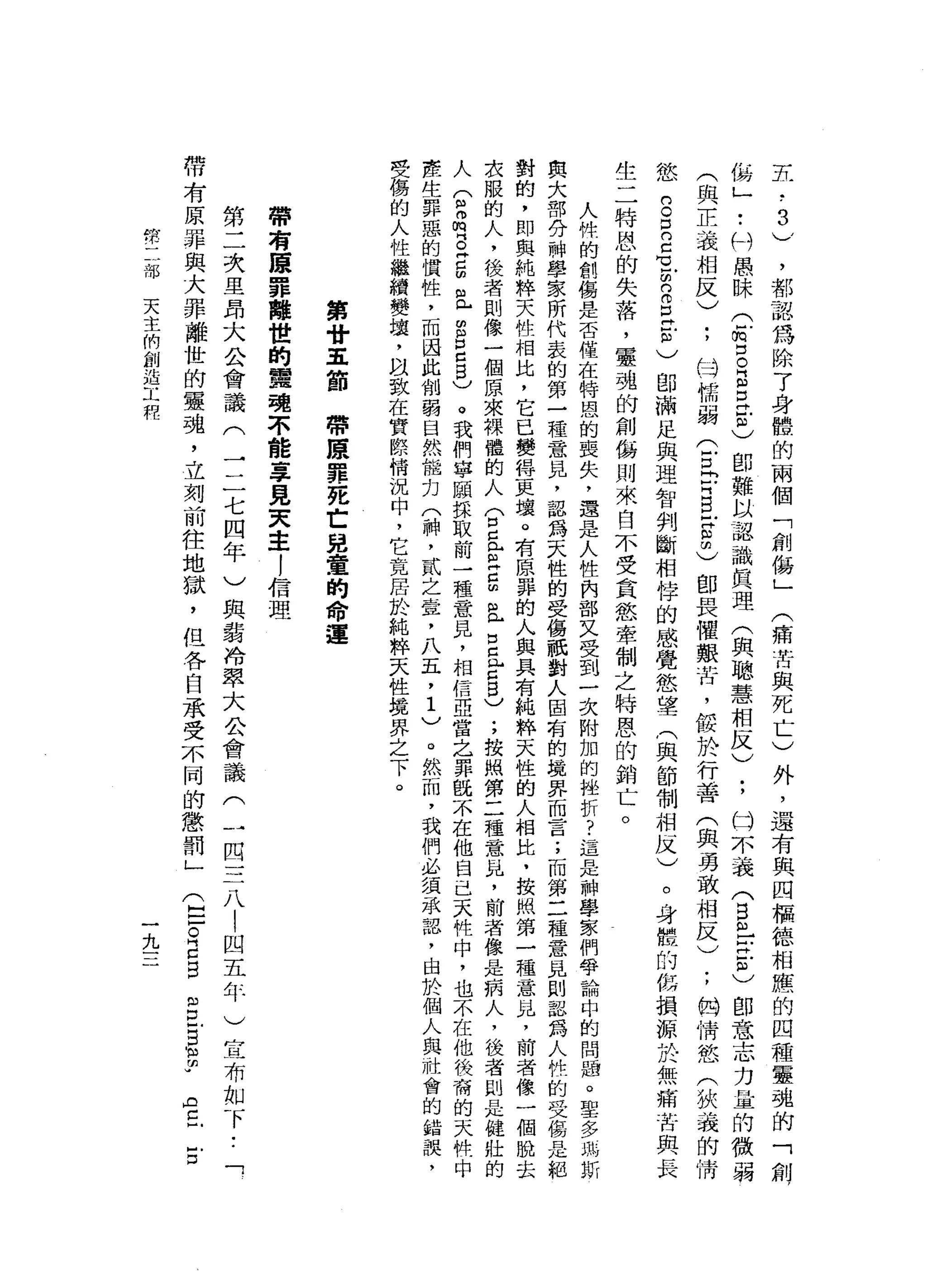 ，
都
認
為
除
了
身
體
的
兩
個
「
創
傷
」
外
，
還
有
與
四
樞
德
相
應
的
四
種
靈
魂
的
「
創
，
侮
」
•.
科
愚
昧
(
F
m
B
E
E
-
m
)
即
難
以
認
識
真
理
(
與
聰
慧
相
反
)
;
均
不
義
(
自
印
出
去
)
即
意
志
力
量
的
微
弱
(
與
正
義
相
反
)
;
的
…
懦
弱
(
E
P
E
E
∞
)
即
畏
懼
艱
苦
，
餒
於
行
善
(
與
勇
敢
相
反
)
;
的
情
慾
(
狹
義
的
情
慾
g
自
己
曳
的B
E
E
)
即
滿
足
與
理
智
判
斷
相
悴
的
感
覺
慾
望
(
與
節
制
相
反
)
。
身
體
的
侮
損
源
於
無
痛
苦
與
長
生
二
特
恩
的
失
落
，
靈
魂
的
創
傷
則
來
自
不
受
貪
慾
牽
制
之
特
恩
的
銷
亡
。
人
悴
的
創
傷
是
否
僅
在
特
恩
的
喪
失
，
還
是
人
性
內
部
又
受
到
一
次
附
加
的
挫
折
?
這
是
神
學
家
們
爭
論
中
的
問
曲
。
聖
多
一
此
斯
與
大
部
分
神
學
家
所
代
表
的
第
一
種
意
見
，
認
為
天
性
的
受
傷
祇
對
人
固
有
的
境
界
而
言
;
而
第
二
種
意
見
則
認
為
人
性
的
受
傷
是
耙
對
的
，
即
與
純
粹
天
牲
相
比
，
它
已
變
揖
一
史
壤
。
有
原
罪
的
人
與
具
有
純
粹
天
性
的
人
相
比
，
按
關
第
一
種
意
見
，
前
者
像
一
個
脫
去
求
服
的
人
，
後
者
則
像
一
個
原
來
裸
體
的
人
(
口
早
已
戶
吉
凶
且
口
且
已5
)
;
按
照
第
二
種
意
品
，
前
者
像
是
病
人
，
後
者
則
是
健
壯
的
人
(
2
唱
。
門
口
明
自 L
S
P
C
B
)
。
我
們
寧
頤
採
取
前
一
種
意
見
，
相
信
亞
當
乞
罪
飯
不
在
他
自
己
天
牲
中
，
也
不
在
他
筷
侖
的
天
性
中
產
生
罪
惡
的
價
牲
，
而
因
此
削
弱
自
然
能
力
(
神
，
貳
之
堂
，
八
五
，
1
)
。
然
而
，
我
們
必
讀
承
認
，
由
於
個
人
與
社
會
的
錯
誤
，
但
磊
的
人
性
繼
賴
變
壤
，
以
致
在
實
際
情
況
中
，
它
竟
居
於
純
粹
天
性
揖
界
之
下
。
五
-
a
3
)
(
痛
苦
與
死
亡
)
第
廿
五
節
帶
康
罪
死
亡
兒
童
的
命
運
帶
有
贖
罪
離
世
的
單
魂
不
能
辜
見
夫
主
!
信
理
第
二
次
里
昂
大
公
會
議
(
一
二
七
四
年
)
與
弱
冷
翠
大
公
會
議
(
帶
有
原
罪
與
大
罪
離
世
的
靈
魂
，
立
刻
前
往
地
獄
，
但
各
自
承
受
不
同
的
懲
罰
」
一
四
三
八
!
四
五
年
)
宣
布
如
下
•.
「
(
臣
。E
B
自
口
同
口
H
m
m
u
AC--D
常
部
天
主
們
創
造
工
程
九
 