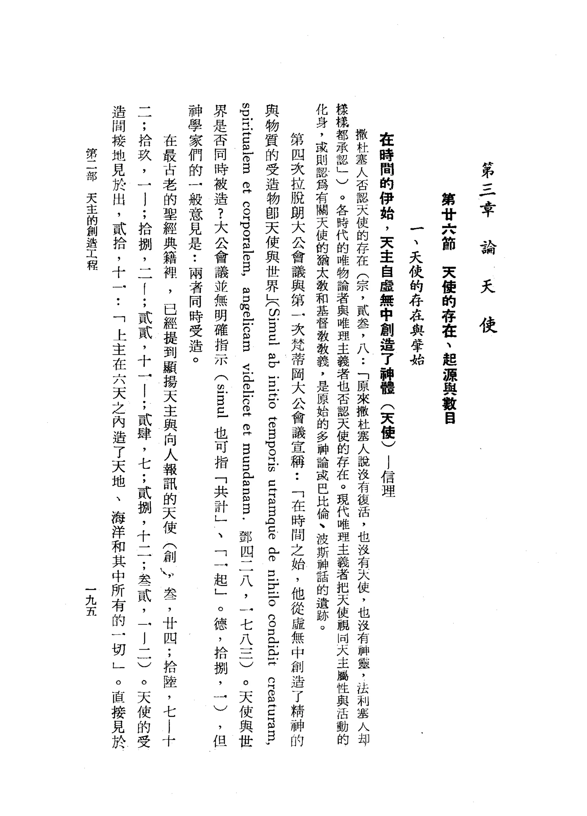 第
三
章
論
夭
使
第
廿
六
節
夫
值
的
存
在
、
起
源
與
數
目
一
、
.
天
使
的
存
在
與
學
抬
在
時
間
的
伊
始
，
天
主
自
虛
無
中
創
造
了
神
體
(
天
使
)
1
信
理
撒
杜
塞
人
否
認
天
使
的
存
在
(
宗
，
貳
盞
，
八••
「
原
來
撤
杜
塞
人
說
沒
有
被
活
，
也
沒
有
一
汰
仗
，
也
沒
有
神
靈
，
品
制
塞
人
扣
押
樣
樣
都
承
認
」
)
。
各
時
代
的
唯
物
論
者
與
唯
盟
主
義
者
也
否
認
天
使
的
存
在
。
現
代
唯
理
主
義
者
把
天
使
祖
同
天
主
屬
性
與
活
動
的
化
身
，
或
則
認
為
有
關
天
使
的
猶
太
教
和
基
督
教
教
義
，
是
原
始
的
多
神
論
或
巴
比
倫
、
波
斯
神
話
的
遺
跡
。
第
四
次
拉
脫
朗
大
公
會
議
與
第
一
次
梵
蒂
岡
大
公
會
議
宣
稱
••
「
在
時
間
之
始
，
他
從
虛
無
中
創
造
了
精
神
的
與
物
質
的
受
造
物
部
天
使
與
世
界
」
(
2自
己
"
F
E
z
-。
信
自
℃
。
門
前E
S
B
A
Z
倚
門
F
E
E
-
。
g
E
巴
拉
m
Z 丘
吉
丘
。
呂
立
S
G
E
m
-
o
B
U
們
】-
m
m丹
已
門
凶
口J
F
W
m
E
m 巳
戶
口m
w
B
i
r
-
-
n早
已
自
己
且
g
m
B
﹒
鄧
四
二
八
，
一
七
八
三
)
。
天
使
與
世
界
是
否
同
時
被
遺
?
大
公
會
議
並
無
明
確
指
示
(
位
自
己
也
可
指
「
共
計
，
」
、
神
學
家
們
的
一
般
意
見
是
•.
兩
者
同
時
受
造
。
在
最
古
老
的
聖
經
典
籍
裡
'
已
經
提
到
顯
揚
天
主
與
向
人
報
訊
的
天
使
(
創
川
套
，
廿
四
;
拾
陸
，
七
l
十
一
了
，
拾
玖
，
一l
;
拾
捌
'
二
1
;
貳
貳
'
十
一
|
;
貳
肆
，
七
;
貳
捌
'
十
一
一
;
怠
一
貳
，
一
l
一
一
)
。
天
使
的
受
造
間
接
地
見
於
出
，
貳
拾
，
十
一
••
「
上
主
在
六
天
之
內
造
了
天
地
、
海
洋
和
其
中
所
有
的
一
切
」
。
直
接
見
於
「
一
起
」
。
德
，
拾
捌
，
一
)
但
然
二
部
天
主
的
創
造
工
程
一
九
五
 