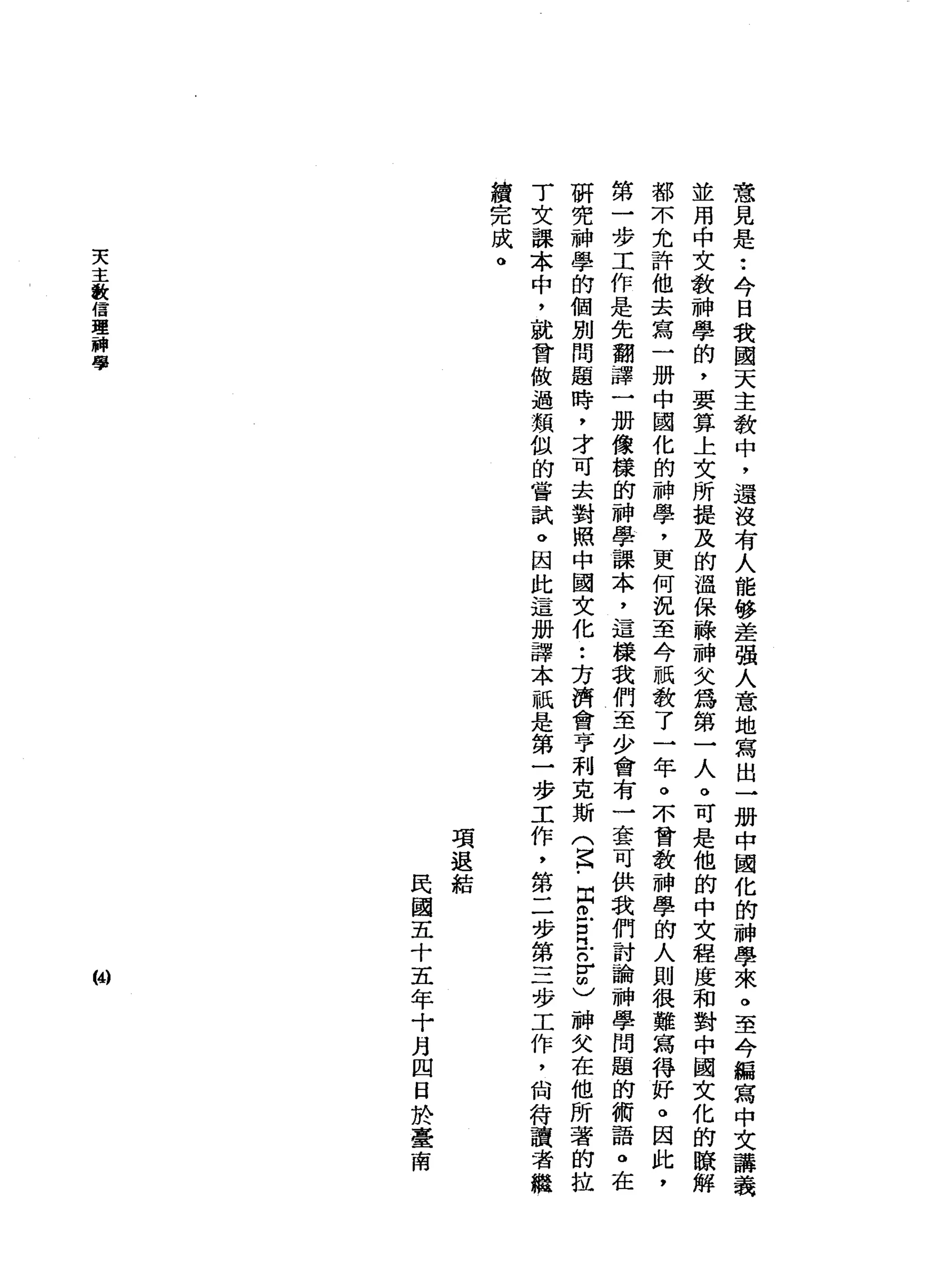 意
見
是
•.
今
日
我
國
天
主
教
中
，
還
沒
有
人
能
移
差
強
人
意
地
寫
出
一
珊
中
國
化
的
神
學
來
。
至
今
編
寫
中
文
講
義
並
用
中
文
教
神
學
的
，
要
算
上
文
所
提
及
的
溫
保
蘇
神
文
為
第
一
人
。
可
是
他
的
中
文
程
度
和
對
中
國
文
化
的
暸
都
不
允
許
他
去
寫
一
冊
中
國
化
的
神
學
，
更
何
況
至
今
祇
教
了
一
年
。
不
會
教
神
學
的
人
則
很
難
寫
得
好
。
因
此
，
第
一
步
工
作
是
先
翻
譯
一
姆
像
樣
的
神
學
課
本
，
這
樣
我
們
至
少
會
有
一
套
可
供
我
們
討
論
神
學
問
題
的
術
語
。
在
研
究
神
學
的
個
別
問
題
時
，
才
可
去
對
照
中
國
文
化
•.
方
濟
會
亨
利
克
斯
(
去
﹒
同
仿
古
巴
品
品
神
父
在
他
所
著
的
拉
T
文
課
本
中
，
就
會
做
過
類
似
的
嘗
試
。
因
此
這
冊
譯
本
祇
是
第
一
步
工
作
，
第
二
步
第
三
步
工
作
，
尚
符
讀
者
繼
續
完
成
。
項
退
結民
國
五
十
五
年
十
月
四
日
於
臺
南
天
主
教
信
理
一
神
學
(4)
 