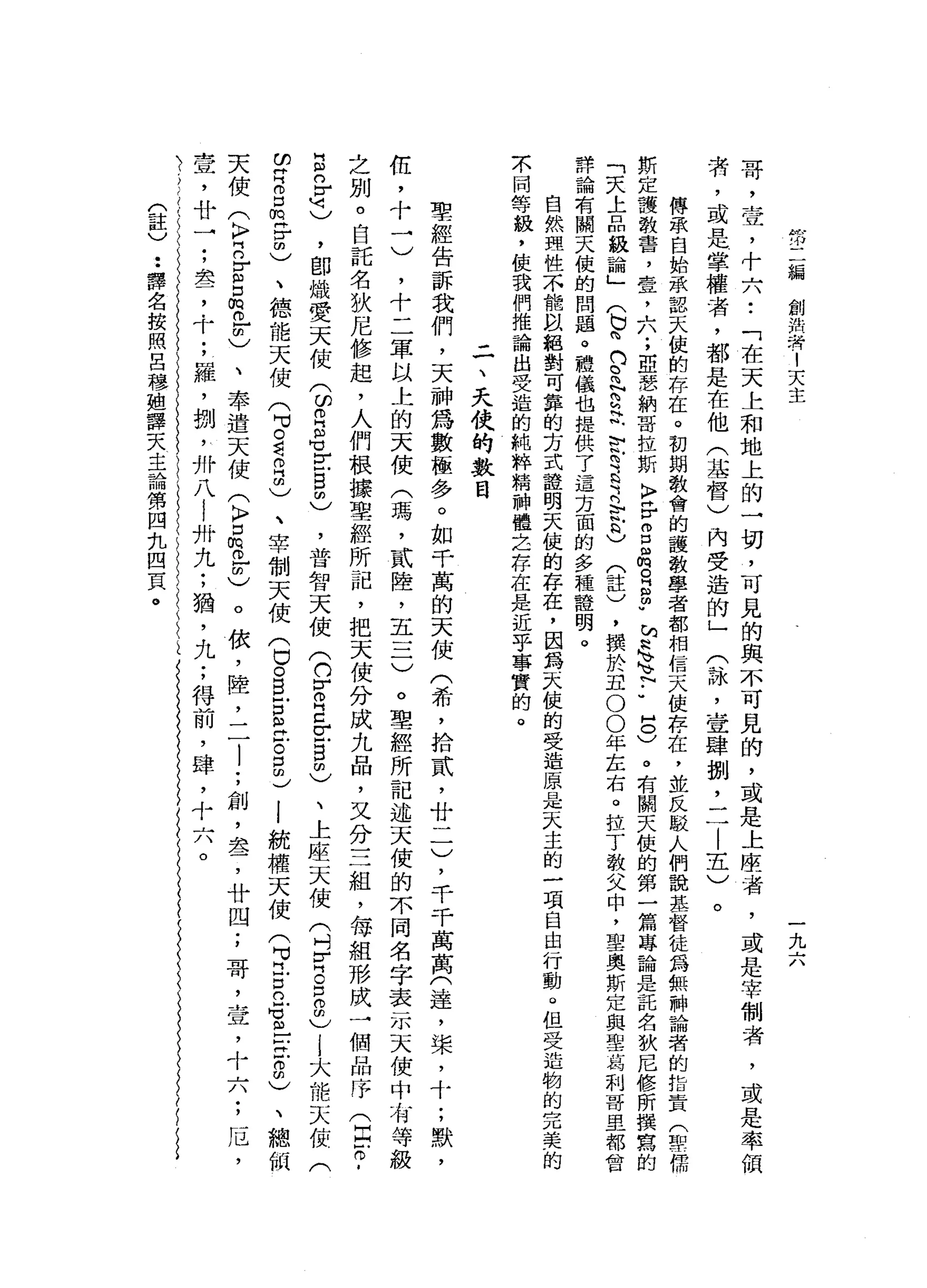 ffi
編
創
泊
者
!
天
主
一
九
六
哥
，
壺
，
十
六
••
「
在
天
上
和
地
上
的
一
切
，
可
見
的
與
不
可
見
的
，
或
是
上
座
者
，
或
是
宰
制
者
，
或
是
率
領
者
，
或
是
掌
權
者
，
都
是
在
他
(
基
督
〉
內
受
造
的
」
(
詠
'
壹
肆
捌
'
二
|
五
)
。
傳
眾
自
始
承
認
天
使
的
存
在
。
初
期
教
會
的
護
教
學
者
都
相
信
天
使
存
在
，
並
反
駁
人
們
說
基
督
徒
為
無
神
論
者
的
指
責
(
聖
儒
斯
定
護
教
書
，
壹
，
A
n
u
.
，
亞
瑟
納
哥
拉
斯
K
F岳
3
個
m
o
g
帥
"
站
軸
心
』
U
N
-
-
8
)。
有
闊
天
使
的
第
一
篇
專
論
是
託
名
狄
尼
修
所
撰
寫
的
「
天
上
品
級
論
」(
b峙
的
。
問N
S
H帆
〉
叭m
E
E
R
R
H
)
(
註
)
，
撰
於
丑
。
0
年
左
右
。
拉
丁
教
父
中
，
聖
奧
斯
定
與
聖
葛
和
哥
里
都
會
詳
論
有
關
天
使
的
問
題
。
禮
儀
也
提
供
了
這
方
面
的
多
種
種
明
。
自
然
理
性
不
能
以
絕
對
可
靠
的
方
式
證
明
天
使
的
存
在
，
因
為
天
使
的
受
造
原
是
天
主
的
一
項
自
由
行
動Q
但
受
造
物
的
完
美
的
示
同
等
級
，
使
我
們
推
論
出
受
造
的
純
粹
精
神
體
告
存
在
是
近
乎
事
實
的
。
二
、
天
俠
的
數
目
聖
經
告
訴
我
們
，
天
神
為
數
極
多
。
如
干
萬
的
天
使
(
希
，
拾
貳
'
廿
一
一
)
，
千
千
萬
萬
(
達
，
棠
，
十
;
默
，
伍
，
十
一
)
，
十
二
軍
以
上
的
天
使
(
瑪
'
貳
陸
，
五
一
二
)
。
聖
經
所
記
述
天
使
的
不
同
名
字
表
示
天
使
中
有
等
級
之
別
。
自
託
名
狄
尼
修
起
，
人
們
根
據
聖
經
所
記
，
把
天
使
分
成
九
品
，
又
分
三
組
，
每
組
形
成
一
個
品
序
(
臣
。
­
E
n
r
M
刊
)
，
即
熾
愛
天
使
(
印
巴
晶
宮
自
由
)
，
普
智
天
使
(
約
r
o
E
E
自
由
)
、
上
座
天
使
(
叫
宵
。
E
m
)
j大
能
天
使
(
2
月
口
悅
耳
由
)
、
德
能
天
使
(
可
。
看
自
由
)
、
宰
制
天
使
(
白
O
B
E
E
F
。
g
d
l
統
權
天
使
(
可
門
戶
口
已
M
M
m
E
Z
m
)
、
總
師
天
使
(
〉
門
的
古
口
俏
的
-
m
)、
奉
遣
天
使
(
K
F
口
悅
。 -
m
)。
依
，
陸
，
二
l
;
創
，
差
，
廿
四
;
哥
，
壺
，
十
六
;
厄
'
壹
'
廿
→
;
差
，
十
;
羅
，
捌
'
卅
八
!
卅
九
;
猶
'
九
;
得
前
，
肆
，
十
六
。
(
註
)
••
譯
名
按
照
呂
穆
姐
譯
天
主
論
第
四
扎
四
頁
。
 