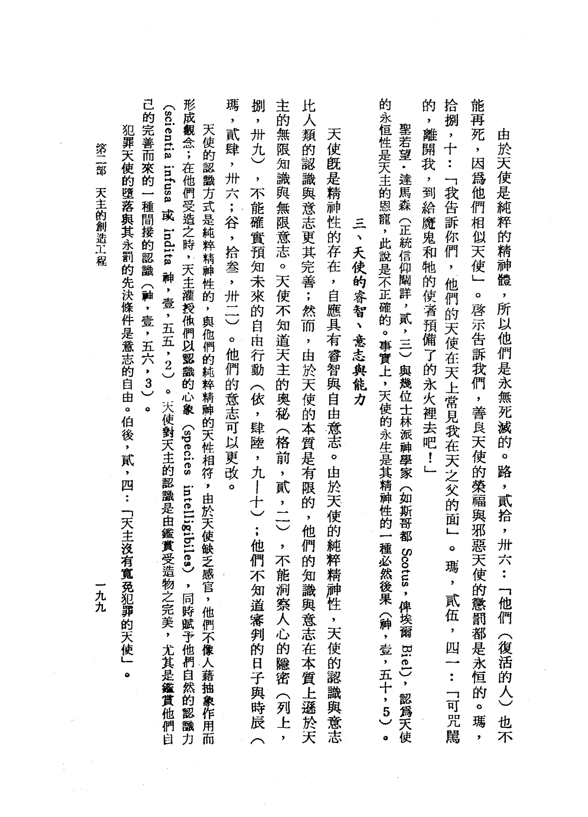 由
於
天
使
是
純
粹
的
精
神
體
，
所
以
他
們
是
永
無
死
誠
的
。
路
，
貳
拾
，
卅
六••
「
他
們
(
復
活
的
人
)
也
不
能
再
死
，
因
為
他
們
相
似
天
使
」
。
啟
示
告
訴
我
們
，
善
良
天
使
的
榮
福
與
邪
惡
天
便
的
懲
罰
都
是
永
恆
的
。
瑪
'
拾
捌
'
十
••
「
我
告
訴
你
們
，
他
們
的
天
使
在
天
上
常
見
我
在
天
之
欠
的
面
」
。
瑪
'
貳
伍
，
由
一
••
「
可
咒
罵
的
，
離
開
我
，
到
給
魔
鬼
和
牠
的
使
者
預
備
了
的
永
火
裡
去
吧
!
」
里
若
望
﹒
達
馬
森
(
正
統
信
仰
闢
詳
，
貳
'
三
)
與
幾
位
士
林
被
神
學
家
(
如
斯
哥
都
曾
早
已
帥
，
俾
埃
爾
切
古
戶
)
，
都
露
天
使
的
永
恆
性
是
天
主
的
恩
寵
，
此
說
是
不
正
確
的
。
事
實
上
，
天
俊
的
永
生
是
其
精
神
性
的
一
種
、
必
然
後
果
(
神
，
章
，
五
十
，
5
)
。
三
一
、
夭
使
的
睿
智
、
意
志
與
能
力
天
使
既
是
精
神
性
的
存
在
，
自
應
具
有
睿
智
與
自
由
意
志
。
由
於
天
使
的
純
粹
精
神
性
，
天
使
的
認
識
與
意
志
比
人
類
的
認
識
與
意
志
更
其
完
善
;
然
而
，
由
於
天
使
的
本
質
是
有
限
的
，
他
們
的
知
識
與
意
志
在
本
質
上
遜
吼
叫
天
主
的
無
限
知
識
與
無
限
意
志
。
天
使
不
知
道
天
主
的
奧
動
(
格
前
，
貳
二
一
)
，
不
能
洞
察
人
心
的
隱
密
(
列
上
，
捌
'
卅
九
)
，
不
能
確
實
預
知
未
來
的
自
由
行
動
(
依
，
肆
陸
，
九
!
十
)••
他
們
不
知
道
審
判
的
日
子
與
時
辰
(
瑪
'
貳
肆
，
卅
六
;
谷
，
拾
盞
，
卅
一
一
)
。
他
們
的
意
志
可
以
更
改
。
天
使
的
認
識
方
式
是
純
粹
精
神
性
的
，
與
他
們
的
純
粹
精
神
的
天
性
相
符
，
由
於
天
使
缺
乏
感
官
，
他
們
不
像
人
藉
抽
象
作
用
而
形
成
觀
A念
;
在
他
們
受
造
之
時
，
天
主
權
提
你
們
閻
麗
識
的
心
象
(
的
可
而
已
g
E
Z
E
但
Z
Z
忌
，
問
時
賦
予
他
們
自
然
的
認
動
力
合
丘
。E
E
E
P
扭
曲
或
E
E
Z
神
，
壺
，
五
五
，
2
)
。
天
使
對
天
主
的
認
識
是
由
鑑
黨
受
造
物
之
完
美
，
尤
其
是
繼
賞
他
們
自
已
的
完
善
而
來
的
一
種
間
接
的
認
識
(
恥
，
壹
，
五
六
，3
)
。
犯
罪
天
俊
的
墮
落
與
其
永
罰
的
先
決
條
件
是
意
志
的
自
由
。
伯
後
，
貳
'
四••
「
天
主
沒
有
寬
免
犯
罪
的
天
使
」
。
第
二
部
天
主
的
創
造
工
程
一
九
九
 