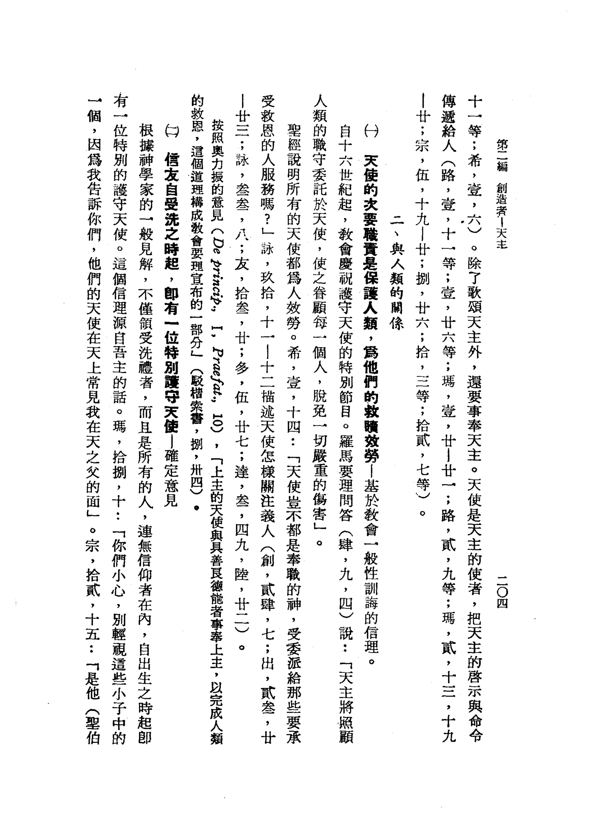 第
二
偏
創
造
者
1
天
之
二
O
四
十
一
等
;
希
，
堂
，
六
)
。
除
7
歌
頌
天
主
外
，
還
要
事
奉
天
主
。
天
使
是
天
主
的
使
者
，
把
天
主
的
啟
示
與
命
令
傳
遞
給
人
(
路
，
壺
，
十
一
等
;
查
，
廿
六
等
;
瑪
'
壺
，
廿i
廿
→
;
路
，
貳
'
九
等
;
瑪
'
貳
，
十
三
，
十
九
|
廿
;
宗
，
伍
，
十
九
l
廿
;
捌
'
廿
六
;
拾
，
三
等
;
拾
貳
'
七
等
)
。
-
一
、
典
人
類
的
關
你
付
欠
佳
的
次
要
職
責
是
保
護
人
類
，
為
他
們
的
教
贖
強
勢l
基
於
教
會
一
般
性
訓
誨
的
信
理
。
自
十
六
世
紀
起
，
教
會
慶
祝
護
守
天
使
的
特
別
節
目
。
羅
馬
要
理
問
答
(
肆
，
九
，
四
〉
說
:
「
天
主
將
照
顧
人
類
的
職
守
委
託
於
天
使
，
使
之
眷
顧
每
一
個
人
，
脫
免
一
切
嚴
重
的
傷
害
」
。
聖
經
說
明
所
有
的
天
使
都
為
人
敷
勞
。
希
，
壺
，
十
四
•.
「
天
使
豈
不
都
是
奉
職
的
神
，
受
委
派
給
那
些
要
承
受
教
恩
的
人
服
務
嗎
?
」
、
站
，
玖
拾
，
十
7
..l
十
二
描
述
天
使
怎
樣
關
注
義
人
(
創
，
貳
肆
，
七
;
出
，
武
盞
，
廿
l
廿
三
;
詠
，
盡
盞
，
八
;
友
，
拾
盞
，
廿
;
多
，
伍
，
廿
七
;
達
，
盞
，
四
丸
，
陸
，
廿
一
一
)
。
按
照
奧
出
振
的
意
見
(
b
n
h
v
3
.
法
n
H》
.•
門
"
N
U、
a
」
￡
.•
8
)
，
「
上
主
的
夫
便
與
具
善
良
德
龍
者
專
攀
上
主
，
割
完
成
人
類
的
救
盟
，
這
個
道
理
構
成
教
會
要
理
宣
布
的
一
部
分
」
(
毆
棺
索
響
，
捌
'
卅
四
〉
﹒
臼
緝
毒
自
覺
翁
之
時
起
，
即
有
-
位
特
別
護
守
夫
值
l
確
定
意
見
根
接
神
學
家
的
→
般
見
解
，
不
僅
領
受
法
體
者
，
而
且
是
所
有
的
人
，
連
無
信
仰
者
在
內
，
自
出
生
之
時
起
即
有
一
位
特
別
的
護
守
天
使
。
這
個
信
理
源
自
吾
主
的
話
。
瑪
'
拾
捌
'
十
••
「
你
們
小
心
，
別
輕
觀
這
些
小
于
中
的
→
個
，
因
為
我
告
訴
你
們
，
他
們
的
天
使
在
天
上
常
見
我
在
天
之
欠
的
面
」
。
宗
，
拾
貳
，
十
五
••
「
是
他
(
草
伯
 
