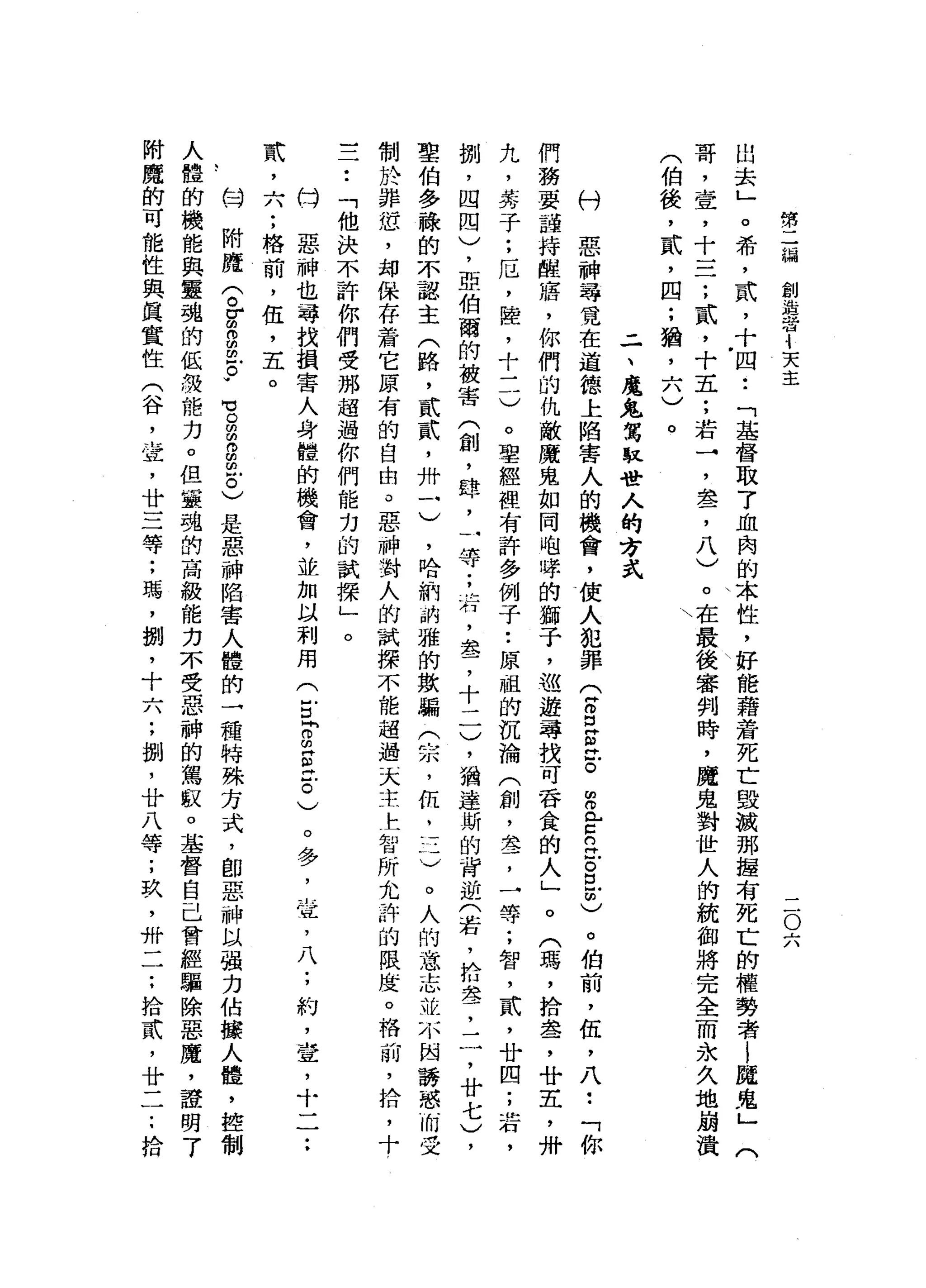 第
三
編
創
造
出
也4
天
主
二
O
六
出
去
」
。
希
，
貳
，
十
四
•.
「
基
督
取
7
血
肉
的
本
性
，
好
能
藉
著
死
亡
毀
誠
那
揖
有
死
亡
的
權
勢
者
|
魔
鬼
」
(
哥
，
壺
，
十
二
一
;
貳
'
十
五
;
若
→
'
盞
，
八
)
。
在
最
後
審
判
時
，
魔
鬼
對
世
人
的
統
御
將
完
全
而
永
久
地
嵐
潰
(
伯
後
，
貳
，
四
;
猶
，
六
)
。

-
一
、
魔
鬼
駕
駐
管
人
的
方
式
ω
U
惡
神
尋
覓
在
道
德
上
陷
害
人
的
機
會
，
使
人
犯
罪
(
古
巴
巴
。
完
全
怠
。
且
師
)
。
伯
前
，
伍
，
八
••
「
你
們
務
要
謹
持
醒
膺
，
你
們
的
仇
敵
魔
鬼
如
同
咆
啤
的
獅
子
，
巡
遊
尋
找
可
吞
食
的
人
」
。
(
瑪
'
拾
盞
，
廿
五
，
卅
九
，
芬
子
;
厄
'
陸
，
十
一
一
)
。
聖
經
裡
有
許
多
例
子
•.
原
姐
的
沉
淪
(
創
，
差
，
一
等
;
智
，
貳
'
廿
四
;
若
，
捌
'
四
四
)
，
亞
伯
爾
的
被
害
(
創
，
肆
，
一
等
;
有
，
盞
，
十
一
一
)
，
猶
達
斯
的
背
逆
(
若
，
拾
差
，
二
，
廿
七
)
，
聖
伯
多
祿
的
不
認
主
(
路
，
貳
貳
'
卅
一
)
，
哈
納
的
雅
的
數
騙
(
宗
，
伍
，
三
)
。
人
的
意
志
就
不
國
誘
惑
而
受
制
於
捧
恕
，
均
保
存
甘
肅
它
原
有
的
自
由
。
惡
神
對
人
的
試
探
不
能
超
過
天
主
上
智
所
允
許
的
限
度
。
格
前
，
拾
，
十
一
于
﹒
「
他
決
不
許
你
們
受
那
超
過
你
們
能
力
的
試
探
」
。
仿
…
惡
神
也
尋
找
損
害
人
身
體
的
機
會
，
並
加
以
利
用
(
E
h
g
g泣
。
)
。
多
，
宜
，
八
;
約
，
壺
，
十
一
一••
武
，
六
;
格
前
，
伍
，
五
。
臼
附
魔
(
。
r
m
m凹
的
戶
。
.
℃
o
g
g
泣
。
)
是
惡
神
陷
害
人
體
的
一
種
特
殊
方
式
，
即
惡
神
以
強
力
佔
據
人
體
，
控
制
人
體
的
機
能
與
靈
魂
的
低
提
能
力
。
但
靈
魂
的
高
級
能
力
不
受
惡
神
的
駕
寂
。
基
督
自
己
曾
經
驅
除
惡
魔
，
證
明
了
附
魔
的
可
能
性
與
其
實
性
(
谷
，
壺
，
廿
三
等
;
瑪
'
捌
，
十
六
;
捌
'
廿
八
等
;
玖
'
卅
一
一
.•
拾
貳
'
廿
一
一.•
拾
 