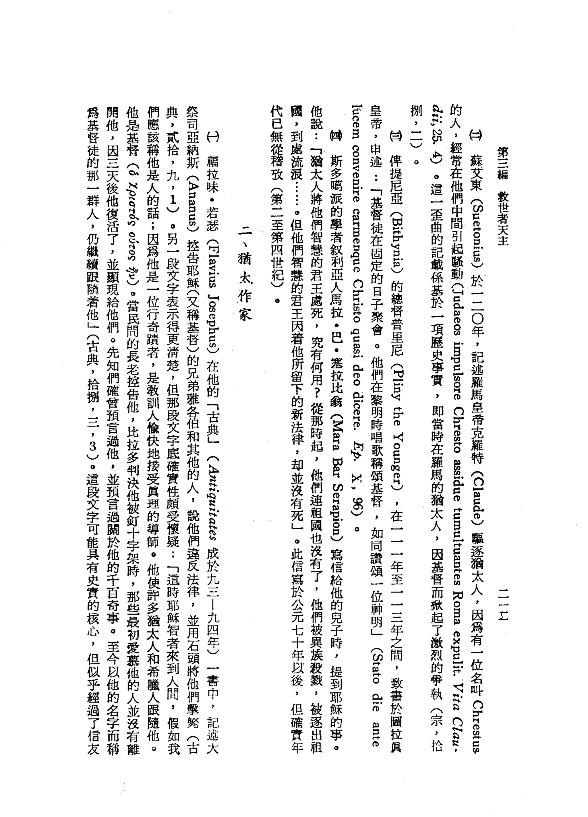 第
三
編
教
世
者
天
主
一
一
一
立
M
H
蘇
艾
東
(
ω口
而
古
巴5
)
於
一
二
0
年
，
記
述
羅
馬
皇
帝
克
羅
特
(
2
2
肉
同
志
驅
逐
猶
太
人
，
因
為
有
一
位
名
叫n
r
z
m
E
F
的
人
，
經
常
在
他
們
中
間
引
起
騷
動(
H
E
r
m
s
-
B
Z
g
B
S
S
Z
S
缸
g
z
g
E
S
Z
m
m
。
2
詩
句
C
E
-
-
S
E
G
g
­
忌
妒
N
U﹒
A牌
)
。
這
一
歪
曲
的
記
載
係
基
於
一
項
歷
史
事
實
，
即
當
時
在
羅
馬
的
猶
太
人
，
因
基
督
而
掀
起
了
激
烈
的
學
執
(
宗
，
拾
捌
'
三
)
開
俾
提
尼
亞
(
切
需
H
H
U
B
-
志
的
總
督
普
里
尼
(
旦
戶
口
可H
r
m
J門
。
自
口m 芯
片
)
，
在
一
一
一
年
至
一
一
三
年
之
間
，
致
書
於
圖
拉
民
皇
帝
，
申
述
••
「
基
督
徒
在
固
定
的
日
子
聚
會
。
他
們
在
黎
明
時
唱
歌
稱
頌
基
督
，
如
同
讚
頌
一
位
神
明
」
(
ω
Z
Z
含
而
且
E
m
-
c
n
m
g
g
g
g
叩
門
。n
n
門
B
S
G
口
。
n
r
H
E
。
。
c
g
戶
已
開
。
忌
。
相2
.
崗
、.
M
m
w
8
)。
帕
斯
多
喝
誠
的
學
者
敘
利
亞
人
馬
拉
﹒
巴
﹒
塞
拉
比
翁
(
Z
m
E切
自
ω
叩
門
名
古
巴
寫
宿
給
他
的
兒
子
峙
，
提
到
耶
穌
的
事
。
他
說
:
「
猶
太
人
將
他
們
智
慧
的
君
王
處
死
，
究
有
何
用
?
從
那
時
起
，
他
們
連
祖
國
也
沒
有
了
，
他
們
被
異
接
殺
戮
，
故
逐
出
祖
國
，
到
處
流
浪
••.•.•
。
但
他
們
智
慧
的
君
主
因
看
他
所
留
下
的
新
法
律
，
甜
並
沒
有
死
」
。
此
信
寫
於
公
元
七
十
年
自
後
，
但
確
實
年
代
已
無
從
稽
弦
(
第
二
至
第
四
世
紀
〉
。
-
一
、
猶
太
作
家
刊
稿
拉
味
﹒
若
瑟
(
E
R
戶
口
回
』
自
即
可
押
回
5
)
在
他
的
「
古
典
」
〈
k
g
紅
心
思
念
巴
巴
成
於
九
三
|
九
四
年
)
一
書
中
，
記
述
大
學
司
亞
納
斯
(
〉
口
8
5
)
控
告
耶
穌
(
文
稱
基
督
)
的
兄
弟
雄
各
伯
和
其
他
的
人
，
說
他
們
違
反
法
律
，
並
用
石
頭
將
他
們
擊
斃
(
古
典
，
貳
拾
，
丸
，
1
)
。
目
一
段
文
字
表
示
得
更
清
楚
，
但
那
段
文
字
底
確
實
性
頗
受
懷
疑••
「
這
時
耶
穌
智
者
來
到
人
間
，
假
如
我
們
應
該
稱
他
是
人
的
話
;
因
為
他
是
一
位
行
奇
蹟
者
，
是
教
訓
人
愉
快
地
接
受
真
理
的
導
師
。
他
使
許
多
猶
太
人
和
希
聽
人
跟
隨
他
。
他
是
基
督
Q
H
E
R
r
-
r
s
?
)
。
當
民
間
的
長
老
控
告
他
，
比
拉
多
判
決
他
被
釘
十
字
架
時
，
那
些
最
初
墅
里
他
的
人
並
沒
有
離
開
他
，
因
三
天
後
他
復
活
了
，
並
顯
現
給
他
們
。
先
知
們
確
會
預
言
過
他
，
並
預
言
過
關
於
他
的
千
百
奇
事
。
至
今
以
他
的
名
字
而
稱
為
基
腎
徒
的
那
一
群
人
，
仍
繼
續
跟
閑
著
他
」
(
古
典
，
拾
捌
'
一
-
7
3
)
。
這
段
文
字
可
能
具
有
史
實
的
揖
心
，
但
似
乎
組
過
了
信
友
 