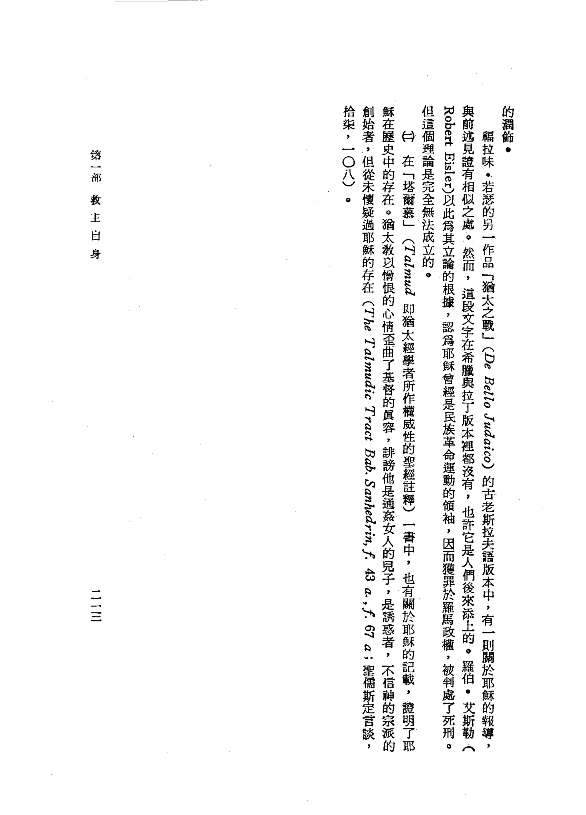 的
潤
飾
﹒
福
拉
味
﹒
若
瑟
的
男
一
作
品
「
猶
太
之
戰
」
(
b時
切
問
N
E
H
H
h
h
h
h
H
吭
吭
己
的
古
老
斯
拉
夫
語
版
本
中
，
有
一
則
關
於
耶
穌
的
報
導
，
與
前
述
見
證
有
相
似
之
處
。
然
而
，
這
投
文
字
在
希
臘
與
拉
了
版
本
姐
都
沒
有
，
也
許
它
是
人
們
後
來
添
上
的
。
羅
伯
﹒
艾
斯
勒
《
M
N
o
g
a間
已
叩
門
)
以
此
為
其
立
論
的
根
攘
，
認
但
同
耶
穌
會
經
是
民
接
革
命
運
動
的
領
袖
，
因
而
獲
罪
於
羅
馬
政
權
，
被
判
處
7
死
刑
。
但
這
個
理
論
是
完
全
無
法
成
立
的
。
的H
在
「
塔
爾
慕
」
(
叫
a
h
H
N
這
位
h
h
即
猶
太
輕
學
者
所
作
權
威
性
的
聖
經
註
釋
)
一
書
中
，
也
有
關
於
耶
穌
的
記
載
，
證
明
了
耶
穌
在
歷
史
中
的
存
在
。
猶
太
教
自
憎
恨
的
心
情
歪
曲
了
基
督
的
真
容
，
詳
謗
他
是
通
姦
女
人
的
見
子
，
是
請
惑
者
，
本
信
神
的
宗
派
的
創
始
者
，
但
從
未
懷
疑
過
耶
穌
的
存
在
(
吋
智
斗
且
這
H
h
h
b
n
吋
E
n
h
h
w
h
H
V
-
h
§
、v
h
n
p
p
」A
b
a
-
-
N
S
h
H
U聖
儒
斯
定
言
說
，
拾
攏
，
一
O
八
)
@
第
一
部
教
主
自
身
-
一
一一
一
一
 