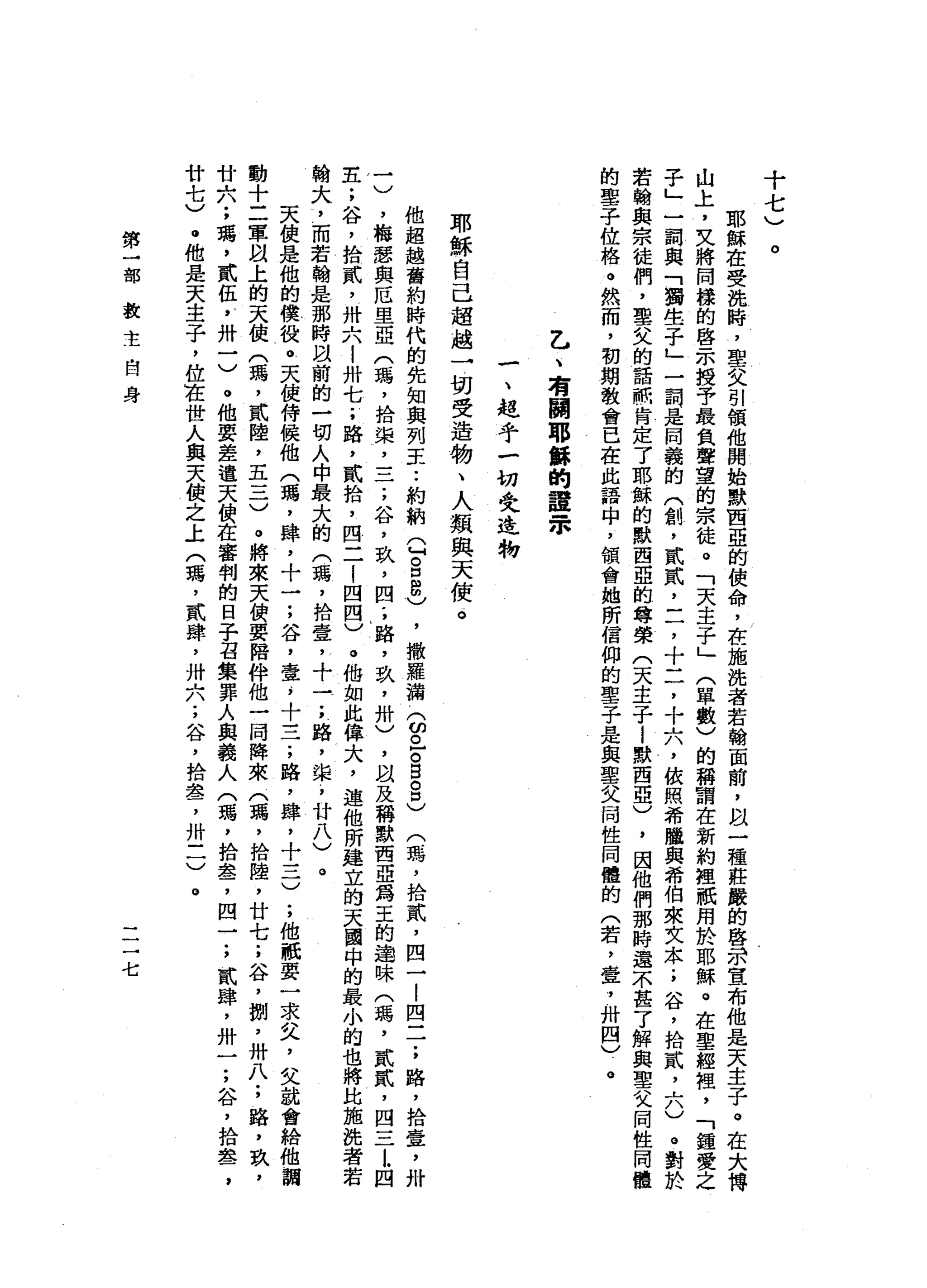 十
七
)
。
耶
穌
在
受
說
時
，
聖
父
引
領
他
開
始
默
西
亞
的
使
命
，
在
施
挽
者
若
翰
面
前
，
以
一
種
莊
嚴
的
啟
示
宣
布
他
是
天
主
子
。
在
大
博
山
上
，
文
將
同
樣
的
啟
示
授
于
最
負
聲
望
的
宗
徒
。
「
天
主
子
」
(
單
數
)
的
稱
謂
在
新
約
裡
祇
用
於
耶
穌
。
在
聖
經
祖
，
「
鐘
愛
之
子
」
一
詞
與
「
獨
生
子
」
一
詞
是
同
義
的
門
創
，
貳
貳
L
了
十
二
，
十
六
，
依
照
希
臘
與
希
伯
來
文
本
;
谷
，
拾
貳
二
。
。
對
於
若
翰
與
宗
徒
們
，
聖
父
的
話
祇
肯
定
了
耶
穌
的
默
西
亞
的
尊
榮
(
天
主
子
|
默
西
亞
)
，
因
他
們
那
時
還
不
甚
了
解
與
聖
父
同
性
同
體
的
聖
子
位
格
。
然
而
，
初
期
教
會
已
在
此
語
中
，
領
會
她
所
信
仰
的
聖
子
是
與
聖
父
同
性
同
體
的
(
若
，
壺
，
卅
四
)
。
乙
、
有
關
耶
僻
的
證
眾
一
、
超
乎
一
切
史
進
物
耶
穌
自
己
超
越
一
切
受
造
物
、
人
類
與
天
使
一
。
他
超
越
舊
約
時
代
的
先
知
與
列
王.•
約
納
Q
8
8
)
，
撒
羅
漏
(
的
已
。5
8
)
(
瑪
'
拾
貳
，
四
一
l
四
二
;
路
，
拾
壺
，
卅
一
)
，
梅
君
與
厄
里
亞
(
瑪
'
拾
架
二
二
;
谷
，
玖
'
四
'
，
路
，
玖
'
卅
)
，
以
及
稱
默
西
亞
為
王
的
通
昧
(
瑪
'
貳
貳
，
四
-
L
L四
主
;
谷
，
拾
貳
'
卅
六
!
卅
七
;
路
，
貳
拾
，
四
二
1
四
四
)
。
他
如
此
偉
大
，
連
他
所
建
立
的
天
園
中
的
最
小
的
也
將
比
施
洗
者
若
翰
大
，
而
若
翰
是
那
時
間
前
的
一
切
人
中
最
大
的
(
瑪
'
拾
壹
，
十
一
;
路
，
棠
，
廿
八
)
。
天
使
是
他
的
模
役
。
天
使
侍
使
他
(
瑪
'
肆
，
十
一
;
谷
，
壹s
十
一
子
，
路
，
肆
，
十
一
一
一
)
;
他
祇
耍
一
求
叉
，
父
就
會
給
他
調
動
十
二
軍
以
上
的
天
使
(
瑪
'
貳
陸
，
五
一
一
一
)
。
將
來
天
便
要
陪
伴
他
一
同
陣
來
(
稽
，
拾
陸
，
廿
七
;
谷
，
捌
'
卅
八
;
路
，
玖
'
廿
六
;
璃
，
貳
伍
y
卅
一
)
。
他
要
差
遣
天
使
在
審
判
的
日
子
召
集
罪
人
與
義
人
(
瑪
'
拾
盞
，
四
一
;
貳
肆
，
卅
一
;
谷
，
拾
盞
，
廿
七
)
。
他
是
天
主
子
，
位
在
世
人
與
天
使
之
上
(
瑪
'
貳
肆
，
卅
六
;
谷
，
拾
晶
晶
了
卅
三
)
。
第
一
部
教
主
自
身
一
一
一
七
 