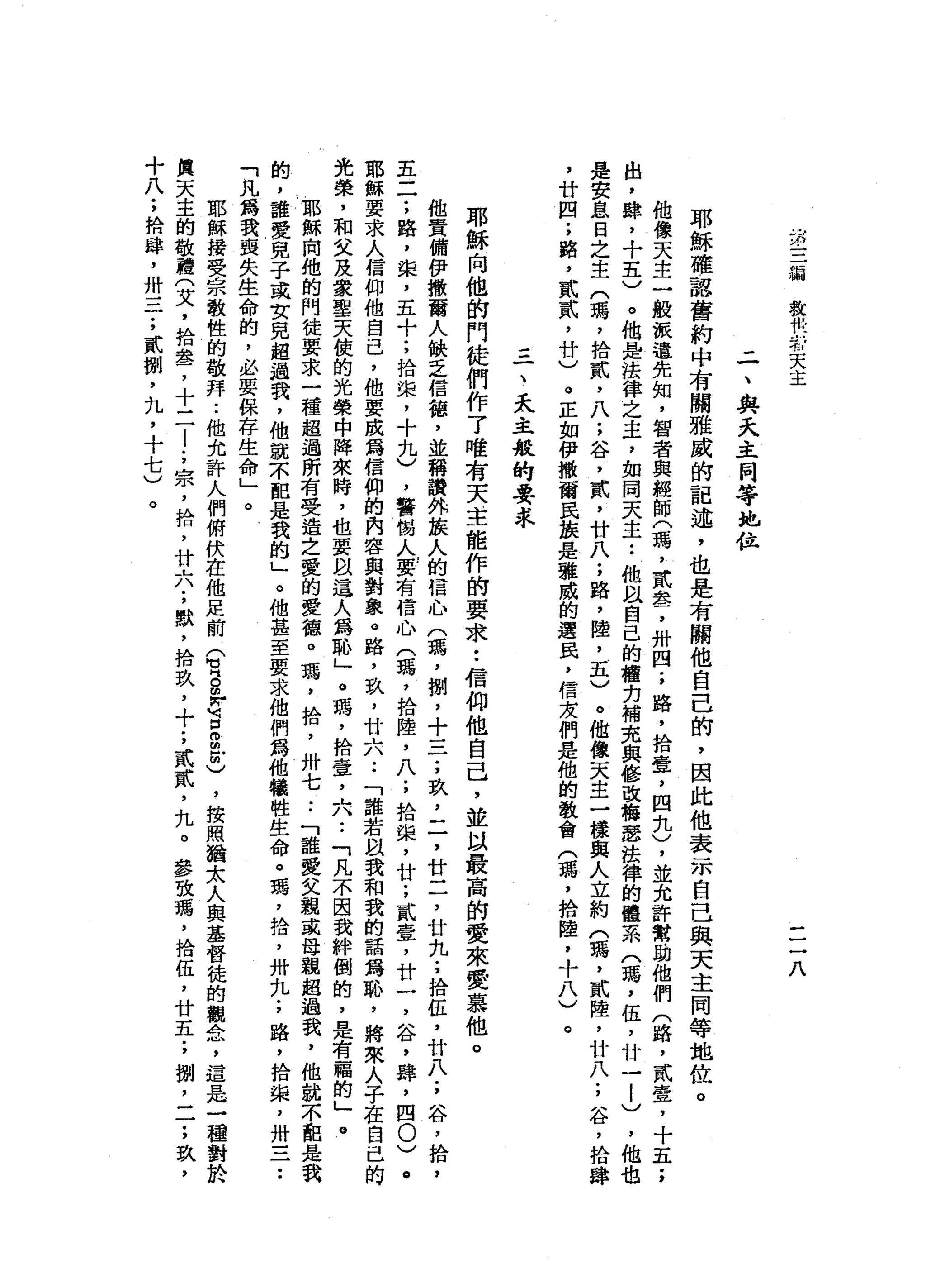 第
三
溺
放
松
一J 有
天
主
一
一
一
八
-
一
、
與
天
主
同
等
地
位
耶
穌
確
認
舊
約
中
有
關
雅
威
的
記
述
，
也
是
有
關
他
自
己
的
，
因
此
他
表
示
自
己
與
天
主
同
等
地
位
。
他
像
天
主
一
艘
派
遣
先
知
，
智
者
與
經
師
(
瑪
'
貳
盞
，
卅
四
;
路
，
拾
壺
，
四
扎
)
，
並
允
許
幫
助
他
們
(
路
，
貳
壹
，
十
五
'
，
出
，
肆
，
十
五
)
。
他
是
法
律
之
主
，
如
闊
天
主
.•
他
以
自
己
的
權
力
補
充
與
修
改
梅
瑟
法
律
的
體
系
(
瑪
'
伍
，
廿
一
a
e
-
-
)
，
他
也
是
安
息
日
之
主
(
瑪
'
拾
貳
'
八
;
谷
，
貳
'
廿
八
;
路
，
陸
，
五
)
。
他
像
天
主
一
樣
典
人
立
約
(
瑪
'
貳
陸
，
廿
八
;
谷
，
拾
肆
，
廿
四
;
路
，
貳
貳
'
廿
)
。
正
如
伊
撒
爾
民
接
是
雅
威
的
選
民
，
信
友
們
是
他
的
教
會
(
瑪
'
拾
陸
，
十
八
)
。
=
一
、
天
主
般
的
要
求
耶
穌
向
他
的
鬥
徒
們
作
了
唯
有
天
主
能
作
的
要
求
••
信
仰
他
自
己
，
並
以
最
高
的
愛
來
愛
慕
他
。
他
責
備
伊
撒
爾
人
缺
乏
信
錯
，
並
稱
讚
外
華
人
的
信
心
(
碼
，
捌
，
十
三
;
玖
'
二
，
廿
二
，
廿
九
;
拾
缸
，
廿
八
;
谷
，
拾
，
主
二
;
路
，
棠
，
五
十
;
拾
棠
，
十
九
)
，
警
惕
人
要
有
信
心
(
瑪
'
拾
陸
，
八
;
拾
棠
，
廿
;
貳
壹
'
廿
一
，
谷
，
肆
，
四0
)
。
耶
穌
要
求
人
信
仰
他
自
己
，
他
要
成
為
信
仰
的
內
容
與
對
象
。
路
，
玖
'
廿
A
A
-
-「
誰
若
跟
我
和
我
的
話a
m恥
，
將
來
人
子
在
自
己
的
光
榮
，
和
文
及
家
聖
天
使
的
光
榮
中
陣
來
時
，
也
要
以
這
人
為
恥
」
。
瑪
'
拾
壹
'
六•.
「
凡
不
因
我
絆
倒
的
，
是
有
福
的
」
。
耶
穌
向
他
的
門
徒
要
求
一
種
超
過
所
有
受
造
之
愛
的
愛
德
。
瑪
'
拾
，
卅
七
..
「
誰
愛
父
親
或
母
觀
超
過
我
，
他
就
不
配
是
我
的
，
誰
愛
兒
子
或
女
兒
超
過
我
，
他
就
不
配
是
我
的
」
。
他
甚
至
要
求
他
們
為
他
犧
牲
生
命
。
瑪
'
拾
，
卅
丸
;
路
，
拾
棠
，
卅
一
二
••
「
凡
寫
我
喪
失
生
命
的
，
必
要
保
存
生
命
」
。
耶
穌
接
受
宗
教
性
的
敬
拜
..
他
允
許
人
們
俯
伏
在
他
足
前
(
有
S
F
Q
Z
3
)
，
按
照
猶
太
人
與
基
督
徒
的
觀
念
，
還
是
一
種
對
於
與
天
主
的
敬
禮
(
艾
，
拾
車
品
了
十
一
一
l
;
宗
，
拾
，
廿
六
;
默
，
捨
玖
'
十
;
貳
貳
'
丸
。
毒
攻
瑪
'
拾
伍
，
廿
五
;
捌
，
一
一
;
玖
，
十
八
;
捨
肆
，
卅
一
一
一
;
貳
捌
'
丸
，
十
七
)
。
 