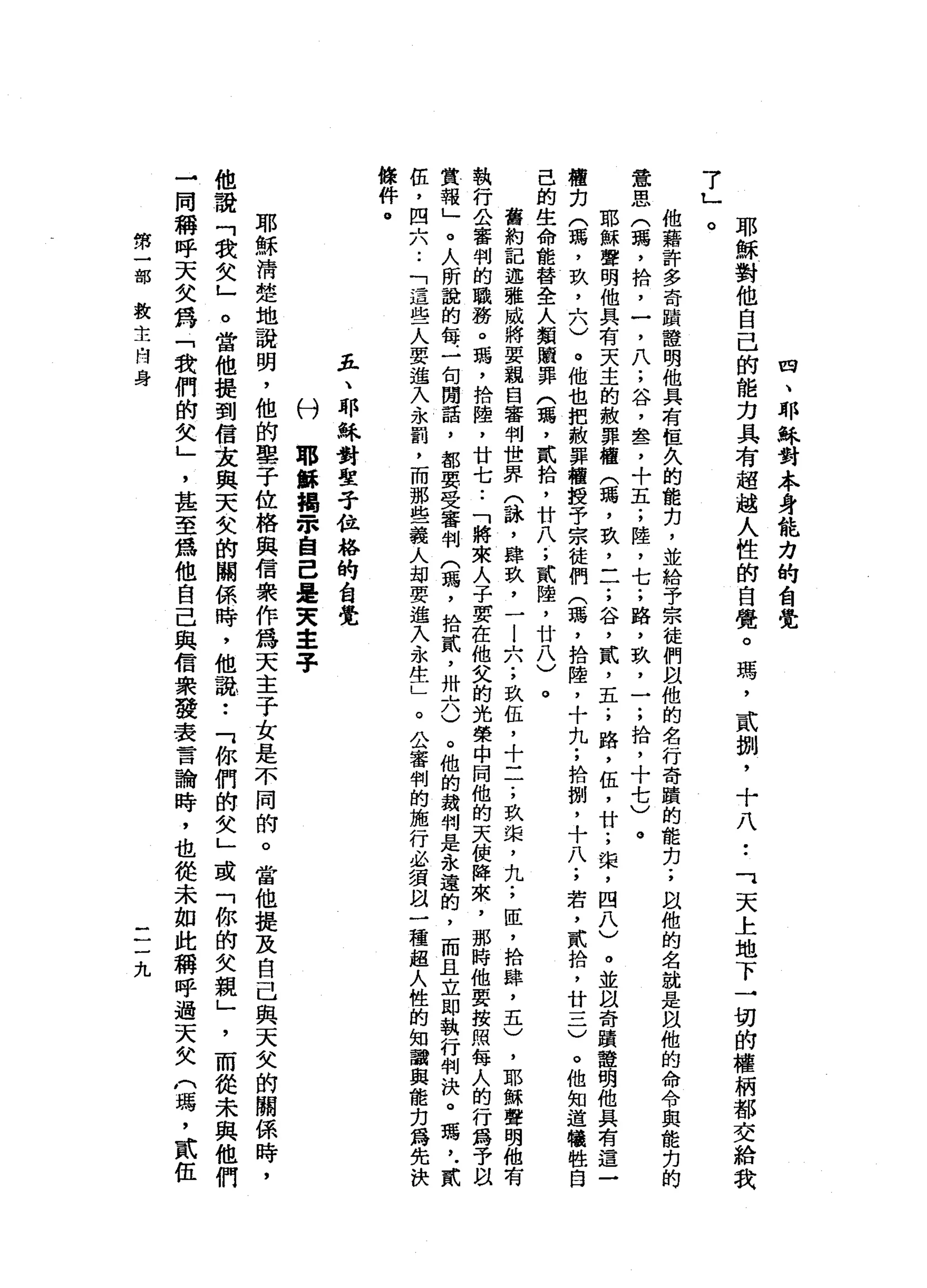 四
、
耶
穌
對
本
身
能
力
的
台
覺
耶
穌
對
他
自
己
的
能
力
具
有
超
越
人
性
的
自
覺
。
瑪
'
貳
捌
'
十
八•.
可
天
上
地
下
一
切
的
權
柄
都
交
給
我
7
」
。他
藉
許
多
奇
蹟
種
明
他
具
有
桓
久
的
能
刃
，
並
給
予
宗
徒
們
以
他
的
名
行
奇
蹟
的
能
力
;
跟
他
的
名
就
是
以
他
的
命
令
與
能
克
的
意
思
(
瑪
'
拾
，
一
，
八
;
谷
，
盞
，
十
五
;
陸
，
七
;
路
，
玖
，
一
;
拾
，
十
七
)
。
耶
穌
聲
明
他
具
有
天
主
的
赦
罪
檔
(
瑪
'
玖
'
二
;
谷
，
貳
，
五
.
，
路
，
伍
，
廿
;
棠
，
四
八
)
。
並
以
奇
蹟
聲
明
他
具
有
這
種
克
(
瀉
，
玖
'
六
)
。
他
也
把
赦
罪
續
授
于
宗
徒
們
(
瑪
'
拾
陸
，
十
九
;
拾
捌
'
十
八
.
，
若
，
貳
拾
，
廿
一
二
)
。
他
知
道
犧
牲
自
己
的
生
命
能
替
全
人
類
贖
罪
(
瑪
'
貳
拾
，
廿
八
;
貳
陸
，
廿
八
)
。
舊
約
記
述
雅
威
將
要
親
自
審
判
世
界
(
詠
'
肆
玖
'
一l
A
A
;玖
伍
，
十
一
一
;
玖
棠
，
九
;
臣
，
拾
肆
，
五
)
，
耶
穌
聲
明
他
有
執
行
公
審
判
的
職
務
。
瑪
'
捨
陸
，
廿
七
..
「
將
來
人
子
要
在
他
父
的
光
榮
中
問
他
的
天
使
陣
來
，
那
時
他
要
按
照
每
人
的
行
為
予
以
賞
報
」
。
人
所
說
的
每
一
旬
開
話
，
都
要
受
審
判
(
瑪
'
拾
貳
'
卅
六
)
。
他
的
裁
判
是
永
遠
的
，
而
且
立
即
執
行
判
決
。
瑪
'
﹒
貳
伍
，
四
A
A
-
-「
這
些
人
要
進
入
永
罰
，
而
那
些
義
人
劫
要
進
入
永
生
」
。
公
審
判
的
施
行
必
須
且
一
種
超
人
性
的
知
識
與
能
力
為
先
決
條
件
。
五
、
耶
穌
對
聖
子
位
榕
的
自
覺
付
耶
酥
揖
-
眾
自
己
是
天
主
子
耶
穌
清
楚
地
說
明
，
他
的
車
子
位
格
與
信
裝
作
為
天
主
子
女
是
不
同
的
。
當
他
提
及
自
己
與
天
文
的
關
係
時
，
他
說
「
我
女
」
。
當
他
提
到
信
友
與
天
欠
的
關
係
時
，
他
說
•.
「
你
們
的
女
」
或
「
你
的
失
親
」
，
而
從
未
與
他
們
一
同
稱
呼
天
失
為
「
我
們
的
女
」
'
甚
至
為
他
自
己
與
信
眾
發
表
言
論
時
，
也
從
未
如
此
稱
呼
過
天
欠
(
瑪
'
貳
伍
第
一
部
救
主
肉
身
一
一
一
九
 