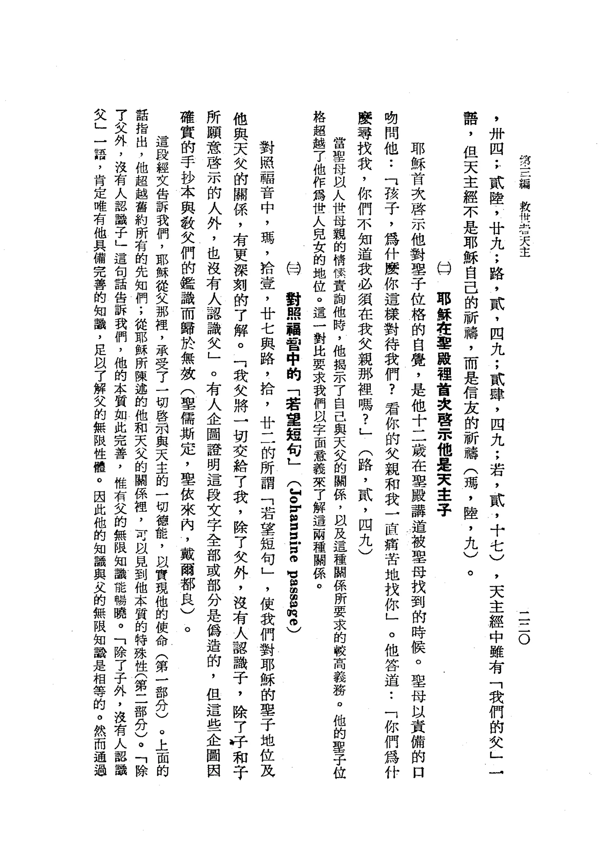 第
三
編
救
卅
-
h油
天
主
二
二
O
'
卅
四
;
貳
陸
，
廿
九
:
路
，
貳
，
四
九
;
貳
肆
，
四
九
;
若
，
貳
，
十
七
)
霄
，
但
天
主
經
不
是
耶
穌
自
己
的
祈
禱
，
而
是
信
友
的
祈
禱
(
瑪
'
陸
，
九
)
。
的
耶
穌
在
軍
服
裡
首
次
啟
-
m他
是
東
主
子
耶
穌
首
次
啟
示
他
對
鑒
于
位
格
的
自
覺
，
是
他
十
二
歲
在
聖
殿
講
道
被
聖
母
找
到
的
時
候
。
聖
母
以
責
備
的
口
﹒
切
問
他.•
「
孩
子
，
為
什
麼
你
這
樣
對
待
我
們
?
君
你
的
父
親
和
我
一
直
痛
苦
地
找
你
」
。
他
答
道•.
「
你
們
為
什
麼
尋
找
我
，
你
們
不
知
道
我
必
須
在
我
父
親
那
裡
嗎
?
」
(
路
，
貳
'
四
九
)
當
聖
母
以
人
世
母
親
的
情
懷
責
詢
他
時
，
他
揖
示
了
自
己
與
天
叉
的
關
係
，
以
及
這
種
關
係
所
要
求
的
較
高
義
務
。
他
的
聖
子
位
格
超
越
了
他
作
為
世
人
兒
女
的
地
位
。
這
一
對
比
要
求
我
們
以
字
面
意
義
來7
解
這
兩
種
關
係
。
局
對
照
福
音
中
的
「
若
望
短
句
L
(
徊
。
回
國
個
囡
囡
宮
。
M
V
g
g
m
2
)
對
照
一
隔
音
中
，
瑪
'
拾
壹
'
廿
七
與
路
，
拾
，
廿
二
的
所
謂
「
若
望
短
句
」
，
使
我
們
對
耶
穌
的
車
子
地
位
瓦
他
與
天
欠
的
關
係
，
有
更
深
刻
的
了
解
。
「
我
女
將
一
切
交
給7
我
，
除
7
女
外
，
沒
有
人
認
識
子
，
除
7
→
汁
和
于
所
願
意
啟
示
的
人
外
，
也
沒
有
人
認
識
欠
」
。
有
人
企
圖
證
明
這
段
文
字
全
部
或
部
分
是
偽
造
的
，
但
這
些
企
圖
困
確
實
的
手
抄
本
與
敬
父
們
的
鑑
識
而
歸
於
無
故
(
草
儒
斯
定
，
里
依
來
內
，
戴
爾
都
良
)
。
這
段
經
文
告
訴
我
們
，
耶
穌
從
父
那
裡
'
承
受
了
一
切
啟
前
與
天
主
的
一
切
德
能
，
以
實
現
他
的
使
命
(
第
一
部
分
)
。
上
面
的
話
指
出
，
他
超
越
舊
約
所
有
的
先
知
們
;
從
耶
穌
所
陳
述
的
他
和
天
父
的
關
係
裡
，
可
以
見
到
他
本
質
的
特
殊
性
(
第
二
部
分
)
。
「
除
7
父
外
，
沒
有
人
認
識
子
」
這
旬
話
告
訴
我
們
，
他
的
本
質
如
此
完
善
，
惟
有
父
的
無
限
知
識
能
唱
曉
。
「
除
了
子
外
，
沒
有
人
起
識
父
」
一
語
，
肯
定
唯
有
他
具
備
完
善
的
知
識
，
足
以7
解
父
的
無
限
性
體
。
因
此
他
的
知
識
與
夫
的
無
限
知
識
是
相
等
的
。
然
而
通
過
，
天
主
經
中
雖
有
「
我
們
的
失
」
 