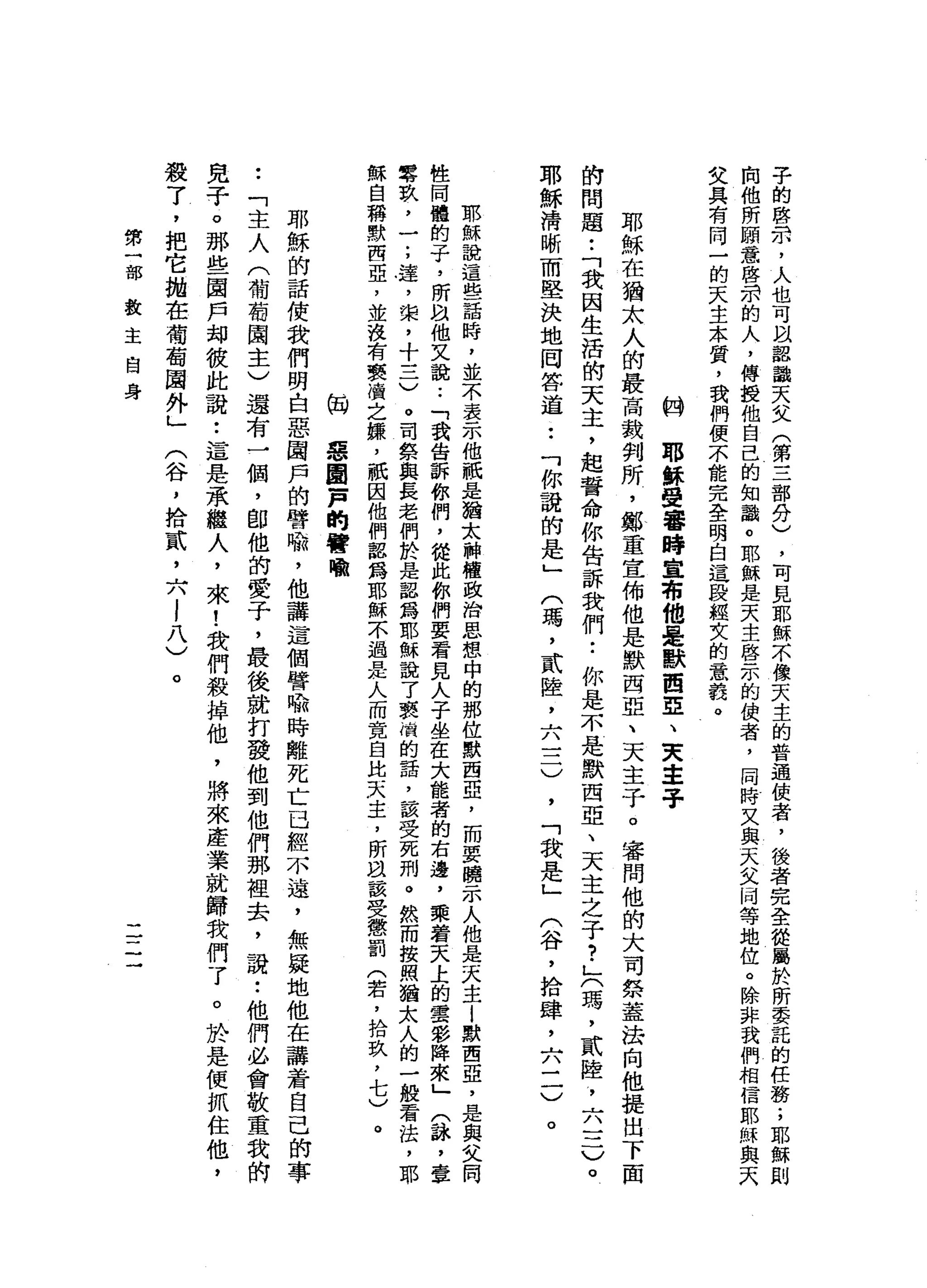 子
的
啟
示
，
人
也
可
以
認
識
天
文
(
第
三
部
分
)
，
可
見
耶
穌
不
像
天
主
的
普
通
佼
者
，
後
者
完
全
從
屬
於
所
委
記
的
任
務
;
耶
穌
則
掏
他
所
關
意
啟
示
的
人
，
傳
授
他
自
己
的
知
識
。
耶
穌
是
天
主
啟
示
的
使
者
，
同
時
又
與
天
父
向
等
地
位
。
除
非
我
們
相
信
耶
穌
與
天
艾
具
有
同
一
的
天
主
本
質
，
我
們
便
不
能
完
全
明
白
這
股
輕
女
的
意
義
。
的
耶
穌
受
審
時
宣
布
他
是
默
西
E
、
天
車
子
耶
穌
在
猶
太
人
的
最
高
裁
判
所
，
鄭
重
宜
佈
他
是
默
西
亞
、
天
主
子
。
審
問
他
的
大
司
祭
蓋
法
向
他
提
出
下
面
的
問
題
•.
「
我
因
生
活
的
天
主
，
起
誓
命
你
告
訴
我
們•.
你
是
不
是
默
西
亞
、
天
主
之
子
?
」
(
瑪
'
貳
陸
，
六
一
二
)
。
耶
穌
清
晰
而
堅
決
地
罔
答
道
••
「
你
說
的
是
」
(
瑪
，
貳
陸
，
六
一
二
)
，
「
我
是
」
(
谷
，
拾
肆
，
六
二
)
。
耶
穌
說
這
些
話
時
，
並
不
表
示
他
祇
是
猶
太
神
權
政
治
思
想
中
的
那
位
默
西
亞
，
而
要
曉
示
人
他
是
天
主l
默
西
亞
，
是
與
文
同
性
同
體
的
子
，
所
叫
“
他
又
說
:
「
我
告
訴
你
們
，
從
此
你
們
要
看
見
人
子
坐
在
大
能
者
的
右
邊
，
乘
著
天
上
的
雲
彩
陣
來
」
(
詠
'
壹
零
玖
，
一
;
達
，
棠
，
十
三
)
。
司
祭
與
長
老
們
於
是
詛
為
耶
穌
說
了
衷
情
的
話
，
該
受
死
刑
。
然
而
按
照
猶
太
人
的
一
般
看
法
，
耶
穌
自
稱
默
西
亞
，
並
沒
有
褻
嶺
之
嫌
，
祇
因
他
們
認
為
耶
穌
不
過
是
人
而
寬
自
比
天
主
，
所
且
該
受
懲
罰
(
若
，
拾
玖p
七
)
何
惡
凰
一
戶
的
譬
喻
耶
穌
的
話
使
我
們
明
白
惡
圈
戶
的
譬
喻
，
他
講
這
個
譬
喻
時
離
死
亡
已
經
不
遠
，
無
疑
地
他
在
講
蓋
自
己
的
事
.
「
主
人
(
葡
萄
園
主
)
還
有
一
個
，
即
他
的
愛
子
，
最
後
就
打
發
他
到
他
們
那
裡
去
，
說
:
他
們
必
會
敬
重
我
的
兒
子
。
那
些
園
戶
均
彼
此
說
:
這
是
承
繼
人
，
來
!
我
們
殺
掉
他
，
將
來
產
業
就
歸
我
們
了
。
於
是
便
抓
住
他
，
殺
了
，
把
它
拋
在
葡
萄
園
外
」
(
谷
，
捨
貳
'
六l
八
)
。
第
一
部
教
主
自
身
一
一
一
一
一
 