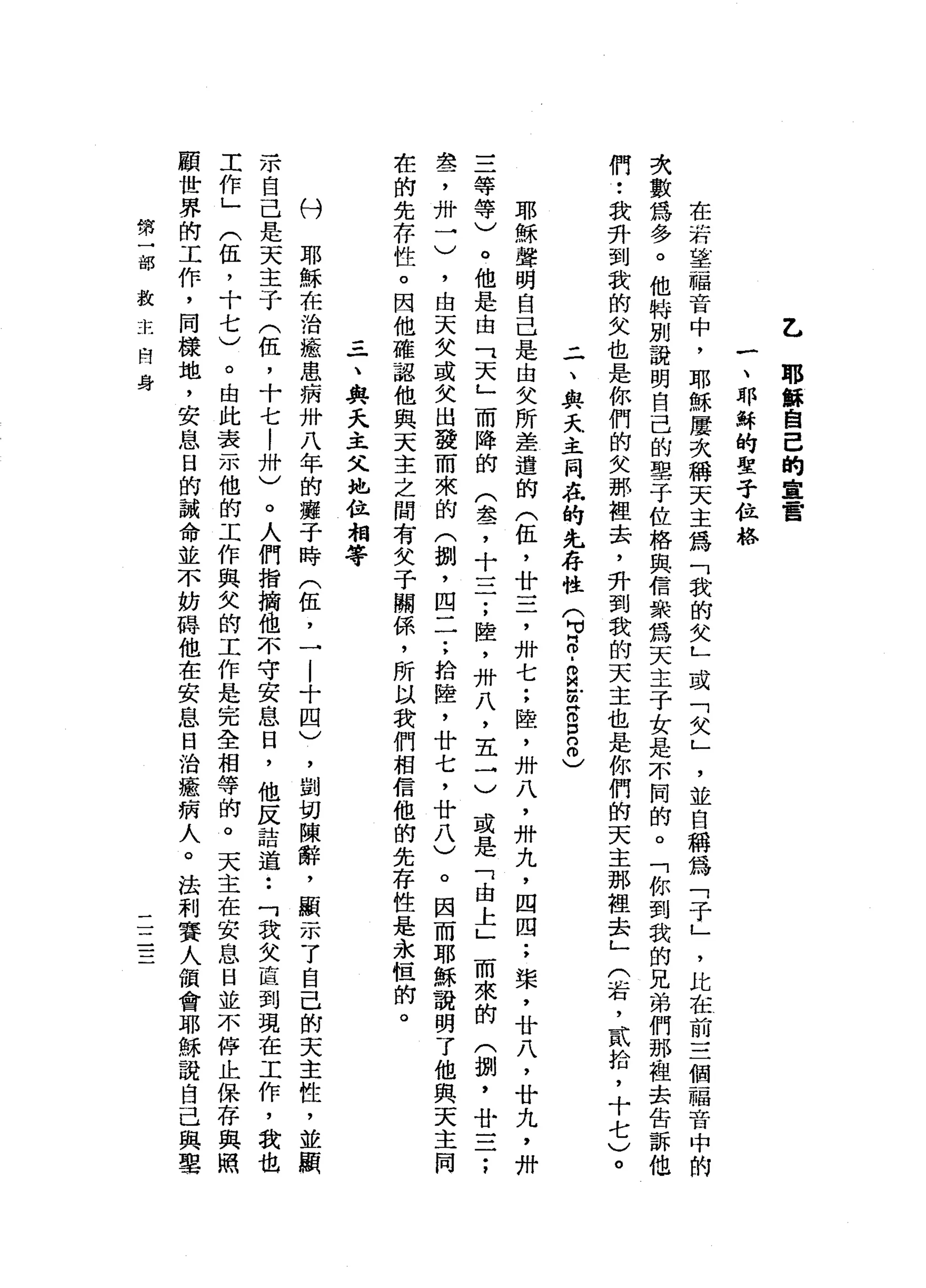 乙
耶
攝
自
己
的
重
雷
一
、
耶
穌
的
聖
子
拉
格
在
清
華
福
音
中
，
耶
穌
屢
次
稱
天
主
為
「
載
的
女
L
或
「
欠
」
'
並
自
稱
為
「
子
」
，
比
在
前
三
個
一
福
音
中
的
次
數
為
多
。
他
特
別
說
明
自
己
的
學
子
佐
格
與
信
東
為
天
主
子
女
是
不
闊
的
。
「
你
到
我
的
兄
弟
們
那
也
去
告
訴
他
們
•.
我
升
到
我
的
女
也
是
你
們
的
女
那
裡
去
，
升
到
我
的
天
主
也
是
你
們
的
天
主
那
裡
去
」
(
右
，
貳
拾
，
十
七
)
。
二
、
與
天
主
同
在
的
先
存
性
(
可5
.
R
E
S
8
)
耶
穌
聲
明
自
己
是
由
失
所
差
遣
的
(
伍
，
廿
立
了
卅
七
;
陸
，
卅
八
，
卅
九
，
四
四
;
槳
，
廿
八
，
廿
丸
，
卅
三
等
等
)
。
他
是
由
「
天
」
而
降
的
(
盞
，
十
一
二
;
陸
，
卅
八
，
五
一
)
或
是
「
由
上
」
而
來
的
(
捌
'
廿
一
二
;
盞
，
卅
一
)
，
由
天
失
或
失
出
發
而
來
的
(
捌
'
四
一
一
:
拾
陸
，
廿
七
，
廿
八
)
。
因
而
耶
穌
說
明
了
他
與
天
主
同
在
的
先
存
性
。
因
他
確
認
他
與
天
主
之
間
有
女
子
關
係
'
所
以
我
們
相
信
他
的
先
存
性
是
永
恆
的
。
一
、
與
天
主
父
地
位
相
等
份
耶
穌
在
治
癒
患
病
卅
八
年
的
癱
于
時
(
伍
，
一
....|
十
四
)
，
劉
切
陳
辭
，
顯
示
了
自
己
的
天
主
性
，
並
顯
示
自
己
是
天
主
子
(
伍
，
十
七
!
卅
)
。
人
們
指
摘
也
不
守
安
息
日
，
他
反
詰
道
••
「
我
父
直
到
現
在
工
作
，
我
也
工
作
」
(
伍
，
十
七
)
。
由
此
表
示
他
的
工
作
與
欠
的
工
作
是
完
全
相
等
的
。
天
主
在
安
息
日
並
不
停
﹒
止
保
存
與
照
顧
世
界
的
工
作
，
同
樣
地
，
安
息
日
的
誡
命
並
不
妨
聽
他
在
安
息
日
治
癒
病
人
。
法
利
賽
人
頓
會
耶
穌
說
自
己
與
學
第
一
部
救
+
土
問
身
一
一
一一
 