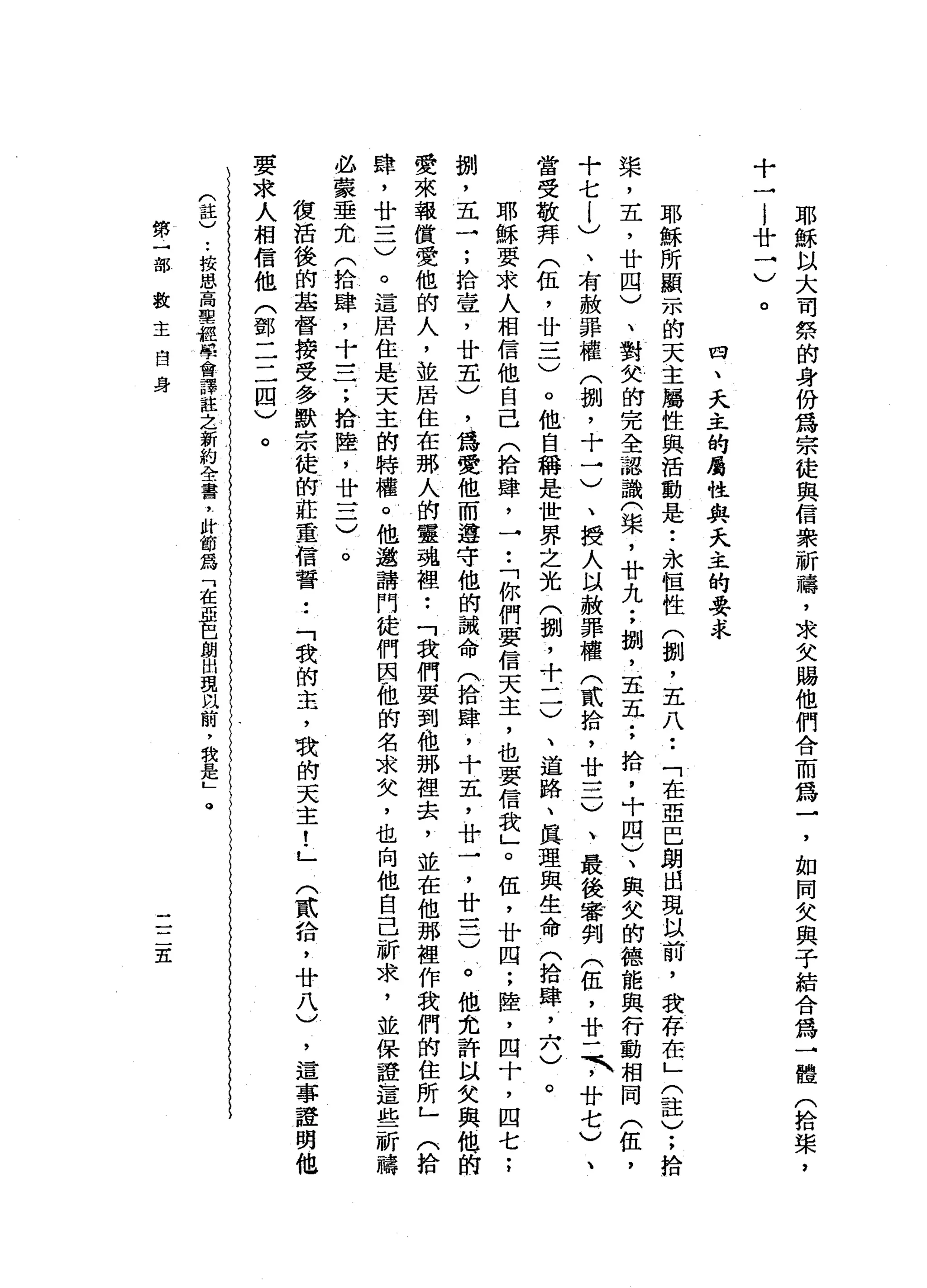 十
廿
'-./
。
耶
穌
以
大
司
榜
的
身
份
為
宗
徒
與
信
眾
祈
禱
，
求
父
賜
他
們
合
而
為
一
，
如
同
女
與
子
結
合
為
→
體
(
拾
柴
，
四
、
夫
、
正
的
屬
性
與
夫
、
萃
的
要
求
耶
穌
所
顯
示
的
天
主
屬
性
與
活
動
是
•.
永
恆
性
(
捌
'
五
八
••
「
在
亞
巴
朗
出
現
以
前
，
我
存
在
」
(
註
)
;
拾
槳
，
五
，
廿
四
)
、
對
欠
的
完
全
認
識
(
架
，
廿
九
;
捌
'
五
五
;
拾
，
十
四
)
、
與
欠
的
德
能
與
行
動
相
同
(
伍
，
十
七
l
)
、
有
赦
罪
權
(
捌
，
十
一
)
、
授
人
以
赦
罪
權
(
貳
拾
，
廿
一
二
)
、
最
後
審
當
受
敬
拜
(
伍
，
廿
一
二
〉
。
他
自
稱
是
世
界
之
光
(
捌
'
十
一
一
)
、
道
路
、
真
理
與
生
命
(
拾
肆
，
六
)
。
耶
穌
要
求
人
相
信
他
自
己
(
拾
肆
，
→••
「
你
們
要
信
天
主
，
也
要
信
我
」
。
伍
，
廿
四
;
陸
，
四
十
，
四
七
;
捌
'
五
一
;
拾
壹
'
廿
五
)
，
為
愛
他
而
遵
守
他
的
誡
命
(
拾
肆
，
十
五
，
廿
一
，
廿
一
二
)
。
他
允
許
以
失
與
他
的
愛
來
報
償
愛
他
的
人
，
並
居
住
在
那
人
的
靈
魂
裡••
「
我
們
要
到
他
那
裡
去
，
並
在
他
那
裡
作
我
們
的
住
所
」
(
拾
肆
，
廿
一
二
)
。
這
居
住
是
天
主
的
特
權
。
他
邀
請
門
徒
們
因
做
的
名
求
矢
，
也
向
他
自
己
祈
求
，
並
保
證
這
些
必
蒙
垂
允
(
拾
肆
，
十
三
一
;
拾
陸
，
廿
一
二
)
。
彼
活
後
的
基
督
接
受
多
默
宗
徒
的
莊
重
信
誓••
「
我
的
主
，
我
的
天
主
!
」
要
求
人
相
信
他
(
郵
二
二
四
)
。
(
註
)
••
按
恩
高
聖
經
學
會
譯
註
乏
新
約
全
書
，
肘
節
為
「
在
亞
巴
朗
出
現
以
前
，
我
是
L
。
第
一
部
數
主
自
身
(
貳
拾
，
廿
八
)
二
二
五
'
這
事
證
明
他
 