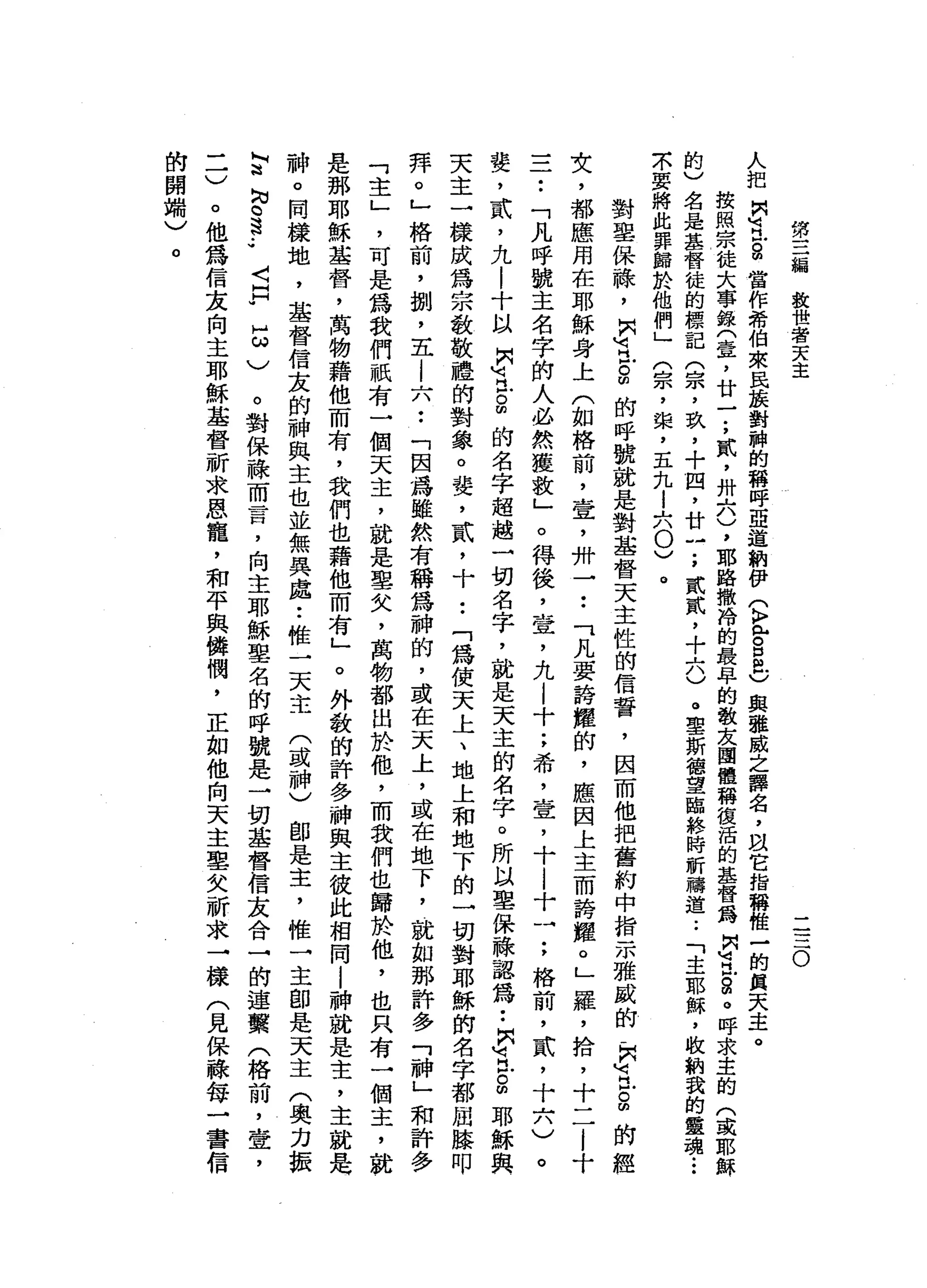 第
三
輛
放
世
者
天
主
二
三
O
人
把
問
山
、
民
自
當
作
希
伯
來
民
接
對
神
的
稱
呼
亞
道
納
伊
(
k
z
s
a
)典
雅
威
之
譯
名
，
以
它
指
稱
惟
一
的
第
天
主
。
按
照
宗
徒
大
事
錄
(
壹
'
廿
一
;
貳
'
卅
六
)
，
耶
路
撒
甜
的
最
早
的
教
友
團
體
稱
復
活
的
基
督
為
間
回
民
g
。
呼
求
主
的
(
或
耶
穌
的
)
名
是
基
督
徒
的
標
記
(
宗
，
玖
'
十
四
，
廿
一
;
貳
貳
，
十
六
)
。
車
斯
梅
望
臨
終
時
祈
禱
道
..
「
主
耶
穌
，
故
納
我
的
靈
魂.••
示
要
將
此
罪
歸
於
他
們
」
(
宗
，
棠
，
五
九l
六
0
)
。
對
聖
保
嚨
，
開
明
已
。
凹
的
呼
號
就
是
對
基
督
天
主
性
的
信
誓
，
因
而
他
把
舊
約
中
指
示
雅
戚
的
，
開
M
H戶
。
帥
的
經
女
，
都
應
用
在
耶
穌
身
上
(
如
格
前
，
壺
，
付
一••
「
凡
要
誇
耀
的
，
應
因
上
主
而
誇
耀
。
」
羅
，
拾
，
十
二
|
十
三
一••
「
凡
呼
號
主
名
字
帥
人
必
然
獲
故
」
。
得
後
，
查
，
九l
十
;
希
，
壹
'
十
|
十
一
;
格
前
，
貳
'
十
六
)
。
婪
，
貳
'
九
|
十
以
開
河
丘
。
間
的
名
字
超
越
一
切
名
字
，
就
是
天
主
的
名
字
。
所
以
里
保
蘇
認
為
••
間
有
戶
。
∞
耶
穌
與
天
主
一
樣
成
為
宗
教
敬
禮
的
對
象
。
婪
，
貳
'
十
••
「
為
使
天
上
、
地
上
和
地
下
的
一
切
對
耶
穌
的
名
字
都
屈
膝
叩
拜
。
」
格
前
，
捌
'
五
i
六
••
「
因
為
雖
然
有
稱
為
神
的
，
或
在
天
上
，
或
在
地
下
，
就
如
那
許
多
「
神
」
和
許
多
「
主
」
'
可
是
為
我
們
祇
有
一
個
天
主
，
就
是
單
矢
，
萬
物
都
出
於
他
，
而
我
們
也
歸
於
他
，
也
只
有
一
個
主
，
就
于
是
那
耶
穌
基
督
，
萬
物
藉
他
而
有
，
我
們
也
藉
他
而
有
」
。
外
敬
的
許
多
神
與
主
彼
此
相
同
|
神
就
是
主
，
主
就
是
神
。
同
樣
地
，
基
督
信
友
的
神
與
主
也
並
無
異
處
••
椎
一
天
主
(
或
神
)
部
是
主
，
惟
一
主
即
是
天
主
(
奧
力
振
L『
諮
詢
。s
..
〈
F
H
ω
)
。
對
保
祿
而
言
，
向
主
耶
穌
單
名
的
呼
號
是
一
切
基
督
信
友
合
→
的
連
黨
(
格
前
，
壺
，
一
一
)
。
他
為
信
友
向
主
耶
穌
基
督
祈
求
恩
寵
，
和
平
與
攤
憫
，
正
如
他
向
天
主
里
欠
祈
求
一
樣
(
見
保
蘇
每
一
書
信
的
開
端
)
。
 