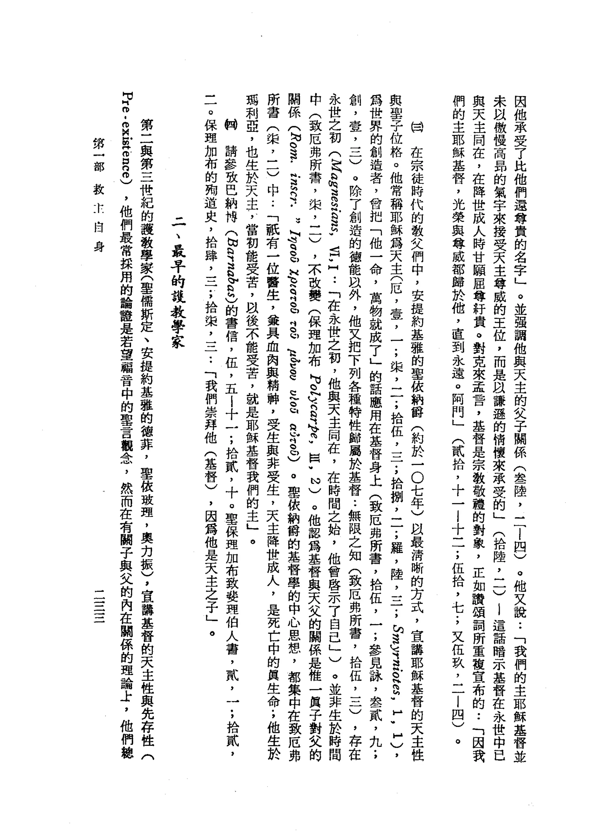 因
他
承
受
了
比
他
們
還
尊
貴
的
名
字
」
。
並
強
調
他
與
天
主
的
父
子
關
係
(
念
一
陸
，
三
l
四
)
。
他
又
說
••
「
我
們
的
主
耶
穌
基
督
並
朱
以
微
惶
高
昂
的
氣
字
來
接
受
天
主
尊
威
的
王
位
，
而
是
以
謙
遜
的
情
懷
來
承
受
的
」
(
拾
陸
，
二
)
|
這
話
暗
示
基
督
在
永
世
中
已
與
天
主
悶
在
，
在
降
世
成
人
時
甘
願
屈
尊
軒
貴
。
對
克
來
孟
霄
，
基
督
是
宗
教
敬
禮
的
對
象
，
正
如
讀
頌
詞
所
重
建
宣
布
的
••
「
因
我
們
的
主
耶
穌
基
督
，
光
榮
與
尊
威
部
歸
於
他
，
直
到
永
遠
。
阿
門
」
(
貳
拾
，
十
一
|
十
一
一
;
伍
拾
，
七
;
又
伍
玖
，
一
一
|
四
)。
開
在
宗
徒
時
代
的
散
文
們
中
，
安
提
約
基
雅
的
聖
依
納
爵
(
約
於
一
O
七
年
)
間
最
清
晰
的
方
式
，
宣
講
耶
穌
基
督
的
天
主
性
與
聖
子
位
格
。
他
常
稱
耶
穌
為
天
主
(
厄
'
壹
'
一
;
提
二
了
拾
伍
二
二
;
拾
捌
，
一
了
羅
，
陸
，
三
;
旬
遠
地
、
E
R
S
-
f
H
)
，
為
世
界
的
創
造
者
，
會
把
「
他
一
命
，
萬
物
就
成
了
」
的
話
應
用
在
基
督
身
上
(
致
厄
弗
所
書
，
拾
伍
，
一
;
參
見
詠
'
念
一
貳
，
九
;
創
，
壹
二
一
一
)
。
除
了
創
造
的
德
能
以
外
，
他
又
把
下
列
各
種
特
性
歸
麗
於
基
督
••
無
限
之
知
(
致
厄
弗
所
霄
，
拾
伍
，
一
二
)
，
存
在
永
世
之
初
(
民
R
H
h
叫
道 S
E
E
-
話
U
H
-
-「
在
永
世
之
初
，
他
與
天
主
悶
在
，
在
時
間
之
始
，
他
曾
啟
示
了
自
己
」
)
。
並
非
生
於
時
間
中
(
致
厄
弗
所
霄
，
棠
，
一
一
)
，
本
改
變
(
保
理
加
布M
U
O
N
ν
-
B
甘
心F
囡
"
N
)
。
他
認
為
基
督
與
天
父
的
關
係
是
惟
一
貝
子
對
父
的
關
係
(
勻
。
這
.
全R
H
.
.
3
L
J
S
U
H
E
Z
b
b
S
U
E
t
-
C
E
~
a
E
B
D
)
。
聖
依
納
爵
的
基
督
學
的
中
心
思
想
，
都
集
中
在
致
厄
弗
所
書
(
棠
，
三
)
中
..
「
祇
有
一
位
醫
生
，
黛
具
血
肉
與
精
神
，
受
生
與
非
受
生
，
天
主
降
世
成
人
，
是
死
亡
中
的
寅
生
命
.
，
他
生
於
瑪
利
亞
，
也
生
於
天
主
，
當
初
能
受
苦
，
且
後
不
能
受
苦
，
說
是
耶
穌
基
督
我
們
的
主
」
。
制
請
參
致
巴
納
博
(
~
w
R
E
F
h
)
的
書
信
，
伍
，
五
|
十
一
;
拾
貳
'
十
。
聖
保
理
加
布
致
斐
理
伯
人
書
，
貳
，
一
;
拾
貳
'
-
7
保
理
加
布
的
周
道
史
，
拾
肆
二
一
一
;
拾
梁
二
二•.
「
我
們
崇
拜
他
(
基
督
)
，
因
為
他
是
天
主
之
子
」
。
二
、
最
早
的
說
教
學
家
第
二
與
第
三
惜
紀
的
護
教
學
家
(
草
儒
斯
定
、
安
提
約
基
雅
的
德
菲
，
聖
彼
玻
理
，
奧
力
振
)
，
宣
講
基
督
的
天
主
性
與
先
存
性
(
3
m
-
m
M
E
g
n
m
)
，
他
們
最
常
採
用
的
論
種
是
若
望
福
音
中
的
聖
言
觀
念
，
然
而
在
有
關
于
與
父
的
內
在
闢
係
的
理
論
土
，
他
們
鏈
第
一
干
部
教
太
自
身
-
一
一一
一一-
一
 