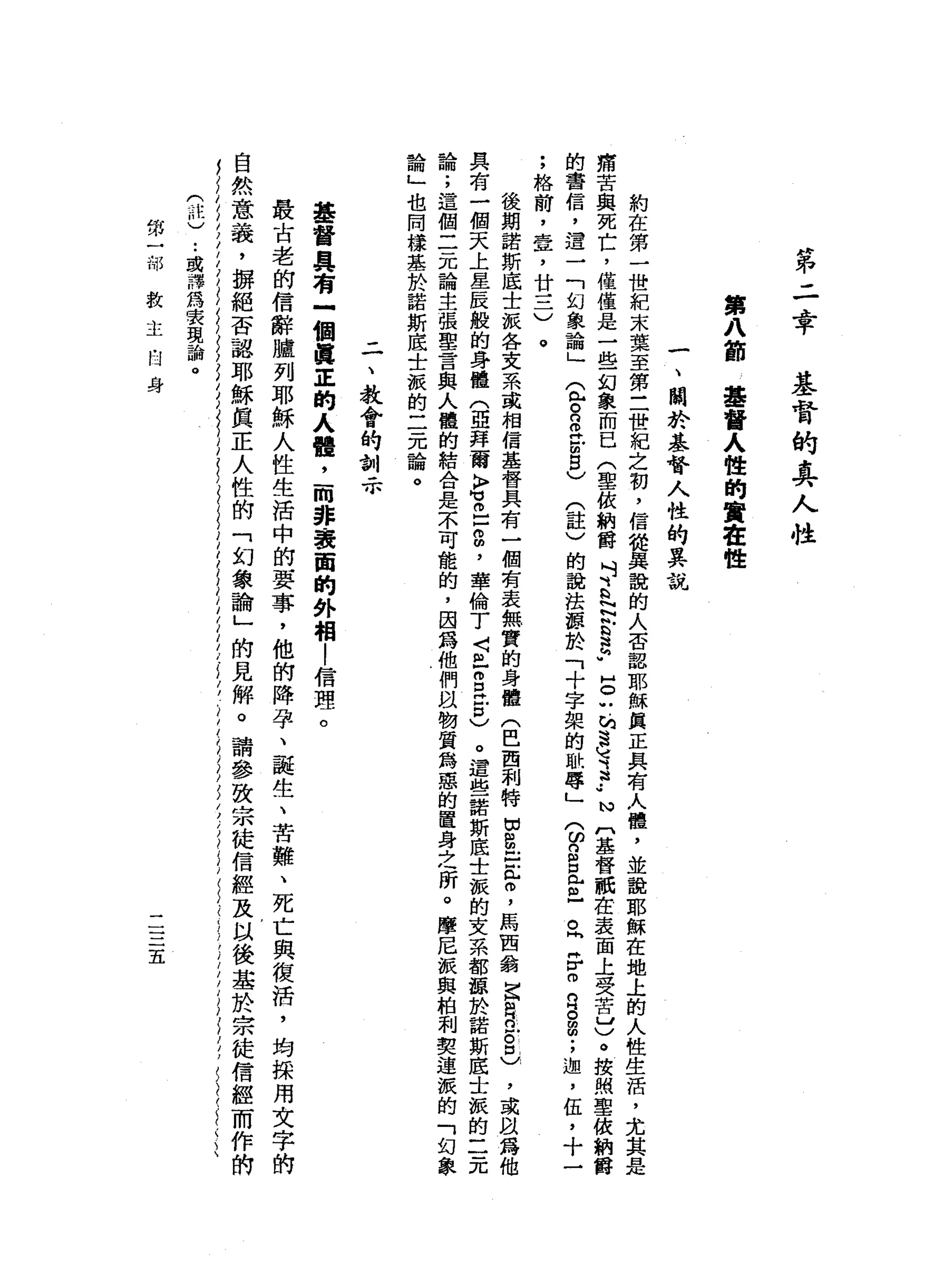 第
二
幸
基
督
的
真
人
性
第
八
節
基
督
人
性
的
賣
畫
性
一
、
關
於
基
督
人
性
的
異
說
約
在
第
一
世
紀
末
葉
至
第
三
世
紀
之
初
，
信
從
異
說
的
人
否
認
耶
穌
真
正
具
有
人
懂
，
並
說
耶
穌
在
地
上
的
人
性
生
活
，
尤
痛
苦
與
死
亡
，
僅
僅
是
一
些
幻
象
而
已
(
聖
故
納
爵
M
1、
h
H
N
h
h
b
a
h
u
H
O
U
的
速
地3
.•
N
〔
基
督
祇
在
表
面
上
受
苦
山
)
。
按
照
聖
依
納
爵
的
書
信
，
遣
一
「
幻
象
論
」
(
包
。B
H
Z
S
)
(註
)
的
說
法
輝
於
「
十
字
架
的
恥
辱
」
3
2
且
已
。
同
H
r
m
R
。
a
;
迦
'
伍
，
十
一
;
格
前
，
壺
，
廿
三
)
。
後
期
諾
斯
底
士
派
各
文
系
或
相
信
基
督
具
有
一
個
有
表
無
實
的
身
體
(
巴
西
和
特
切
忠
臣
們
言
，
馬
西
翁
宮
軒
在
。
&
，
或
以
為
具
有
一
個
天
上
星
辰
般
的
身
體
(
亞
拜
爾
K
F胃
口
g
，
華
倫
了
〈
且
自
己
口
)
。
還
起
一
諾
斯
底
士
派
的
文
系
都
聽
於
諾
斯
底
士
擬
的
二
元
論
;
這
個
二
元
論
主
張
聖
言
與
人
體
的
結
合
是
不
可
能
的
，
因
為
他
們
眼
物
質
為
惡
的
置
身
之
所
。
摩
尼
派
與
柏
利
要
連
派
的
「
幻
象
論
」
也
同
樣
基
於
諾
斯
底
士
派
的
二
元
論
。
二
、
教
會
的
訓
示
基
督
具
有
一
個
真
正
的
人
體
，
-
m非
表
面
的
外
相
!
信
理
。
最
古
老
的
信
辭
腫
列
耶
穌
人
性
生
活
中
的
要
事
，
他
的
降
孕
、
龍
生
、
苦
難
、
死
亡
與
復
活
，
均
採
用
文
字
的
自
然
意
義
，
揖
絕
否
認
耶
穌
真
正
人
性
的
「
幻
象
諭
」
的
見
解
。
請
參
致
宗
徒
信
經
及
以
後
基
於
宗
徒
信
經
而
作
的
(
前
)
..
或
譯
為
安
現
論
。
第
一
部
救
主
的
身
二
三
五
 