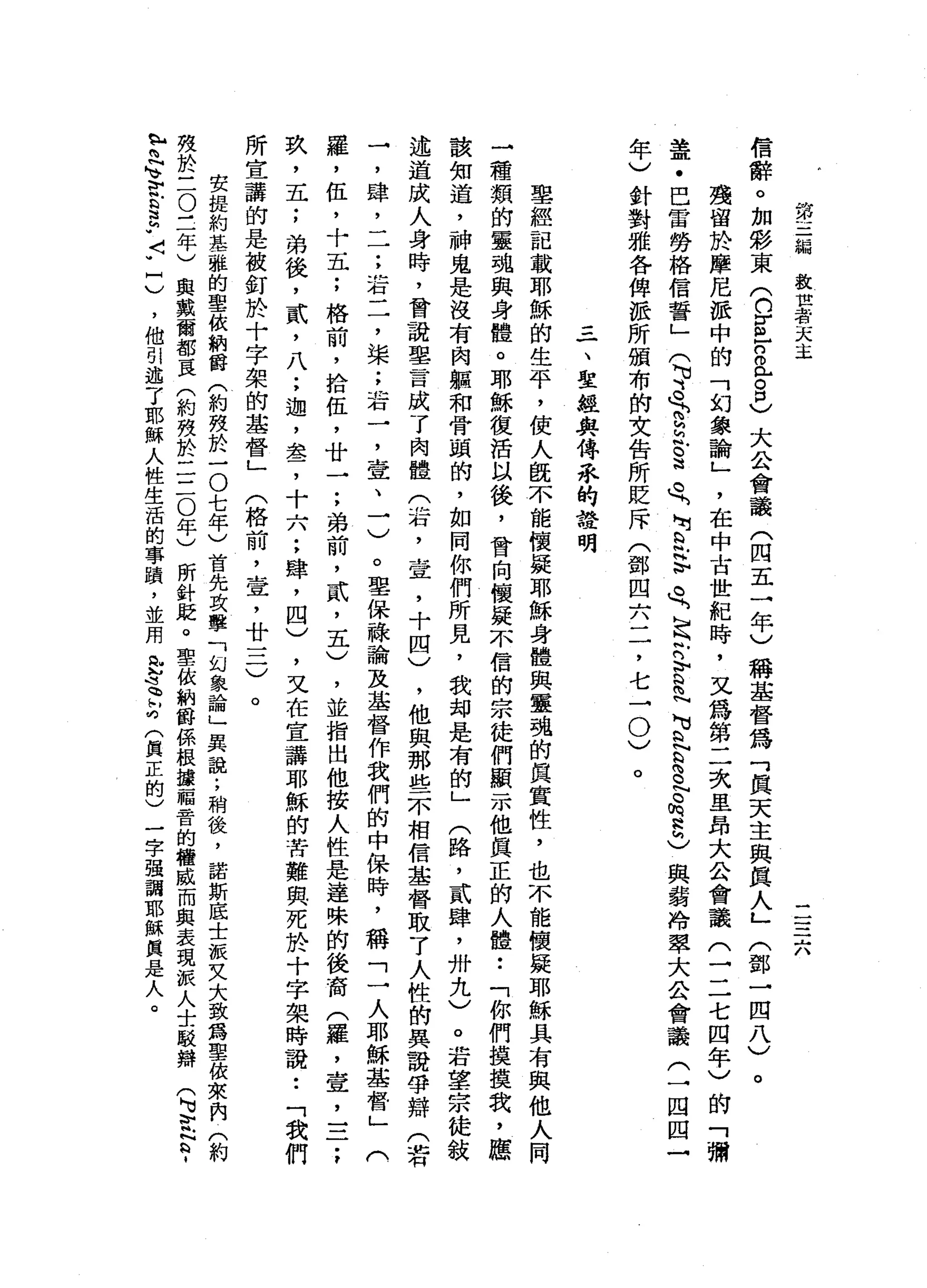 第
三
偏
敘
世
者
天
主
一
一
一
一
-
A
A
信
辭
。
加
影
東
(
n
g
r
o已
8
)
大
公
會
議
(
四
五
一
年
)
稱
基
督
為
「
真
天
主
與
真
人
」
(
鄧
一
四
八
)
殘
留
於
摩
尼
派
中
的
「
幻
象
諭
」
，
在
中
古
世
紀
時
，
又
為
第
二
次
里
昂
大
公
會
議
(
一
二
七
四
年
)
的
「
彌
蓋
﹒
巴
雷
勞
格
信
誓
」
(
平
曳
白
白
帆
。
法
魚
肉
R
H
V
久
，
足
爪
的
古
巴
M
U
Q
N
a
色
。
h
a
h
)與
弱
冷
翠
大
公
會
議
(
一
四
囚
一
年
)
針
對
雅
各
俾
派
所
頒
布
伯
文
告
所
貶
斥
(
鄧
四
六
二
，
七
→0
)
。
。
三
一
、
聖
經
與
傳
來
的
設
明
聖
經
記
載
耶
穌
的
生
平
，
使
人
鼠
不
能
懷
疑
耶
穌
身
體
與
靈
魂
的
真
實
性
，
也
不
能
懷
疑
耶
穌
具
有
與
他
人
同
三
種
類
的
靈
魂
與
身
體
。
耶
穌
復
活
以
後
，
曾
向
懷
疑
不
信
的
宗
徒
們
顯
示
他
真
正
的
人
體••
「
你
們
摸
摸
我
，
應
該
知
道
，
神
鬼
是
沒
有
肉
軀
和
骨
頭
的
，
如
同
你
們
所
見
，
我
均
是
有
的
」
(
路
，
貳
肆
，
卅
九
〉
。
若
望
宗
徒
敘
述
道
成
人
身
時
，
曾
說
里
言
成
了
肉
體
(
右
，
壺
，
十
四
)
，
他
與
那
些
不
相
信
基
督
取
了
人
性
的
異
說
帶
辯
(
若
一
，
肆
二
一
;
若
二
，
梁
;
著
一
，
壹
、
一
)
。
聖
保
祿
諭
及
基
督
作
我
們
的
中
保
時
，
稱
「
一
人
耶
穌
基
督
」
(
羅
，
伍
，
十
五
;
格
前
，
拾
伍
，
廿
一
;
弟
前
，
貳
'
五
)
，
並
指
出
他
按
人
性
是
達
昧
的
後
裔
(
羅
，
壺
，
一
二
;
玖
'
五
;
弟
後
，
貳
'
八
;
迦
'
盞
，
十
六
;
肆
，
四
)
，
又
在
宣
講
耶
穌
的
苦
難
與
死
於
十
字
架
時
說
••
「
我
們
所
宣
講
的
是
被
釘
於
十
字
架
的
基
督
」
(
格
前
，
查
，
廿
一
二
)
。
安
提
約
基
雅
的
聖
依
納
爵
(
約
殼
於
一
O
七
年
〉
首
先
攻
擊
「
幻
象
論
」
異
說
;
稍
後
，
諾
斯
底
士
派
叉
大
致
為
聖
依
來
內
(
約
殼
於
三
O
三
年
)
與
戴
爾
都
一
良
(
約
殼
於
二
三0
年
)
所
針
庭
。
聖
依
納
爵
係
根
讓
福
音
的
權
威
而
與
表
現
派
人
士
駁
辯
(
M
u
t
t
­
h
H閃
閃
』
V
E
n
a
-
J
N
u
己
，
他
引
述
了
耶
穌
人
性
生
活
的
事
蹟
'
並
周
全
忘
釘
(
真
正
的
)
一
字
強
調
耶
穌
真
是
人
。
 