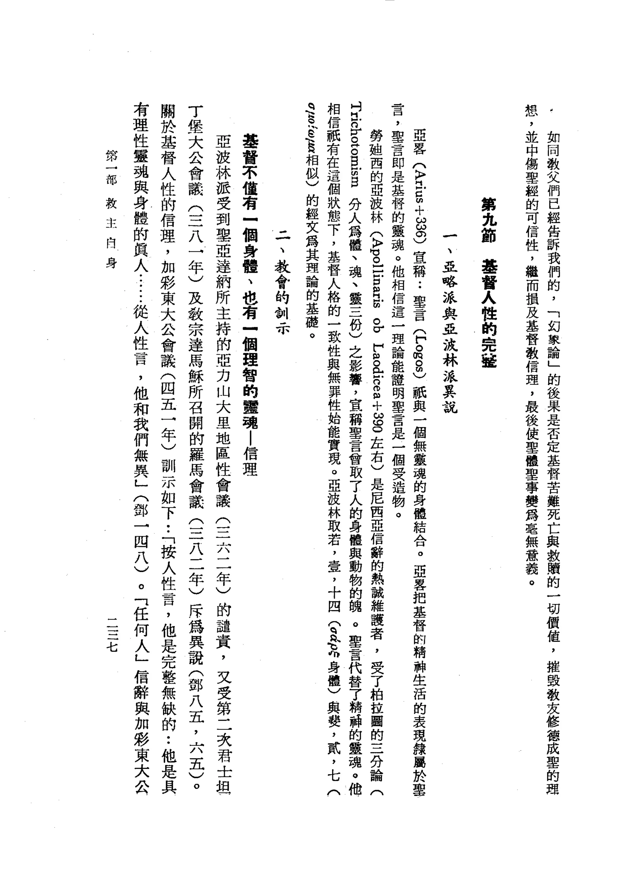 如
同
教
父
們
已
經
告
訴
我
們
的
，
「
幻
象
論
」
的
後
果
是
否
定
基
督
苦
難
死
亡
與
救
贖
的
一
切
價
值
，
摧
毀
教
友
修
德
成
聖
的
思
想
，
並
中
傷
聖
經
的
可
信
性
，
繼
而
損
及
基
督
教
信
理
，
最
後
使
聖
體
聖
事
變
為
毫
無
意
義
。
第
九
節
基
督
人
性
的
完
接
一
、
亞
略
派
與
且
浪
林
派
其
說
亞
暑
(
〉
吋
戶
口
m
+
品
。
)
宣
稱
••
聖
言
戶
。
m
8
)
祇
與
一
個
無
靈
魂
的
身
體
結
合
。
亞
客
把
基
督
的
精
神
生
活
的
表
現
韓
屬
於
聖
言
，
聖
言
即
是
基
督
的
靈
魂
。
他
相
信
這
一
理
論
能
證
明
軍
言
是
一
個
受
一
造
物
。
勞
姐
西
的
亞
技
林
(
〉
M
V 。
】
戶
戶
口
個
月
前
已
F
S
全
8
個
十
ω
g
左
右
)
是
尼
西
亞
信
辭
的
熱
誠
維
護
者
，
受
了
柏
拉
圖
的
三
分
論
(
吋
也
岳
。
阱
。
目
前
旦
分
人
為
體
、
魂
、
靈
三
份
)
之
影
響
，
宣
稱
聖
言
會
取
了
人
的
身
體
與
動
物
的
騙
。
聖
言
代
替
了
精
神
的
靈
魂
。
他
相
信
祇
有
在
這
個
狀
態
下
，
基
督
人
格
的
一
致
性
與
無
罪
性
始
能
實
現
。
亞
技
林
取
若
，
壹
，
十
四(
q
h
佩
克
身
體
〉
與
贅
，
貳
'
七
(
q
E
E
E
相
似
)
的
輕
女
為
其
理
論
的
基
礎
。
二
、
教
會
的
訓
示
基
督
不
當
有
-
個
身
體
、
也
有
一
個
理
智
的
靈
魂
|
信
理
亞
波
林
派
受
到
里
亞
達
納
所
主
持
的
亞
力
山
大
里
地
區
性
會
議
(
三
六
二
年
)
的
譴
責
，
文
受
第
二
次
君
士
坦
丁
堡
大
公
會
議
(
三
八
一
年
)
及
教
宗
達
馬
穌
所
召
開
的
羅
馬
會
議
(
三
八
二
年
)
斥
為
異
說
(
鄧
八
五
，
六
五
)
。
關
於
基
督
人
性
的
信
理
，
加
彩
東
大
公
會
議
(
四
五
一
年
)
訓
示
如
下•.
「
按
人
性
言
，
他
是
完
整
無
缺
的
••
他
是
具
有
理
性
靈
魂
與
身
體
的
真
人
......
從
人
性
言
，
他
和
我
們
無
異
」
(
鄧
一
四
八
)
。
「
任
何
人
」
信
辭
與
加
影
東
大
公
第
一
部
救
干
一
問
身
二
三
七
 