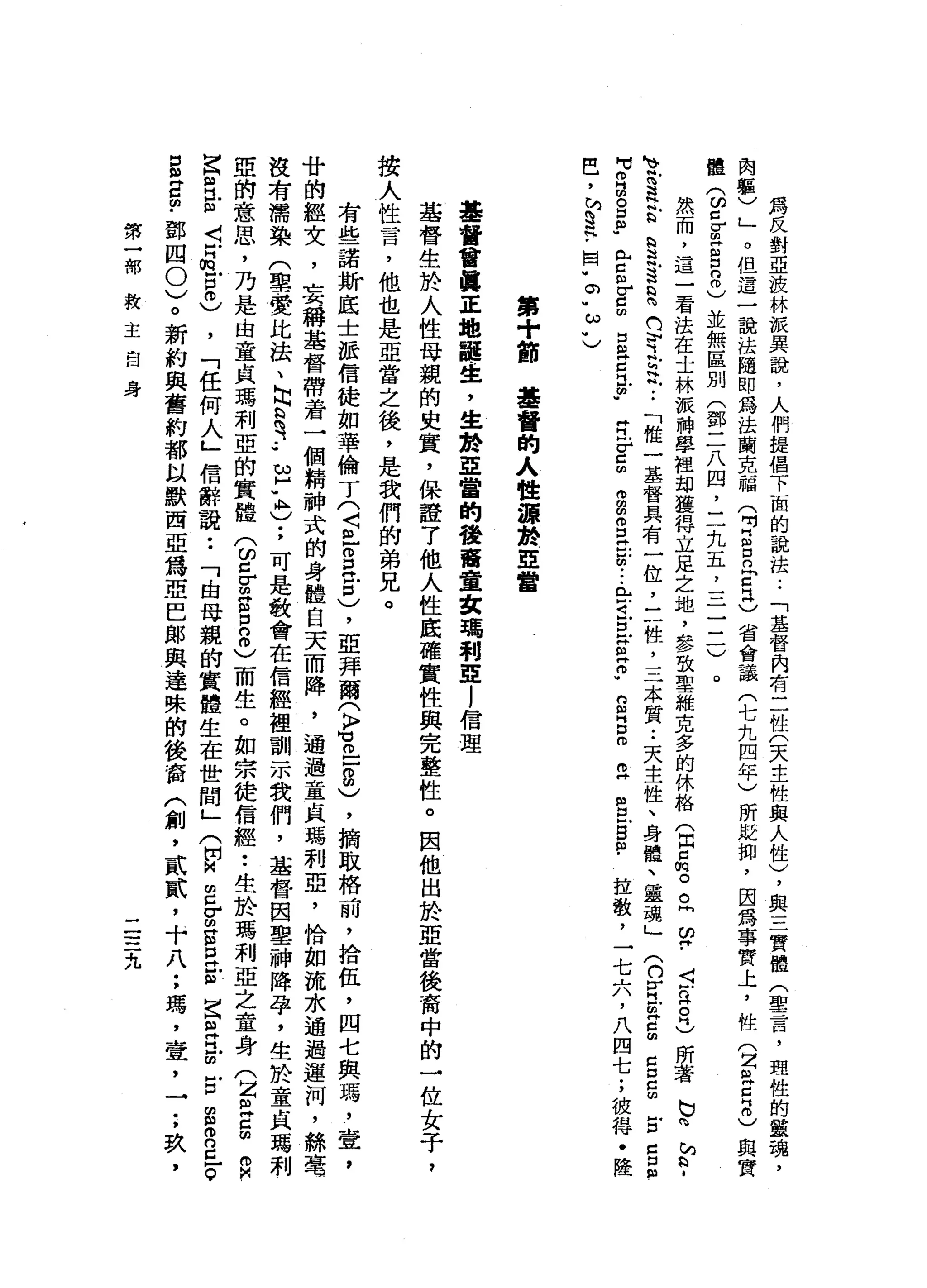 為
反
對
亞
投
林
派
異
說
，
人
們
提
倡
下
面
的
說
法
.•
「
基
督
內
有
二
性
(
天
主
性
與
人
性
)
，
與
三
實
體
(
聖
言
，
理
性
的
靈
魂
，
肉
軀
)
」
。
但
這
一
說
法
隨
即
為
法
蘭
克
福
(
吋E
E
E
H
C
省
會
議
(
七
九
四
年
)
所
貶
抑
，
因
為
事
實
上
，
性
(
z
a
E
m
)與
實
體
(
ω
c
g
z
口
8
)
並
無
區
別
(
鄧
三
八
四
，
二
九
五
，
一
一
一
三
一
)
。
然
而
，
這
一
看
法
在
士
林
派
神
學
裡
卸
獲
得
立
足
之
地
，
參
致
聖
維
克
多
的
休
絡
(
出
口
悅
。
。
同
盟
﹒
s
n
H。
同
)
所
著
巳
向
h
h
H﹒
、
帆S
H
B
a
且
這
h
H 咱
們
守
主
帆
••
「
唯
一
基
督
具
有
一
位
，
三
性
，
三
本
質•.
天
主
性
、
身
體
、
靈
魂
」
(
n
Z
E
E
C
口
E
E
口
口
m
H
r
a
s
p
《 H
E
r
s
口
巴
巴
巴
帥"
E
r
z
由
而
m
m
S
E
m
-
-
-
E
i
旦
S
E
w
s
B
m
m
H
S
5
個
﹒
拉
敬
，
一
七
六
，
八
四
七
;
彼
得
﹒
陸
巴
，
h
w
s
h
﹒
囡
"
。"
ω
U
第
+
節
基
督
的
人
性
源
於
亞
當
基
督
會
真
正
地
龍
生
，
生
於
亞
當
的
稜
奮
畫
家
瑪
利E
l
信
理
基
督
生
於
人
性
母
親
的
史
實
，
保
證
了
他
人
性
底
確
實
性
與
完
整
性
。
因
他
出
於
亞
當
後
裔
中
的
一
位
女
子
，
按
人
性
言
，
他
也
是
亞
當
之
後
，
是
我
們
的
弟
兄
。
有
些
諾
斯
底
士
派
信
徒
如
華
倫
了
(
〈
且
S
H
戶
口
)
，
亞
拜
爾
(
〉
M
H
O
-
-
8
)
，
摘
取
格
前
，
拾
伍
，
四
七
與
瑪
'
壹
'
廿
的
經
女
，
」
美
稱
基
督
帶
著
一
個
精
神
式
的
身
體
自
天
而
降
，
通
過
童
貞
瑪
利
亞
，
恰
如
流
水
通
過
運
河
，
絲
毫
沒
有
罵
染
(
聖
贊
比
法
、
勾
心
有.•
U
H
K
)
;可
是
教
會
在
信
經
裡
訓
-
m我
們
，
基
督
因
車
神
降
孕
，
生
於
童
貞
瑪
利
亞
的
意
思
，
乃
是
由
章
良
瑪
利
亞
的
實
體
(
ω
c
r
m
g
z
0
)
而
生
。
如
宗
徒
信
經
•.
生
於
瑪
利
亞
之
童
身
(
Z巴
g
R
Z
訟
法
三
H
m
E
0
)
，
「
任
何
人
」
信
辭
說
:
「
由
母
親
的
實
體
生
在
世
間
」
(
開
M
m
m
g
g
s
E
E
古
巴
巴
m
E
S
R
已
。
g
宮
的
﹒
鄧
四0
)
。
新
約
與
舊
約
都
以
默
西
亞
為
亞
巴
郎
與
達
殊
的
後
窗
〈
創
，
貳
貳
，
十
八
;
瑪
'
壺
，
一
;
玖
，
第
一
部
救
主
自
身
二
三
九
 