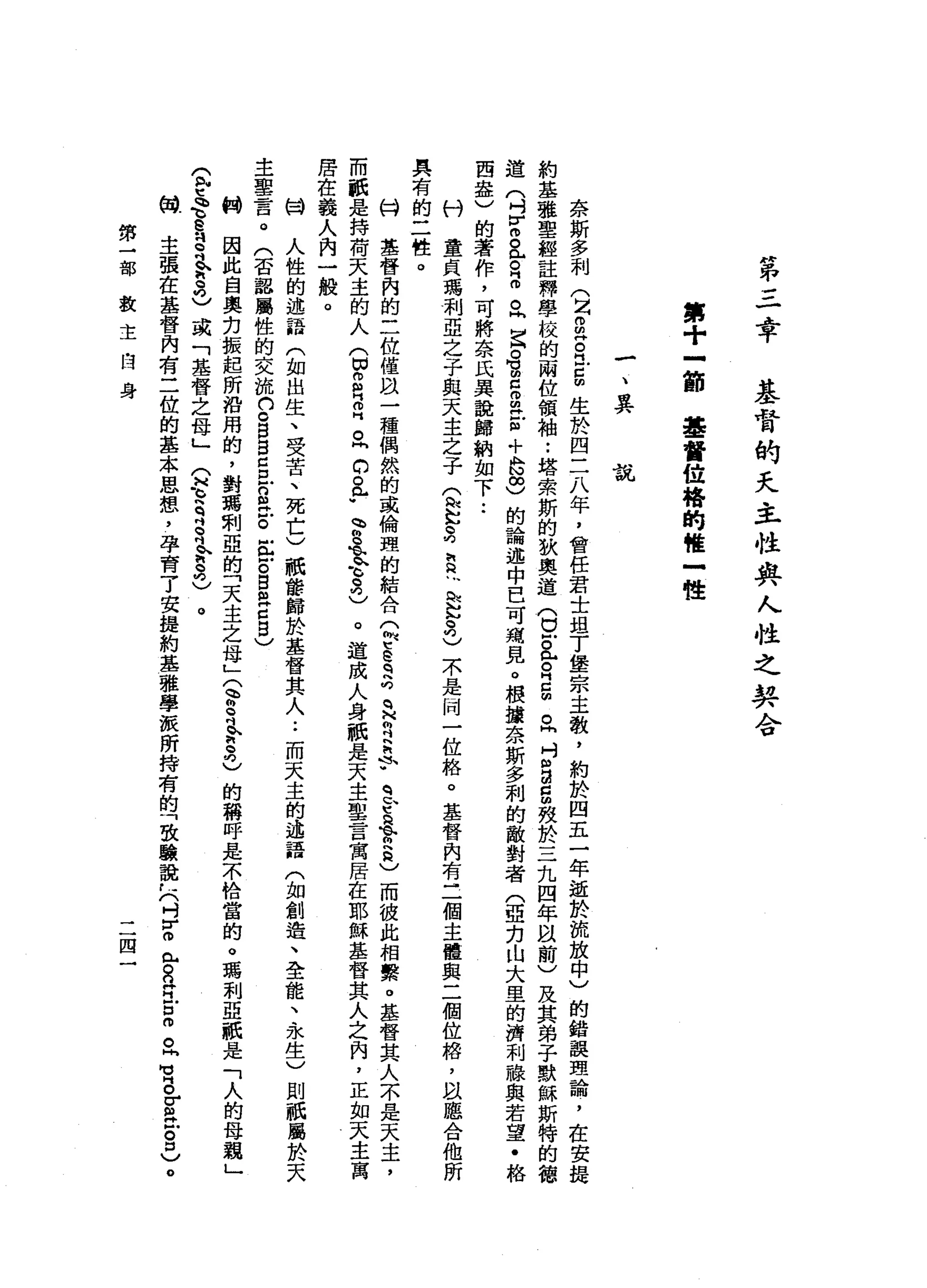 "
弟
三
忠
平
基
督
的
天
主
性
典
人
性
之
契
合
第
十
立
即
基
督
位
格
的
唯
一
體
一
、
異
說
奈
斯
多
利
(
2
2古
巴
5
生
於
四
二
八
年
，
會
任
君
士
坦
丁
堡
宗
主
教
，
約
於
四
五
一
年
逝
於
流
放
中
〉
的
錯
誤
理
論
，
在
安
提
約
基
雅
聖
經
註
釋
學
校
的
兩
位
領
袖
•.
塔
索
斯
的
狄
奧
道
(
白
色
。
2
個
。
同
吋
自a
g
效
於
三
九
四
年
間
前
)
及
其
弟
子
默
穌
斯
特
的
德
道
(
吋
H
H
m
a
z
m。
同
宮
。
胃
口m
m
E
+
S
S
的
論
述
中
巴
可
痛
見
。
根
按
奈
斯
多
利
的
敵
對
者
(
亞
力
山
大
里
的
濟
利
融
與
若
望
﹒
格
西
盎
)
的
著
作
，
可
將
奈
氏
異
說
歸
納
如
下
••
科
童
貞
瑪
利
亞
之
子
與
天
主
之
子
忘
記
3
2
~
心
訕
訕
。
叮
)
不
是
同
一
位
絡
。
基
督
內
有
三
個
主
體
與
二
個
位
格
，
以
聽
合
他
所
具
有
的
二
牲
。
心H
基
督
內
的
三
位
僅
且
一
種
偶
然
的
或
倫
理
的
結
合
Q
E
E
q
a
q
H
R
R
F
豆
豆
會
員
)
而
彼
此
相
繫
。
基
督
其
人
不
是
天
主
，
而
紙
是
持
荷
天
主
的
人
(
切
g
門
叩
門
。
同
。
。
許
會
主
令
克
)
。
造
成
人
身
祇
是
天
主
聖
言
寓
居
在
耶
穌
基
督
其
人
之
內
，
正
如
天
主
寓
居
住
義
人
內
一
般
。
甘
人
性
的
述
語
(
如
出
生
、
受
苦
、
死
亡
)
祇
龍
歸
於
基
督
其
人
••
而
天
主
的
述
語
(
如
創
造
、
全
龍
、
永
生
)
則
祇
屬
於
天
主
聖
言
。
(
否
認
屬
性
的
交
流
n
c
B
B
C旦
n
R
E
缸
Z
B
a
c
自
〉
制
因
此
自
奧
克
振
起
所
沿
用
的
，
對
瑪
刑
亞
的
「
天
主
之
母
」
定S
L
S
己
的
稱
呼
是
不
恰
當
的
。
瑪
利
亞
祇
是
「
人
的
母
親
」
g
t
e
e
s吋
舍
3
)
或
「
基
督
之
母
」
(
H
E
R
e
吋
今
3
)
。
伺
主
張
在
基
督
內
有
三
位
的
基
本
思
想
，
孕
育
了
安
提
約
基
雅
學
派
所
持
有
的
「
致
驗
說
仁
(
吋
r
咱
們
M
S
H
H
E
m旦
有
各
位
。
口
)
。
第
二
部
教
主
自
身
二
四
 